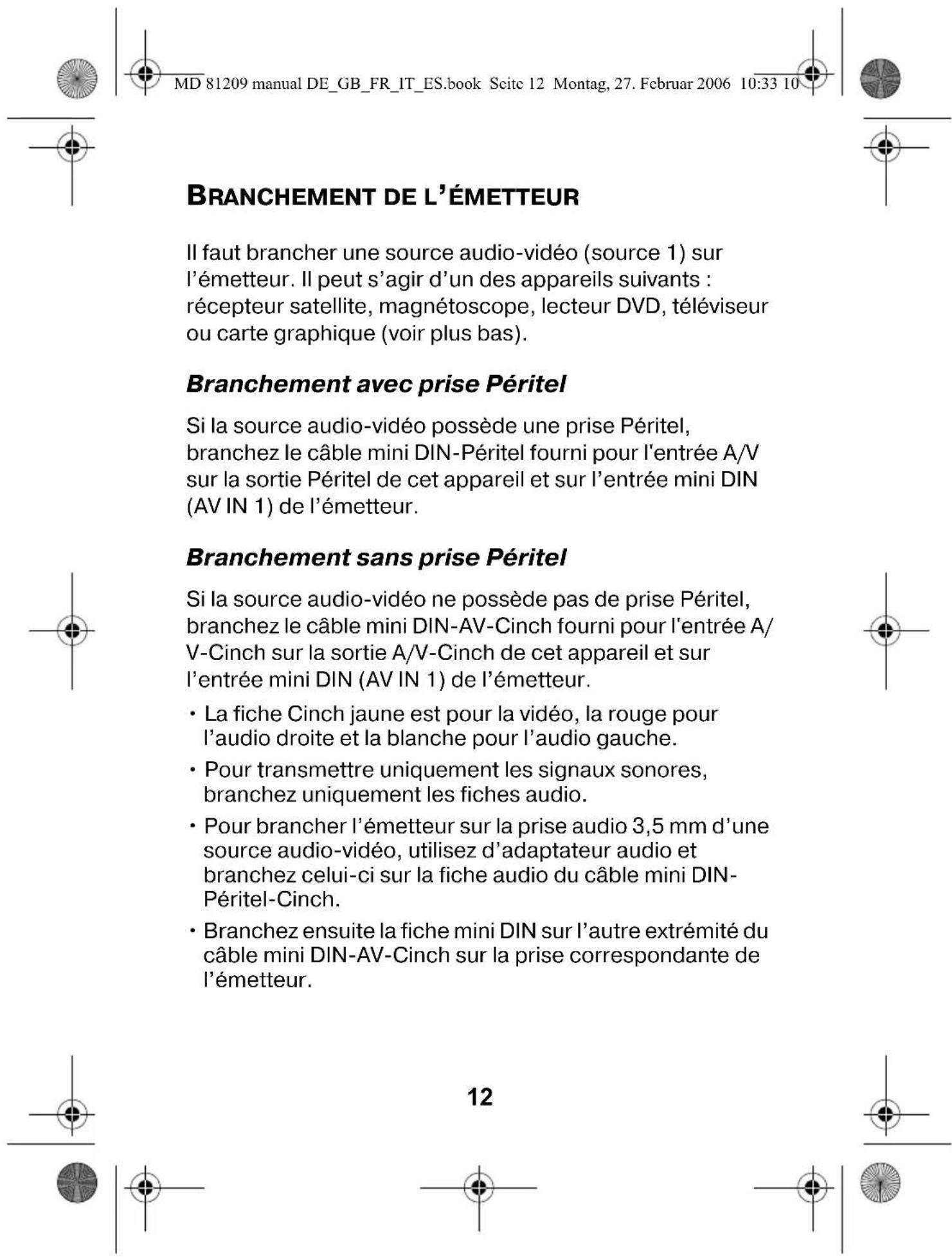 MD 81209 manual DE_GB_FR_IT_ES.book Seite 12 Montag, 27. Februar 2006 10:33 10 BRANCHEMENT DE L'ÉMETTEUR Il faut brancher une source audio-vidéo (source 1) sur l'émetteur. Il peut s'agir d'un des appareils suivants : récepteur satellite, magnétoscope, lecteur DVD, téléviseur ou carte graphique (voir plus bas). Branchement avec prise Péritel Si la source audio-vidéo possède une prise Péritel, branchez le câble mini DIN-Péritel fourni pour l'entrée A/V sur la sortie Péritel de cet appareil et sur l'entrée mini DIN (AV IN 1) de l'émetteur. Branchement sans prise Péritel Si la source audio-vidéo ne possède pas de prise Péritel, branchez le câble mini DIN-AV-Cinch fourni pour l'entrée A/V-Cinch sur la sortie A/V-Cinch de cet appareil et sur l'entrée mini DIN (AV IN 1) de l'émetteur. • La fiche Cinch jaune est pour la vidéo, la rouge pour l'audio droite et la blanche pour l'audio gauche. • Pour transmettre uniquement les signaux sonores, branchez uniquement les fiches audio. • Pour brancher l'émetteur sur la prise audio 3,5 mm d'une source audio-vidéo, utilisez d'adaptateur audio et branchez celui-ci sur la fiche audio du câble mini DIN-Péritel-Cinch. • Branchez ensuite la fiche mini DIN sur l'autre extrémité du câble mini DIN-AV-Cinch sur la prise correspondante de l'émetteur. 12