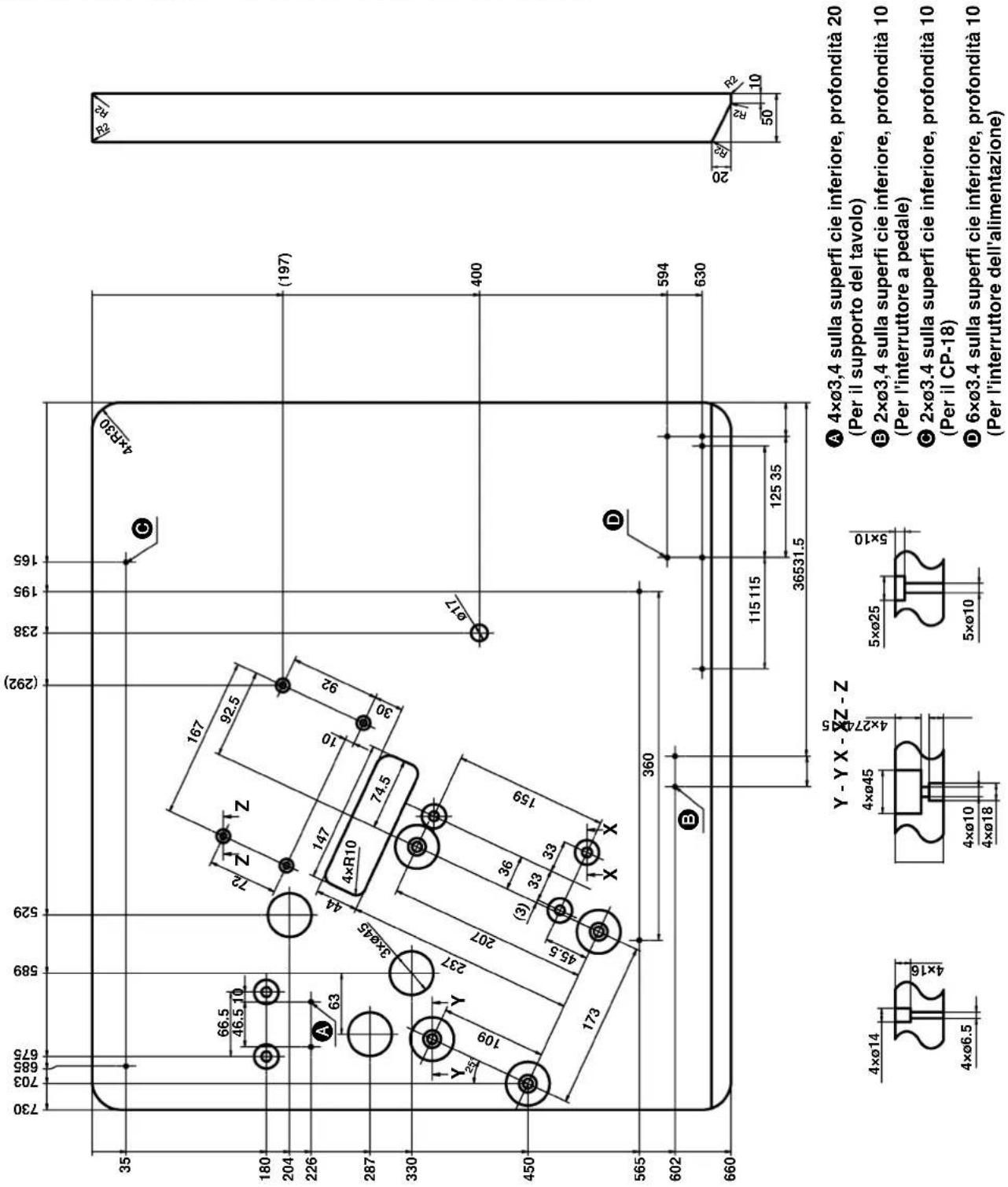 730 703 695 675 589 529 (292) 238 195 165 35 66.5 46.5 10 180 204 226 63 A 63 3xø45 44 147 92.5 72 Z Z 167 4×R10 74.5 30 ø17 (197) 400 450 109 Y 237 207 36 33 33 159 45.5 X X 173 360 D 594 630 602 B 115 115 125 35 36531.5 660 Y - Y X - ØZ - Z 4xø14 4xø6.5 4xø45 4xø10 4xø18 5xø25 5xø10 A 4xø3,4 sulla superfi cie inferiore, profondità 20 (Per il supporto del tavolo) B 2xø3,4 sulla superfi cie inferiore, profondità 10 (Per l'interruttore a pedale) C 2xø3,4 sulla superfi cie inferiore, profondità 10 (Per il CP-18) D 6xø3,4 sulla superfi cie inferiore, profondità 10 (Per l'interruttore dell'alimentazione)