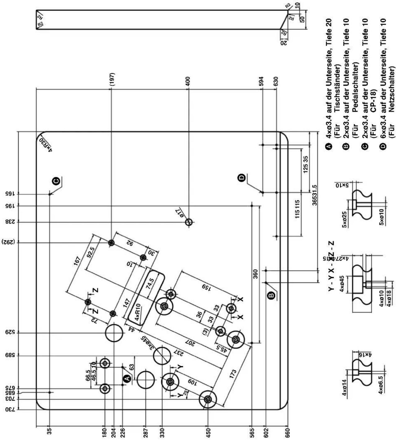730 703 685 675 589 529 (292) 238 195 165 35 66.5 46.5 10 72 Z Z 167 92.5 147 10 92 4×R30 (197) 63 A 63 4×R10 74.5 3ר45 44 30 Y Y Y 109 237 207 36 (3) 33 33 159 X X Ø17 400 450 173 360 D 594 630 565 602 B 115 115 125 35 36531.5 660 Y - Y X - ØZ - Z 4ר14 4ר6.5 4ר45 4ר27 4ר18 5ר25 5ר10 A 4ר3.4 auf der Unterseite, Tiefe 20 (Für Tischständer) B 2ר3.4 auf der Unterseite, Tiefe 10 (Für Pedalschalter) C 2ר3.4 auf der Unterseite, Tiefe 10 (Für CP-18) D 6ר3.4 auf der Unterseite, Tiefe 10 (Für Netzschalter)