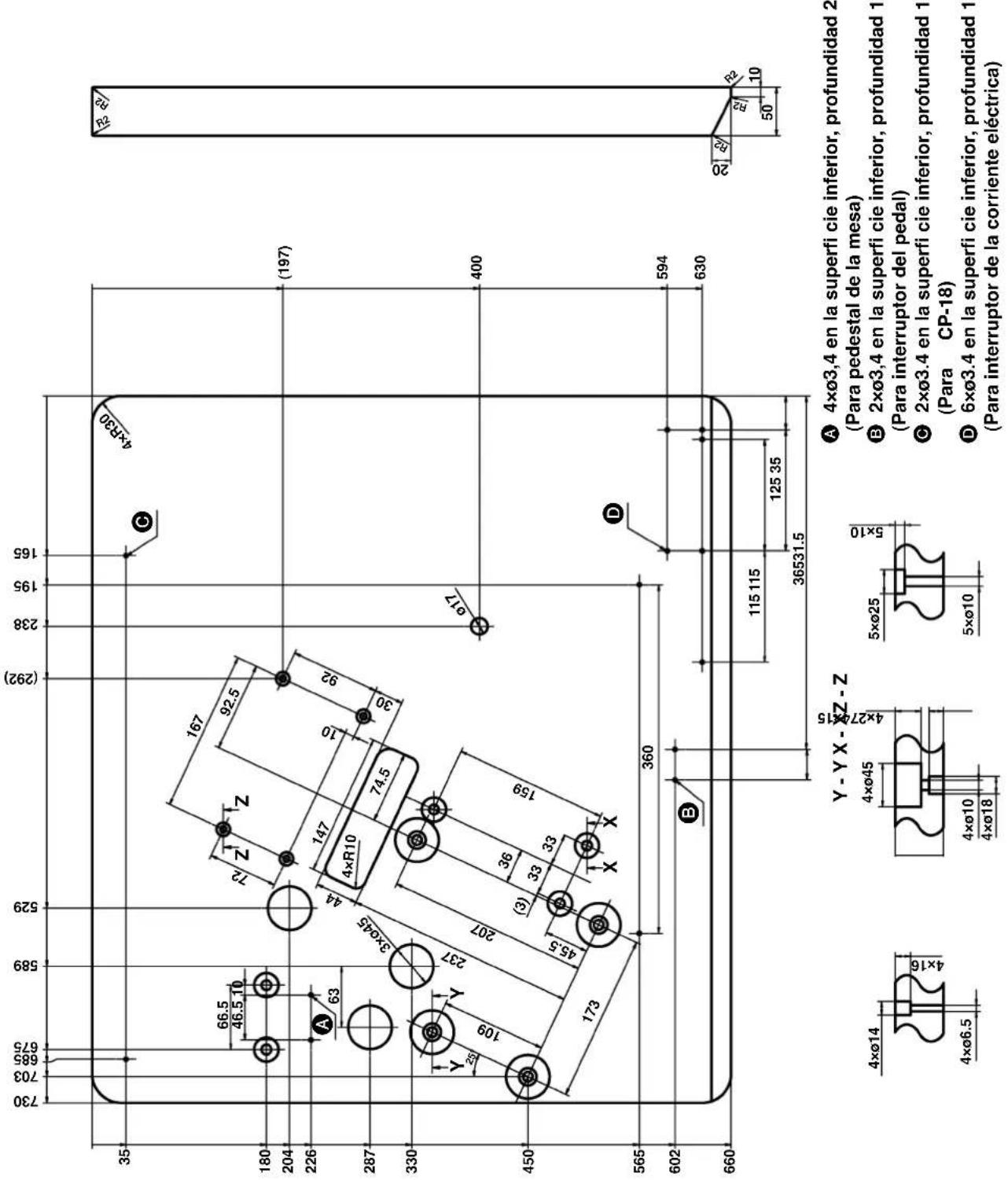 730 703 685 675 589 529 (292) 238 195 165 35 66.5 46.5 10 167 92.5 72 Z Z 147 10 92 4×R10 74.5 30 A 63 3ר45 44 Y Y 237 109 207 45.5 (3) 36 33 33 159 X X 450 173 360 D 594 630 602 B 115 115 125 35 36531.5 660 35 180 204 226 287 330 450 565 Y - Y X - X Z - Z 4ר14 4ר6.5 4ר45 4ר27 4ר18 5ר25 5ר10 4ר3.4 en la superfi cie inferior, profundidad 2 (Para pedestal de la mesa) 2ר3.4 en la superfi cie inferior, profundidad 1 (Para interruptor del pedal) 2ר3.4 en la superfi cie inferior, profundidad 1 (Para CP-18) 6ר3.4 en la superfi cie inferior, profundidad 1 (Para interruptor de la corriente eléctrica)