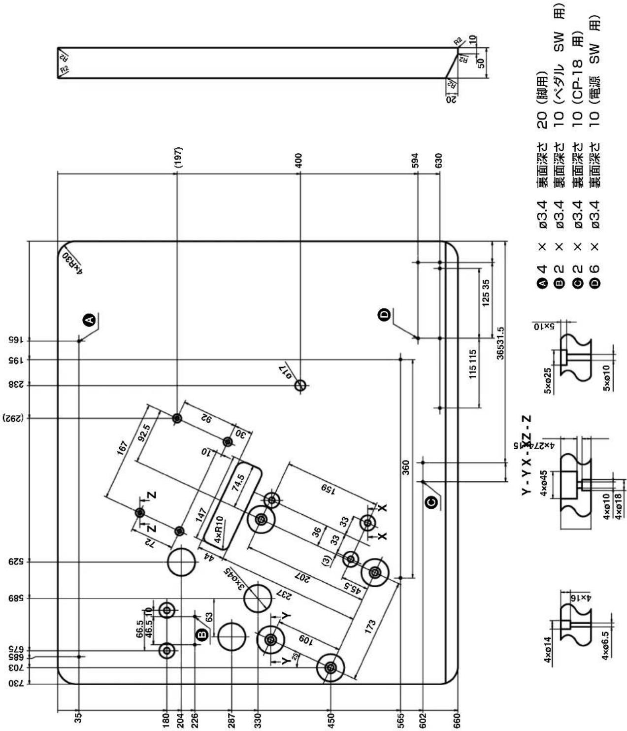 730 703 685 675 589 529 (292) 238 195 165 35 66.5 46.5 10 167 92.5 72 Z Z 10 92 A 4×R30 (197) 180 204 226 B 63 3×ø45 44 147 4×R10 74.5 30 33 Y 28 Y 237 3×ø45 207 109 X X 159 400 450 173 360 594 630 400 565 602 C 115 115 125 35 36531.5 660 Y - Y X - X Z - Z 4×ø14 4×ø6.5 4×ø45 4×ø10 4×ø18 5×ø25 5×ø10 A 4 × Ø3.4 裏面深さ 20 (脚用) B 2 × Ø3.4 裏面深さ 10 (ペダル SW 用) C 2 × Ø3.4 裏面深さ 10 (CP-18 用) D 6 × Ø3.4 裏面深さ 10 (電源 SW 用)