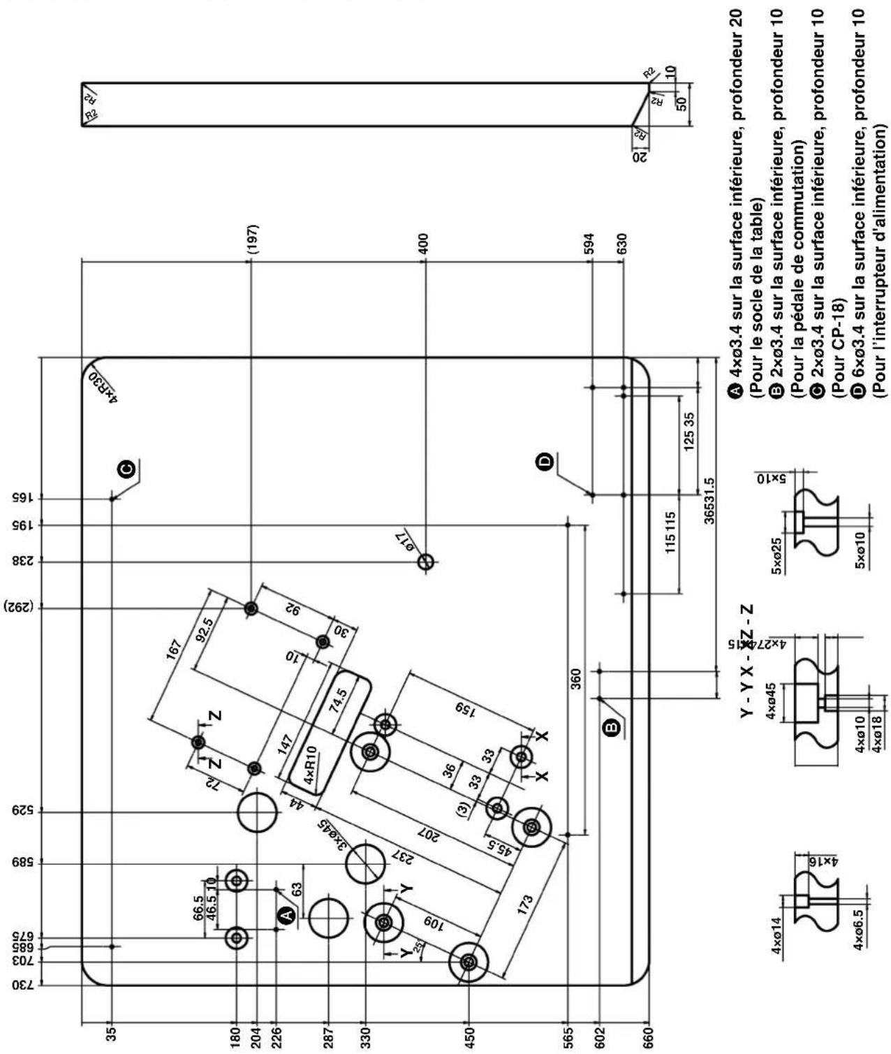 730 703 695 675 589 529 (292) 238 195 165 35 180 204 226 A 63 287 330 Y 109 Y 237 3ר45 44 4×R10 74.5 167 92.5 72 Z Z 147 10 92 30 Ø17 (197) 400 450 173 360 (3) 33 33 36531.5 115 115 125 35 594 630 565 602 B Y - Y X - Y Z - Z 4ר14 4ר6.5 4ר45 4ר10 4ר18 5ר25 5ר10 5ר25 6ר3.4 sur la surface inférieure, profondeur 20 (Pour le socle de la table) E 2ר3.4 sur la surface inférieure, profondeur 10 (Pour la pédale de commutation) C 2ר3.4 sur la surface inférieure, profondeur 10 (Pour CP-18) D 6ר3.4 sur la surface inférieure, profondeur 10 (Pour l'interrupteur d'alimentation)