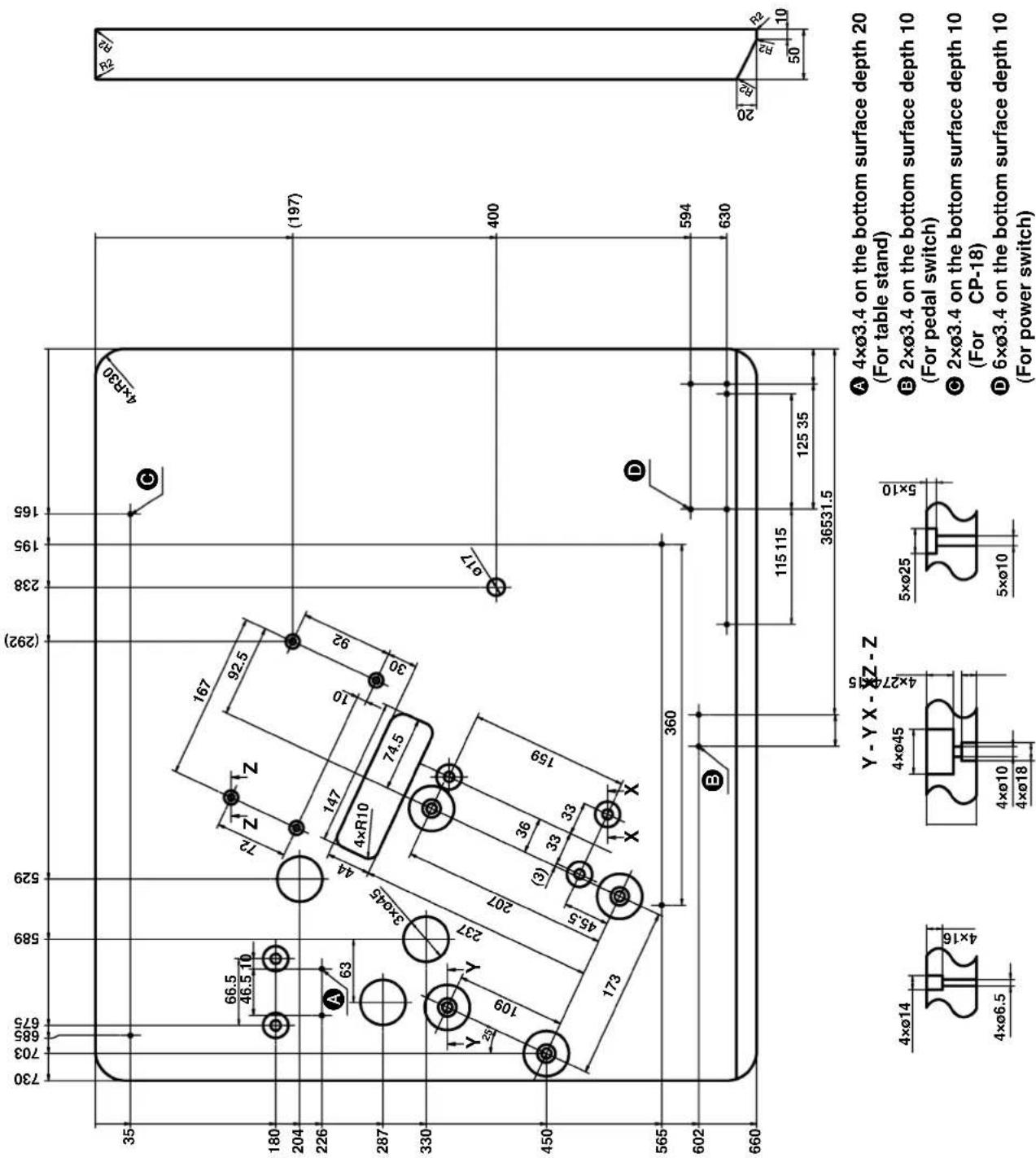730 703 685 675 589 529 (292) 238 195 165 35 66.5 46.5 10 72 Z Z 167 92.5 4×R30 (197) 180 204 226 63 A 4×R10 74.5 3ר45 44 147 10 92 30 287 330 Y 109 Y 237 207 36 (3) 33 33 159 45.5 X X 400 450 173 360 D 594 630 602 E 115 115 125 35 36531.5 660 20 R2 R1 10 Y - Y X - ØZ - Z 4ר14 4ר6.5 4ר45 4ר10 4ר18 5ר25 5ר10 ① 4ר3.4 on the bottom surface depth 20 (For table stand) ② 2ר3.4 on the bottom surface depth 10 (For pedal switch) ③ 2ר3.4 on the bottom surface depth 10 (For CP-18) ④ 6ר3.4 on the bottom surface depth 10 (For power switch)
