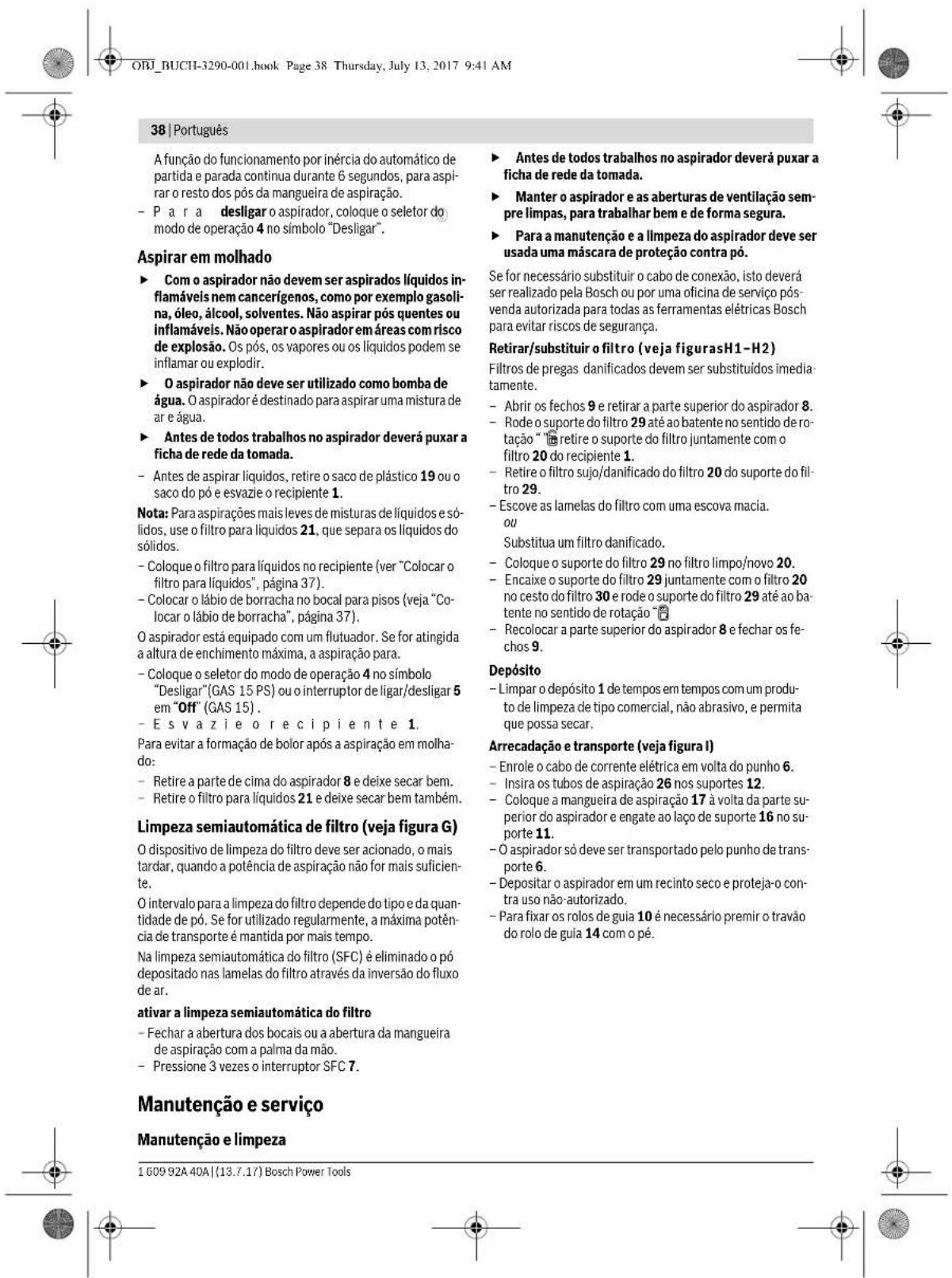ORJ_BUCHI-3290-001.book Page 38 Thursday, July 13, 2017 9:41 AM 38 | Português A função do funcionamento por inércia do automático de partida e parada continua durante 6 segundos, para aspirar o resto dos pós da mangueira de aspiração. - P a r a desligar o aspirador, coloque o seletor do modo de operação 4 no símbolo "Desligar". Aspirar em molhado ► Com o aspirador não devem ser aspirados líquidos inflamáveis nem cancerígenos, como por exemplo gasolina, óleo, álcool, solventes. Não aspirar pós quentes ou inflamáveis. Não operar o aspirador em áreas com risco de explosão. Os pós, os vapores ou os líquidos podem se inflamar ou explodir. ► O aspirador não deve ser utilizado como bomba de água. O aspirador é destinado para aspirar uma mistura de ar e água. ► Antes de todos trabalhos no aspirador deverá puxar a ficha de rede da tomada. - Antes de aspirar líquidos, retire o saco de plástico 19 ou o saco do pó e esvazie o recipiente 1. Nota: Para aspirações mais leves de misturas de líquidos e sólidos, use o filtro para líquidos 21, que separa os líquidos do sólidos. - Coloque o filtro para líquidos no recipiente (ver "Colocar o filtro para líquidos", página 37). - Colocar o lábio de borracha no bocal para pisos (veja "Colocar o lábio de borracha", página 37). O aspirador está equipado com um flutuador. Se for atingida a altura de enchimento máxima, a aspiração para. - Coloque o seletor do modo de operação 4 no símbolo "Desligar" (GAS 15 PS) ou o interruptor de ligar/desligar 5 em "Off" (GAS 15). - E s v a z i e o r e c i p i e n t e 1. Para evitar a formação de bolor após a aspiração em molhado: - Retire a parte de cima do aspirador 8 e deixe secar bem. - Retire o filtro para líquidos 21 e deixe secar bem também. Limpeza semiautomática de filtro (veja figura G) O dispositivo de limpeza do filtro deve ser acionado, o mais tardar, quando a potência de aspiração não for mais suficiente. O intervalo para a limpeza do filtro depende do tipo e da quantidade de pó. Se for utilizado regularmente, a máxima potência de transporte é mantida por mais tempo. Na limpeza semiautomática do filtro (SFC) é eliminado o pó depositado nas lamelas do filtro através da inversão do fluxo de ar. ativar a limpeza semiautomática do filtro - Fechar a abertura dos bocais ou a abertura da mangueira de aspiração com a palma da mão. - Pressione 3 vezes o interruptor SFC 7. Manutenção e serviço Manutenção e limpeza ► Antes de todos trabalhos no aspirador deverá puxar a ficha de rede da tomada. ► Manter o aspirador e as aberturas de ventilação sempre limpas, para trabalhar bem e de forma segura. ► Para a manutenção e a limpeza do aspirador deve ser usada uma máscara de proteção contra pó. Se for necessário substituir o cabo de conexão, isto deverá ser realizado pela Bosch ou por uma oficina de serviço pós-venda autorizada para todas as ferramentas elétricas Bosch para evitar riscos de segurança. Retirar/substituir o filtro (veja figurasH1-H2) Filtros de pregas danificados devem ser substituídos imedia-tamente. - Abrir os fechos 9 e retirar a parte superior do aspirador 8. - Rode o suporte do filtro 29 até ao batente no sentido de ro-tação " retire o suporte do filtro juntamente com o filtro 20 do recipiente 1. - Retire o filtro sujo/danificado do filtro 20 do suporte do fil-tro 29. - Escove as lamelas do filtro com uma escova macia. ou Substitua um filtro danificado. - Coloque o suporte do filtro 29 no filtro limpo/novo 20. - Encaixe o suporte do filtro 29 juntamente com o filtro 20 no cesto do filtro 30 e rode o suporte do filtro 29 até ao ba-tente no sentido de rotação " - Recolocar a parte superior do aspirador 8 e fechar os fe-chos 9. Depósito - Limpar o depósito 1 de tempos em tempos com um produ-to de limpeza de tipo comercial, não abrasivo, e permita que possa secar. Arrecadação e transporte (veja figura I) - Enrole o cabo de corrente elétrica em volta do punho 6. - Insira os tubos de aspiração 26 nos suportes 12. - Coloque a mangueira de aspiração 17 à volta da parte su-perior do aspirador e engate ao laço de suporte 16 no su-porte 11. - O aspirador só deve ser transportado pelo punho de trans-porte 6. - Depositar o aspirador em um recinto seco e proteja-o con-tra uso não autorizado. - Para fixar os rolos de guia 10 é necessário premir o travão do rolo de guia 14 com o pé. 1 609 92A 40A | (13.7.17) Bosch Power Tools