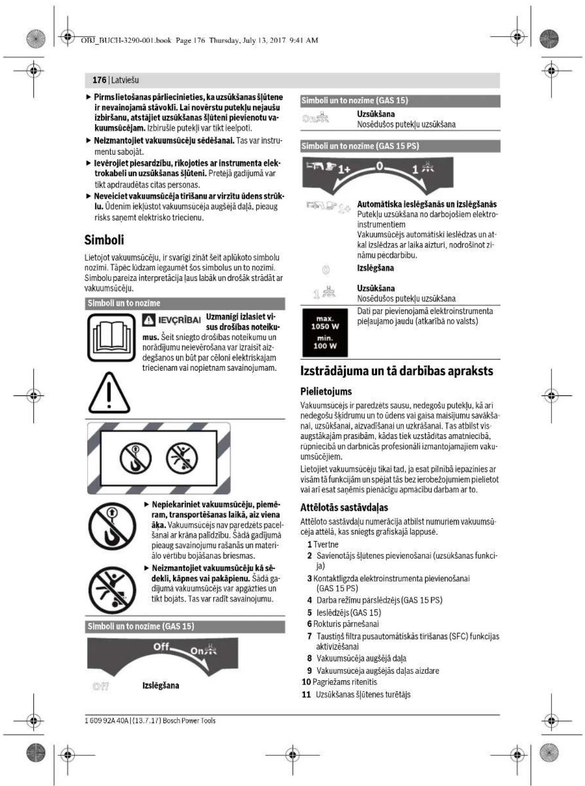 ORJ_BUCHI-3290-001.book Page 176 Thursday, July 13, 2017 9:41 AM 176 | Latviešu ► Pirms lietošanas pärliecinieties, ka uzsūkšanas šlūtene ir nevainojamā stāvokli. Lai novērstu putekļu nejaušu izbiršanu, atstājiet uzsūkšanas šlūteni pievienotu vakuumsūcējam. Izbirušie putekļi var tikt ielpoti. ► Neizmantojiet vakuumsūcēju sēdēšanal. Tas var instrumentu sabojāt. ► Ievērojiet piesardzību, rikojoties ar instrumenta elektrokabeli un uzsūkšanas šlūteni. Preteļā gadijumā var tikt apdraudētas citas personas. ► Neveiciet vakuumsūcēja tirišanu ar virzītu ūdens strūklu. Ūdenim iekļustot vakuumsucēja augšejā daļā, pieaug risks saņemt elektrisko triecienu. Simboli Lietojot vakuumsūcēju, ir svarīgi zināt šeit aplūkoto simbolu nozimi. Tāpēc lūdzam iegaumet šos simbolus un to nozimi. Simbolu pareiza interpretācija laus labāk un drošāk strādāt ar vakuumsūcēju. Simboll un to nozīme IEVÇRĪBAI Uzmanīgi izlasiet visus drošības noteikumu. Šeit sniegto drošības noteikumu un norādījumu neievērošana var izraisit aizdegšanos un būt par cēloni elektriskajam triecienam vai nopietnam savainojumam. I Nepiekariniet vakuumsūcēju, piemēram, transportēšanas laikā, aiz viena āka. Vakuumsūcējs nav paredzets pacelšanai ar krāna palīdzību. Šadā gadījumā pieaug savainojumu rašanās un materiālo vertību bojāšanas briesmas. Neizmantojiet vakuumsūcēju kā sēdekli, kāpnes vai pakāpienu. Šadā gadījumā vakuumsūcējs var apgāzties un tikt bojats. Tas var radīt savainojumu. Simboll un to nozīme (GAS 15) Off On Izslēgšana Simboli un to nozīme (GAS 15) Uzsūkšana Nosēdušos putekļu uzsūkšana Automātiska leslēgšanās un izslēgšanās Putekļu uzsūkšana no darbojošiem elektroinstrumentiem Vakuumsūcējs automatiski ieslēdzas un atkal izslēdzas ar laika aizturi, nodrošinot zi-nāmu pėcdaribu. Izslēgšana Uzsūkšana Nosēdušos putekļu uzsūkšana Dati par pievienojamā elektroinstrumenta pieļaujamo jaudu (atkarībā no valsts) Izstrādājuma un tā darbības apraksts Pielietojums Vakuumsucejs ir paredzets sausu, nedegošu putekļu, kā ari nedegošu šķidrumu un to ūdens vai gaisa maisijumu savākšanai, uzsūkšanai, aizvadišanai un uzkrāšanai. Tas atbilst visaugstākajām prasibām, kādas tiek uzstāditas amatniecibā, rūpniecibā un darbnicās profesionāli izmantojamajiem vakuumsūcējiem. Lietojiet vakuumsūcēju tikai tad, ja esat pilnībā iepazinies ar visām tā funkcijām un spējat tās bez ierobežojumiem pielietot vai ari esat saņemis pienačigu apmácibu darbam ar to. Attēlotās sastāvdaļas Attēloto sastāvdaļu numeracija atbilst numuriem vakuumsūceja attelā, kas sniegts grafiskajā lappusė. 1 Tvertne 2 Savienotājs šlutenes pievienošanai (uzsūkšanas funkcija) 3 Kontaktligzda elektroinstrumenta pievienošanai (GAS 15 PS) 4 Darba režimu pārslēdzējs (GAS 15 PS) 5 Ieslēdzējs (GAS 15) 6 Rokturis pärnešanai 7 Taustiņš filtra pusautomātiskās tirišanas (SFC) funkcijas aktivizešanai 8 Vakuumsūcēja augšejā daļa 9 Vakuumsūcēja augšejās daļas aizdare 10 Pagriežams ritenītis 11 Uzsūkšanas šlūtenes turētājs 1 609 92A 40A | (13.7.17) Bosch Power Tools