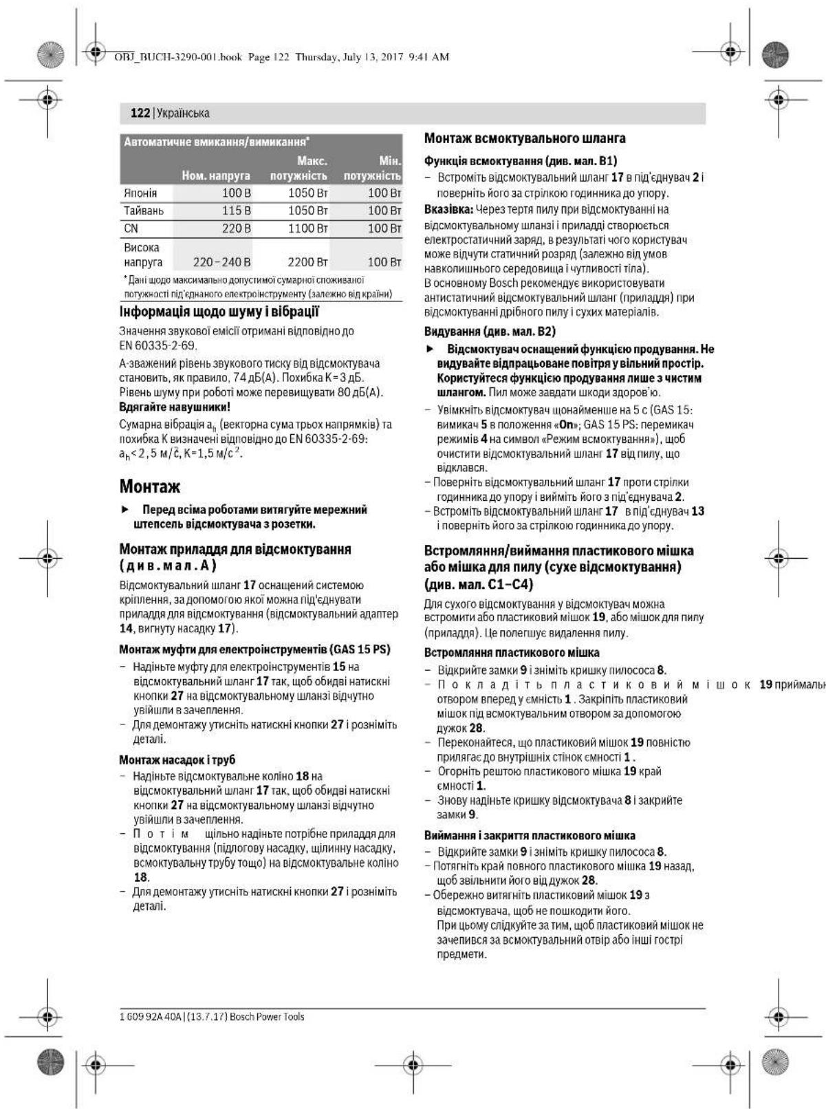 ОБУ «ВСТН-3290-001» book Page 122 Thursday, July 13, 2017 9:41 AM 122 | Українська Автоматичне вимикання/вимикання* Ном. напруга Макс. потужність Потужність Японія 100 В 1050 Вт 100 Вт Тайвань 115 В 1050 Вт 100 Вт СН 220 В 1100 Вт 100 Вт Висока напруга 220–240 В 2200 Вт 100 Вт *Дані щодо максимально допустимої сумарної споживалої потужності під'єднаного електроінструменту (залежно від країни) Інформація щодо шуму і вібрації Значення звукової емісії отримані відповідно до EN 60335-2-69. А зважений рівень звукового тиску від відсмоктувача становить, як правило, 74 дБ(А). Похибка К = 3 дБ. Рівень шуму при роботі може перевищувати 80 дБ(А). Вдягайте навушники! Сумарна вібрація аₙ (векторна сума трьох напрямків) та похибка К визначені відповідно до EN 60335-2-69: аₙ < 2,5 м/ć, К = 1,5 м/с². Монтаж ► Перед всіма роботами витягуйте мережний штепсель відсмоктувача з розетки. Монтаж приладля для відсмоктування (див. мал. А) Відсмоктувальний шланг 17 оснащений системою кріплення, за допомогою якої можна під'єднувати приладля для відсмоктування (відсмоктувальний адаптер 14, вигнуту насадку 17). Монтаж муфти для електроінструментів (GAS 15 PS) - Надіньте муфту для електроінструментів 15 на відсмоктувальний шланг 17 так, щоб обидві натискні кнопки 27 на відсмоктувальному шланзі відчутно увійшли в зачеплення. - Для демонтажу утисніть натискні кнопки 27 і розніміть деталі. Монтаж насадок і труб - Надіньте відсмоктувальне коліно 18 на відсмоктувальний шланг 17 так, щоб обидві натискні кнопки 27 на відсмоктувальному шланзі відчутно увійшли в зачеплення. - ПОТІМ ШІЛЬНО надіньте потрібне приладля для відсмоктування (підлогову насадку, щлиинну насадку, всмоктувальну трубу тощо) на відсмоктувальне коліно 18. - Для демонтажу утисніть натискні кнопки 27 і розніміть деталі. Монтаж всмоктувального шланга Функція всмоктування (див. мал. В1) - Встроміть відсмоктувальний шланг 17 в під'єднувач 2 і поверніть його за стрілкою годинника до упору. Вказівка: Через тертя пилу при відсмоктуванні на відсмоктувальному шланзі і приладді створюється електростатичний заряд, в результаті чого користувач може відчути статичний розряд (залежно від умов навколишнього середовища і чутливості тіла). В основному Bosch рекомендує використовувати антистатичний відсмоктувальний шланг (приладдя) при відсмоктуванні дрібного пилу і сухих матеріалів. Видування (див. мал. В2) ► Відсмоктувач оснащений функцією продування. Не видувайте відпрацьоване повітря у вільний прострік. Користуйтеся функцією продування лише з чистим шлангом. Пил може завдати шкоди здоров'ю. - Увімкніть відсмоктувач щонайменше на 5 с (GAS 15: вимикач 5 в положення «Оп»; GAS 15 PS: перемикач режимів 4 на символ «Режим всмоктування»), щоб очистити відсмоктувальний шланг 17 від пилу, що відклався. - Поверніть відсмоктувальний шланг 17 проти стрілки годинника до упору і вийміть його з під'єднувача 2. - Встроміть відсмоктувальний шланг 17 в під'єднувач 13 і поверніть його за стрілкою годинника до упору. Встрохляння/виймання пластикового мішка або мішка для пилу (сухе відсмоктування) (див. мал. С1–С4) Для сухого відсмоктування у відсмоктувач можна встромити або пластиковий мішок 19, або мішок для пилу (приладля). Це полегшує видалення пилу. Встрохляння пластикового мішка - Відкрийте замки 9 і зніміть кришку пилососа 8. - Поклад іть пластиковий м і шок 19 приймальне отвором вперед у смність 1. Закрпіть пластиковий мішок під всмоктувальним отвором за допомогою дужок 28. - Переконайтеся, що пластиковий мішок 19 повністю прилегас до внутрішніх стінок смності 1. - Огорніть рештою пластикового мішка 19 край смності 1. - Знову надіньте кришку відсмоктувача 8 і закрийте замки 9. Виймання і закриття пластикового мішка - Відкрийте замки 9 і зніміть кришку пилососа 8. - Потягніть край повного пластикового мішка 19 назад, щоб звільнити його від дужок 28. - Обережно витягніть пластиковий мішок 19 з відсмоктувача, щоб не пошкодити його. При цьому слíджуйте за тим, щоб пластиковий мішок не зачелився за всмоктувальний отвріабо інші гострі предмети. 1 609 92A 40A | (13.7.17) Bosch Power Tools