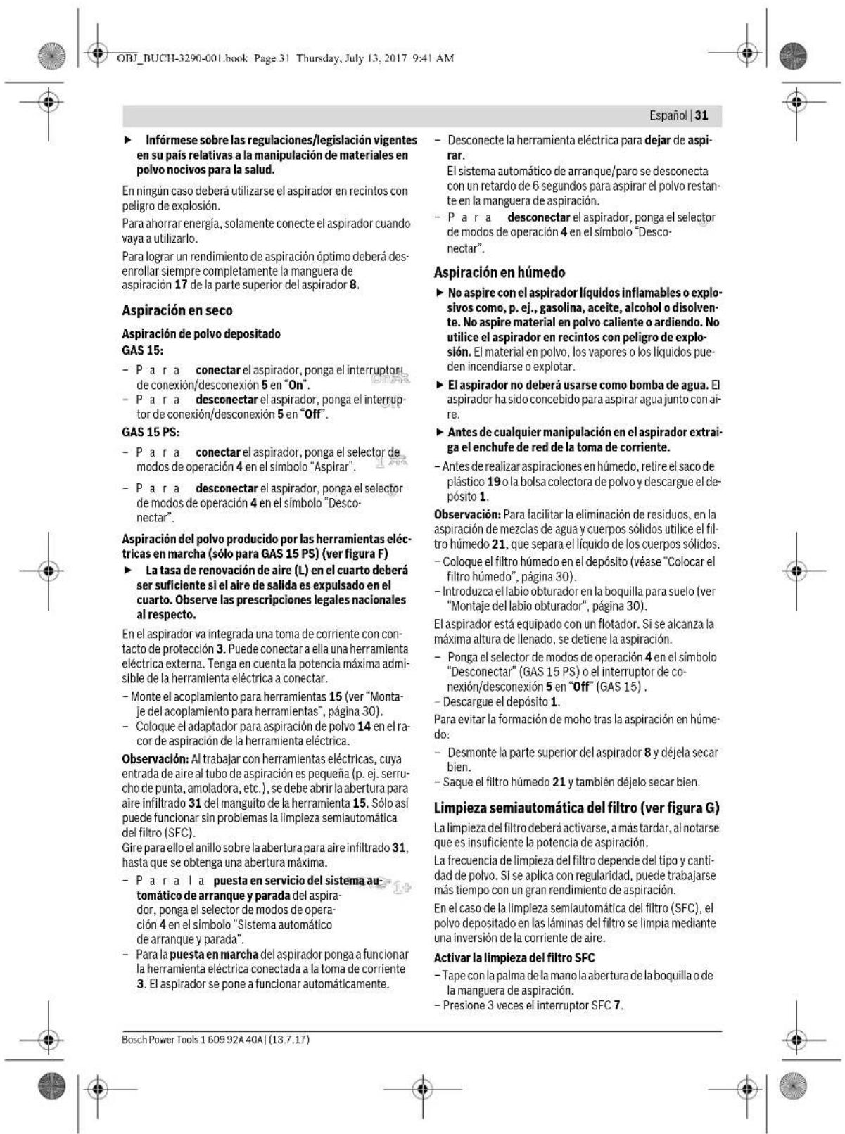 ORJ_BUCHI-3290-001.book Page 31 Thursday, July 13, 2017 9:41 AM Español | 31 ► Infórmese sobre las regulaciones/legislación vigentes en su país relativas a la manipulación de materiales en polvo nocivos para la salud. En ningún caso deberá utilizarse el aspirador en recintos con peligro de explosión. Para ahorrar energía, solamente conecte el aspirador cuando vaya a utilizarlo. Para lograr un rendimiento de aspiración óptimo deberá desenrollar siempre completamente la manguera de aspiración 17 de la parte superior del aspirador 8. Aspiración en seco Aspiración de polvo depositado GAS 15: - P a r a conectar el aspirador, ponga el interruptor de conexión/desconexión 5 en "On". - P a r a desconectar el aspirador, ponga el interruptor de conexión/desconexión 5 en "Off". GAS 15 PS: - P a r a conectar el aspirador, ponga el selector de modos de operación 4 en el símbolo "Aspirar". - P a r a desconectar el aspirador, ponga el selector de modos de operación 4 en el símbolo "Desconectar". Aspiración del polvo producido por las herramientas eléctricas en marcha (sólo para GAS 15 PS) (ver figura F) ► La tasa de renovación de aire (L) en el cuarto deberá ser suficiente si el aire de salida es expulsado en el cuarto. Observe las prescripciones legales nacionales al respecto. En el aspirador va integrada una toma de corriente con contacto de protección 3. Puede conectar a ella una herramienta eléctrica externa. Tenga en cuenta la potencia máxima admisible de la herramienta eléctrica a conectar. - Monte el acoplamiento para herramientas 15 (ver "Montaje del acoplamiento para herramientas", página 30). - Coloque el adaptador para aspiración de polvo 14 en el ra-cor de aspiración de la herramienta eléctrica. Observación: Al trabajar con herramientas eléctricas, cuya entrada de aire al tubo de aspiración es pequeña (p. ej. serrucho de punta, amoladora, etc.), se debe abrir la abertura para aire infiltrado 31 del manguito de la herramienta 15. Sólo así puede funcionar sin problemas la limpieza semiautomática del filtro (SFC). Gire para ello el anillo sobre la abertura para aire infiltrado 31, hasta que se obtenga una abertura máxima. - P a r a la puesta en servicio del sistema automático de arranque y parada del aspirador, ponga el selector de modos de operación 4 en el símbolo "Sistema automático de arranque y parada". - Para la puesta en marcha del aspirador ponga a funcionar la herramienta eléctrica conectada a la toma de corriente 3. El aspirador se pone a funcionar automáticamente. - Desconecte la herramienta eléctrica para dejar de aspirar. El sistema automático de arranque/paro se desconecta con un retardo de 6 segundos para aspirar el polvo restante en la manguera de aspiración. - P a r a desconectar el aspirador, ponga el selector de modos de operación 4 en el símbolo "Desconectar". Aspiración en húmedo ► No aspire con el aspirador líquidos inflamables o explosivos como, p. ej., gasolina, aceite, alcohol o disolvente. No aspire material en polvo caliente o ardiendo. No utilice el aspirador en recintos con peligro de explosión. El material en polvo, los vapores o los líquidos pueden incendiarse o explotar. ► El aspirador no deberá usarse como bomba de agua. El aspirador ha sido concebido para aspirar agua junto con aire. ► Antes de cualquier manipulación en el aspirador extraiga el enchufe de red de la toma de corriente. - Antes de realizar aspiraciones en húmedo, retire el saco de plástico 19 o la bolsa colectora de polvo y descargue el depósito 1. Observación: Para facilitar la eliminación de residuos, en la aspiración de mezclas de agua y cuerpos sólidos utilice el filtro húmedo 21, que separa el líquido de los cuerpos sólidos. - Coloque el filtro húmedo en el depósito (véase "Colocar el filtro húmedo", página 30). - Introduzca el labio obturador en la boquilla para suelo (ver "Montaje del labio obturador", página 30). El aspirador está equipado con un flotador. Si se alcanza la máxima altura de llenado, se detiene la aspiración. - Ponga el selector de modos de operación 4 en el símbolo "Desconectar" (GAS 15 PS) o el interruptor de conexión/desconexión 5 en "Off" (GAS 15). - Descargue el depósito 1. Para evitar la formación de moho tras la aspiración en húmedo: - Desmonte la parte superior del aspirador 8 y déjela secar bien. - Saque el filtro húmedo 21 y también déjelo secar bien. Limpieza semiautomática del filtro (ver figura G) La limpieza del filtro deberá activarse, a más tardar, al notarse que es insuficiente la potencia de aspiración. La frecuencia de limpieza del filtro depende del tipo y cantidad de polvo. Si se aplica con regularidad, puede trabajarse más tiempo con un gran rendimiento de aspiración. En el caso de la limpieza semiautomática del filtro (SFC), el polvo depositado en las láminas del filtro se limpia mediante una inversión de la corriente de aire. Activar la limpieza del filtro SFC - Tape con la palma de la mano la abertura de la boquilla o de la manguera de aspiración. - Presione 3 veces el interruptor SFC 7. Bosch Power Tools 1 609 92A 40A | (13.7.17)