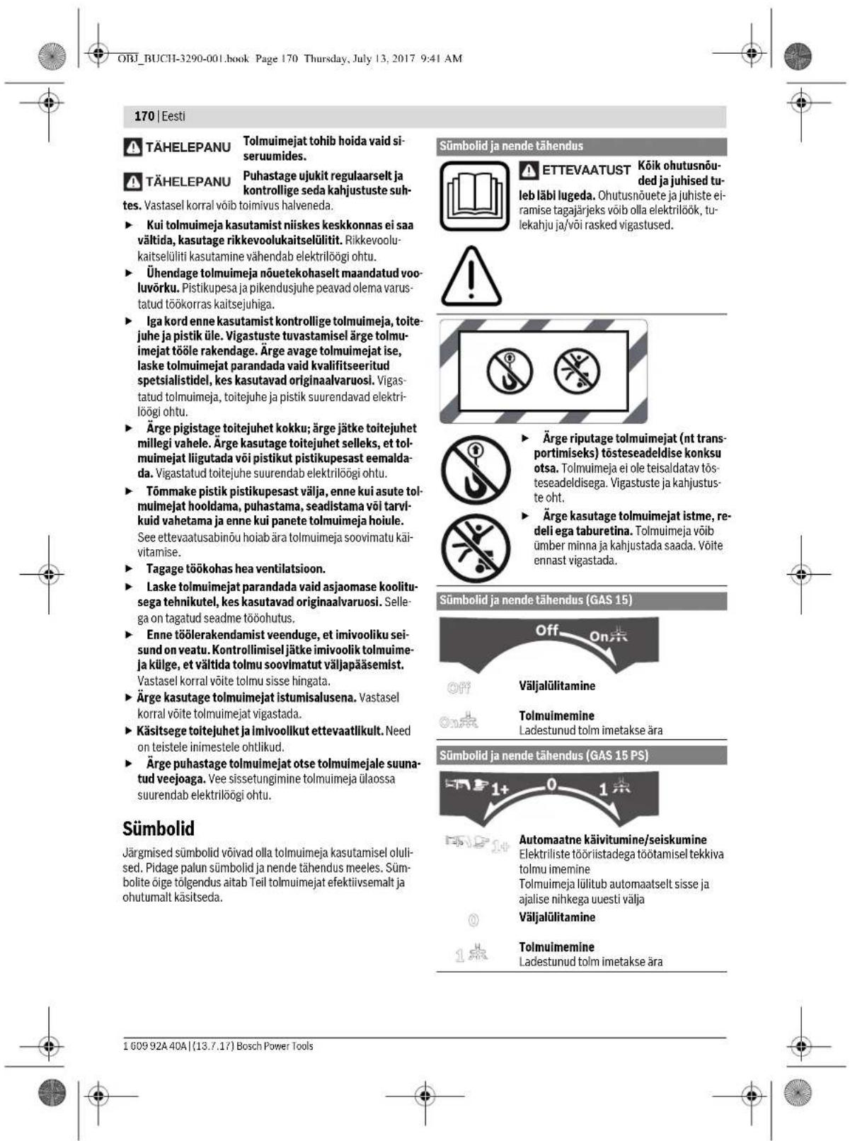 ORJ_BUCHI-3290-001.book Page 170 Thursday, July 13, 2017 9:41 AM 170 | Eesti TÄHELEPANU Tolmuimejat tohib hoida vaid si-seruumides. TÄHELEPANU Puhastage ujukit regulaarselt ja kontrollige seda kahjustuste suhtes. Vastasel korral võib toimivus halveneda. ► Kui tolmuimeja kasutamist niiskes keskkonnas ei saa vältida, kasutage rikkevoolukaitselülitit. Rikkevoolukaitselüliti kasutamine vähendab elektrilöögi ohtu. ► Ühendage tolmuimeja nõuetekohaselt maandatud vooluvörku. Pistikupesa ja pikendusuhe peavad olema varustatud töökorras kaitsejuhiga. ► Iga kord enne kasutamist kontrollige tolmuimeja, toitejuhe ja pistik üle. Vigastuste tuvastamisel ärge tolmuimejat tööle rakendage. Ärge avage tolmuimejat ise, laske tolmuimejat parandada vaid kvalifitseeritud spetsialistidel, kes kasutavad originaalvaruosi. Vigastatud tolmuimeja, toitejuhe ja pistik suurendavad elektrilöögi ohtu. ► Ärge pigistage toitejuhet kokku; ärge jätke toitejuhet millegi vahele. Ärge kasutage toitejuhet selleks, et tolmuimejat liigutada või pistikut pistikupesast eemalda-da. Vigastatud toitejuhe suurendab elektrilöögi ohtu. ► Tõmmake pistik pistikupesast välja, enne kui asute tolmuimejat hooldama, puhastama, seadistama või tarvlkuid vahetama ja enne kui panete tolmuimeja hoiule. See ettevaatusabinõu hoiab ära tolmuimeja soovimatu käivitamise. ► Tagage töökohas hea ventilatsioon. ► Laske tolmuimejat parandada vaid asjaomase koolitu-sega tehnikutel, kes kasutavad originaalvaruosi. Sellega on tagatud seadme tööohutus. ► Enne töölerakendamist veenduge, et imivooliku sei-sund on veatu. Kontrollimisel jätke imivoolik tolmuime-ja külge, et vältida tolmu soovimatut väljapääsemist. Vastasel korral võite tolmu sisse hingata. ► Ärge kasutage tolmuimejat istumisalusena. Vastasel korral võite tolmuimejat vigastada. ► Käsitsege toitejuhet ja imivoolikut ettevaatlikult. Need on teistele inimestele ohtlikud. ► Ärge puhastage tolmuimejat otse tolmuimejale suuna-tud veejoaga. Vee sissetungimine tolmuimeja ülaossa suurendab elektrilöögi ohtu. Sümbolid Järgmised sümbolid võivad olla tolmuimeja kasutamisel oluli-sed. Pidage palun sümbolid ja nende tähendus meeles. Sümbolite ßige tõlgendus aitab Teil tolmuimejat efektiivsemalt ja ohutumalt käsitseda. Sümbolid ja nende tähendus ETTEVAATUST Köik ohutusnõu-ded ja juhised tu-leb läbi lugeda. Ohutusnõuete ja juhiste ei-ramise tagajärjeks võib olla elektrilöök, tu-lekahju ja/või rasked vigastused. Årge riputage tolmuimejat (nt trans-portimiseks) tösteseadeldise konksu otsa. Tolmuimeja ei ole teisaldatav tösteseadeldisega. Vigastuste ja kahjustus-te oht. Årge kasutage tolmuimejat istme, re-del iega taburetina. Tolmuimeja võib ümber minna ja kahjustada saada. Võite ennast vigastada. Sümbolid ja nende tähendus (GAS 15) Off On Väljalülitamine Tonluimemine Ladestunud tolm imetakse ära Sümbolid ja nende tähendus (GAS 15 PS) 1+ 0 1点 Automaatne käivitumine/seiskumine Elektriliste tööriistadega töötamisel tekkiva tolmu imemine Tolmuimeja lülitub automaatselt sisse ja ajalise nihkega uuesti välja Väljalülitamine Tonluimemine Ladestunud tolm imetakse ära 1 609 92A 40A | (13.7.17) Bosch Power Tools