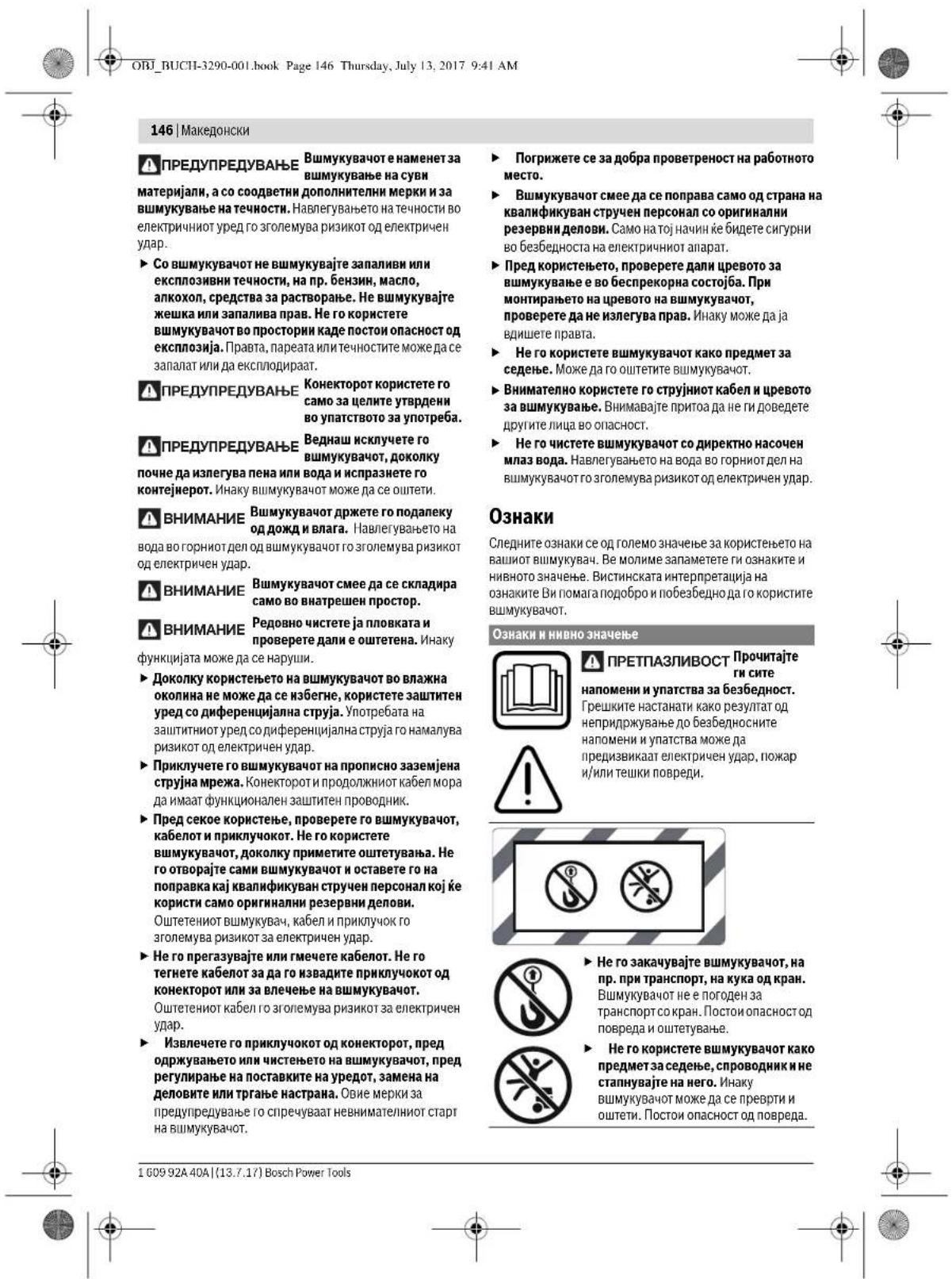 146 | Македонски ПРЕДУПРЕДУВАНЬЕ Вшмукувают е наменет за вшмукување на суви материјали, а со соодветни дополнителни мерки и за вшмукување на течности. Навлегувањето на течности во електричниот уред го зголемува ризикот од електричен удар. ► Со вшмукувают не вшмукувајте запаливи или експлозивни течности, на пр. бензин, масло, алкохоп, средства за растворање. Не вшмукувајте жешка или запалива прав. Не го користете вшмукувают во простории каде постои опасност од експлозија. Правта, пареата или течностите може да се запалат или да есклюдираат. ПРЕДУПРЕДУВАНЬЕ Конекторот користете го само за щелите утврдени во упатството за употреба. ПРЕДУПРЕДУВАНЬЕ Веднаш исключете го вшмукувают, доколку почне да излегува пена или вода и испразнете го контејнерот. Инаку вшмукувают може да се оштети. ВНИМАНИЕ Вшмукувают држете го подалеку од дожд и влага. Навлегувањето на вода во горниот дел од вшмукувают го зголемува ризикот од електричен удар. ВНИМАНИЕ Вшмукувают смее да се складира само во внатрешен простор. ВНИМАНИЕ Редовно чистете ја пловката и проверете дали е оштетена. Инаку функцијата може да се наруши. ► Доколку користењето на вшмукувают во влажна околина не може да се избегне, користете заштитен уред со диференцијална струја. Употребата на заштитниот уред со диференцијална струја го намалува ризикот од електричен удар. ► Приклучете го вшмукувают на прописно заземјена струјна мрежа. Конекторот и продолжниот кабел мора да имаат функционален заштитен проводник. ► Пред секое користење, проверете го вшмукувают, кабелот и приклучокот. Не го користете вшмукувают, доколку приметите оштетувања. Не го отворајте сами вшмукувают и оставете го на поправка кај квалификуван стручен персонал кој је користи само оригинали резервни делови. Оштетениот вшмукувач, кабел и приклучок го зголемува ризикот за електричен удар. ► Не го прегазувајте или гмечете кабелот. Не го тегнете кабелот за да го извадите приклучокот од конекторот или за влечење на вшмукувают. Оштетениот кабел го зголемува ризикот за електричен удар. ► Извлечете го приклучокот од конекторот, пред одржувањето или чистењето на вшмукувают, пред регулирање на поставките на уредот, замена на деловите или тргање настрана. Овие мерки за предупредување го спречуваат невнимателниот старт на вшмукувают.