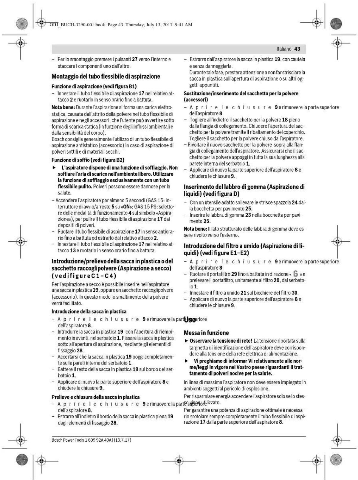 ORI_BUCH-3290-001.book Page 43 Thursday, July 13, 2017 9:41 AM Italiano | 43 - Per lo smontaggio premere i pulsanti 27 verso l'interno e staccare i componenti uno dall'altro. Montaggio del tubo flessibile di aspirazione Funzione di aspirazione (vedi figura B1) - Innestare il tubo flessibile di aspirazione 17 nel relativo attacco 2 e ruotarlo in senso orario fino a battuta. Nota bene: Durante l'aspirazione si forma una carica elettrostatica, causata dall'attratto della polvere nel tubo flessibile di aspirazione e negli accessori, che l'utente può avvertire sotto forma di scarica statica (in funzione degli influssi ambientali e dalla sensibilità del corpo). Bosch consiglia generalmente l'utilizzo di un tubo flessibile di aspirazione antistatico (accessorio) in caso di aspirazione di polveri sottili e di materiali secchi. Funzione di soffio (vedi figura B2) ► L'aspiratore dispone di una funzione di soffaggio. Non soffiare l'aria di scarico nell'ambiente libero. Utilizzare la funzione di soffaggio esclusivamente con un tubo flessibile pulito. Polveri possono essere dannose per la salute. - Accendere l'aspiratore per almeno 5 secondi (GAS 15: interruttore di avvio/arresto 5 su «ON»; GAS 15 PS: seletto-re delle modalità di funzionamento 4 sul simbolo «Aspirazione», per pulire il tubo flessibile di aspirazione 17 dai depositi di polveri. - Ruotare il tubo flessibile di aspirazione 17 in senso antiorario fino a battuta ed estrarlo dal relativo attacco 2. - Innestare il tubo flessibile di aspirazione 17 nel relativo attacco 13 e ruotarlo in senso orario fino a battuta. Introduzione/prelievo della sacca in plastica o del sacchetto raccoglipolvere (Aspirazione a secco) (vedi figure C1-C4) Per l'aspirazione a secco è possibile inserire nell'aspiratore una sacca in plastica 19, oppure un sacchetto raccoglipolvere (accessorio). In questo modo lo smaltimento della polvere verrà facilitato. Introduzione della sacca in plastica - A pri re le chiusure 9 e rimuovere la parte superiore dell'aspiratore 8. - Introdurre la sacca in plastica 19, con l'apertura di riempimento in avanti, nel serbatoio 1. Fissare la sacca in plastica sotto all'apertura di aspirazione, mediante gli elementi di fissaggio 28. - Accertarsi che la sacca in plastica 19 poggi completamente sulle pareti interne del serbatoio 1. - Battere il resto della sacca in plastica 19 sul bordo del serbatoio 1. - Applicare di nuovo la parte superiore dell'aspiratore 8 e chiudere le chiusure 9. Prelievo e chiusura della sacca in plastica - A pri re le chiusure 9 e rimuovere la parte superiore dell'aspiratore 8. - Estrarre all'indietro il bordo della sacca in plastica piena 19 dagli elementi di fissaggio 28. Estrarre dall'aspiratore la sacca in plastica 19, con cautela e senza danneggiarla. Durante tale fase, prestare attenzione a non far strisciare la sacca in plastica sull'apertura di aspirazione o su altri oggetti appuntiti. Sostituzione/inserimento del sacchetto per la polvere (accessori) - A pri re le chiusure 9 e rimuovere la parte superiore dell'aspiratore 8. - Togliere all'indietro il sacchetto per la polvere 18 pieno dalla flangia di collegamento. Chiudere l'apertura del sacchetto per la polvere tramite il ribaltamento del coperchio. Togliere il sacchetto per la polvere chiuso dall'aspiratore. - Rivoltare il nuovo sacchetto per la polvere sopra alla flangia di collegamento dell'aspiratore. Assicurarsi che il sacchetto per la polvere appoggi in tutta la sua lunghezza alla parete interna del serbatoio 1. - Applicare di nuovo la parte superiore dell'aspiratore 8 e chiudere le chiusure 9. Inserimento del labbro di gomma (Aspirazione di liquidi) (vedi figura D) - Con un utensile adatto sollevare le strisce spazzola 24 dalla bocchetta per pavimento 25. - Inserire le labbra di gomma 23 nella bocchetta per pavi- mento 25. Nota bene: Il lato strutturato delle labbra di gomma deve es- sere rivolto verso l'esterno. Introduzione del filtro a umido (Aspirazione di li- quidi) (vedi figure E1-E2) - A pri re le chiusure 9 e rimuovere la parte superiore dell'aspiratore 8. - Ruotare il portafiltro 29 fino a battuta in direzione «6» e prelevare il portafiltro, unitamente al filtro 20, dal serbatoio 1. - Innestare il filtro a umido 21 sul bicchiere del filtro 30. - Applicare di nuovo la parte superiore dell'aspiratore 8 e chiudere le chiusure 9. Messa in funzione ► Osservare la tensione di rete! La tensione riportata sulla targhetta di identificazione dell'aspiratore deve corrispondere alla tensione della rete elettrica di alimentazione. ► Vi preghiamo di informar Vi relativamente alle norme/leggi in vigore nel Vostro paese riguardanti il trattamento di polveri nocive per la salute. In linea di massima l'aspiratore non deve essere impiegato in ambienti soggetti al pericolo di esplosione. Per risparmiare energia accendere l'aspiratore solo se lo stesce viene utilizzato. Per garantire una potenza di aspirazione ottimale è necessario srotolare sempre completamente il tubo flessibile di aspi- razione 17 dalla parte superiore dell'aspiratore 8. Bosch Power Tools 1 609 92A 40A | (13.7.17)