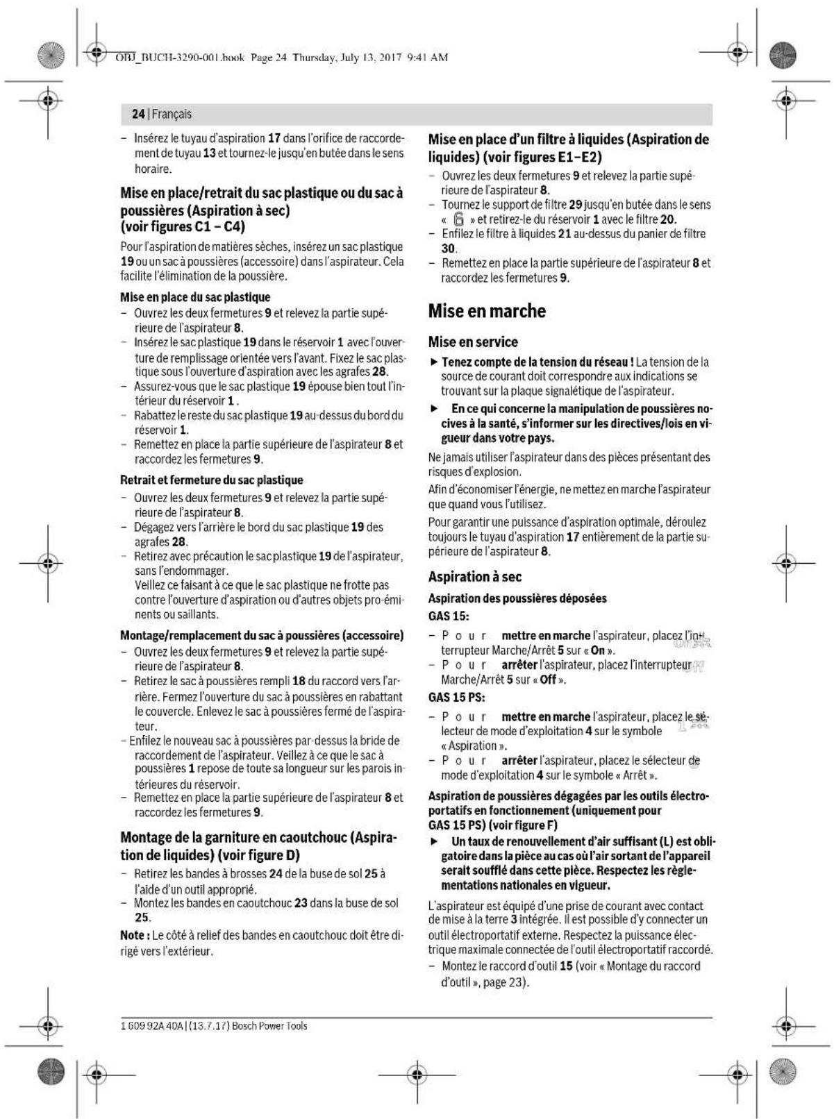 ORJ_BUCH-3290-001.book Page 24 Thursday, July 13, 2017 9:41 AM 24 | Français - Insérez le tuyau d'aspiration 17 dans l'orifice de raccordement de tuyau 13 et tournez-le jusqu'en butée dans le sens horaire. Mise en place/retrait du sac plastique ou du sac à poussières (Aspiration à sec) (voir figures C1 - C4) Pour l'aspiration de matières sèches, insérez un sac plastique 19 ou un sac à poussières (accessoire) dans l'aspirateur. Cela facilite l'élimination de la poussière. Mise en place du sac plastique - Ouvrez les deux fermetures 9 et relevez la partie supérieure de l'aspirateur 8. - Insérez le sac plastique 19 dans le réservoir 1 avec l'ouverture de remplissage orientée vers l'avant. Fixez le sac plastique sous l'ouverture d'aspiration avec les agrafes 28. - Assurez-vous que le sac plastique 19 épouse bien tout l'intérieur du réservoir 1. - Rabattez le reste du sac plastique 19 au-dessus du bord du réservoir 1. - Remettez en place la partie supérieure de l'aspirateur 8 et raccordez les fermetures 9. Retrait et fermeture du sac plastique - Ouvrez les deux fermetures 9 et relevez la partie supérieure de l'aspirateur 8. - Dégagez vers l'arrière le bord du sac plastique 19 des agrafes 28. - Retirez avec précaution le sac plastique 19 de l'aspirateur, sans l'endommager. Veillez ce faisant à ce que le sac plastique ne frotte pas contre l'ouverture d'aspiration ou d'autres objets pro-éminents ou saillants. Montage/remplacement du sac à poussières (accessoire) - Ouvrez les deux fermetures 9 et relevez la partie supérieure de l'aspirateur 8. - Retirez le sac à poussières rempli 18 du raccord vers l'arrière. Fermez l'ouverture du sac à poussières en rabattant le couvercle. Enlevez le sac à poussières fermé de l'aspirateur. - Enfilez le nouveau sac à poussières par-dessus la bride de raccordement de l'aspirateur. Veillez à ce que le sac à poussières 1 repose de toute sa longueur sur les parois intérieures du réservoir. - Remettez en place la partie supérieure de l'aspirateur 8 et raccordez les fermetures 9. Montage de la garniture en caoutchouc (Aspiration de liquides) (voir figure D) - Retirez les bandes à brosses 24 de la buse de sol 25 à l'aide d'un outil approprié. - Montez les bandes en caoutchouc 23 dans la buse de sol 25. Note : Le côté à relief des bandes en caoutchouc doit être dirigé vers l'extérieur. Mise en place d'un filtre à liquides (Aspiration de liquides) (voir figures E1-E2) - Ouvrez les deux fermetures 9 et relevez la partie supérieure de l'aspirateur 8. - Tournez le support de filtre 29 jusqu'en butée dans le sens « » et retirez-le du réservoir 1 avec le filtre 20. - Enfilez le filtre à liquides 21 au-dessus du panier de filtre 30. - Remettez en place la partie supérieure de l'aspirateur 8 et raccordez les fermetures 9. Mise en marche Mise en service ► Tenez compte de la tension du réseau ! La tension de la source de courant doit correspondre aux indications se trouvant sur la plaque signalétique de l'aspirateur. ► En ce qui concerne la manipulation de poussières nocives à la santé, s'informer sur les directives/lois en vigueur dans votre pays. Ne jamais utiliser l'aspirateur dans des pièces présentant des risques d'explosion. Afin d'économiser l'énergie, ne mettez en marche l'aspirateur que quand vous l'utilisez. Pour garantir une puissance d'aspiration optimale, déroulez toujours le tuyau d'aspiration 17 entièrement de la partie supérieure de l'aspirateur 8. Aspiration à sec Aspiration des poussières déposées GAS 15: - Pour mettre en marche l'aspirateur, placez l'intrupteur Marche/Arrêt 5 sur « On ». - Pour arrêter l'aspirateur, placez l'interrupteur Marche/Arrêt 5 sur « Off ». GAS 15 PS: - Pour mettre en marche l'aspirateur, placez le sélecteur de mode d'exploitation 4 sur le symbole « Aspiration ». - Pour arrêter l'aspirateur, placez le sélecteur de mode d'exploitation 4 sur le symbole « Arrêt ». Aspiration de poussières dégagées par les outils électroportatifs en fonctionnement (uniquement pour GAS 15 PS) (voir figure F) ► Un taux de renouvellement d'air suffisant (L) est obligatoire dans la pièce au cas où l'air sortant de l'appareil serait soufflé dans cette pièce. Respectez les réglementations nationales en vigueur. L'aspirateur est équipé d'une prise de courant avec contact de mise à la terre 3 intégrée. Il est possible d'y connecter un outil électroportatif externe. Respectez la puissance électrique maximale connectée de l'outil électroportatif raccordé. - Montez le raccord d'outil 15 (voir « Montage du raccord d'outil », page 23). 1 609 92A 40A | (13.7.17) Bosch Power Tools