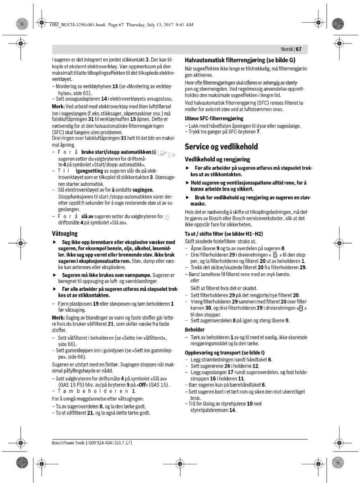 ORJ_BUCH-3290-001.book Page 67 Thursday, July 13, 2017 9:41 AM Norsk | 67 I sugeren er det integrert en jordet stikkontakt 3. Der kan til-kople et eksternt elektroverktøy. Vær oppmerksom på den maksimalt tillatte tilkoplingseffekten til det tilkoplede elektro-verktøyet. - Montering av verktøyhylsen 15 (se «Montering av verktøy-hylse», side 65). - Sett avsugsadapteren 14 i elektroverktøyets avsugsstuss. Merk: Ved arbeid med elektroverktøy med liten lufttilførsel inn i sugeslangen (f.eks.stikksager, slipemaskiner osv.) må falskluftåpningen 31 til verktøymuffen 15 åpnes. Dette er nødvendig for at den halvautomatiske filterrengjøringen (SFC) skal fungere uten problemer. Drei ringen over falskluftåpningen 31 helt til det blir en maksimal åpning. - For å bruke start/stopp-automatikken til sugeren setter du valgbyrteren for driftsmåte 4 på symbolet «Start/stopp-automatikk». - T i l igangsetting av sugeren slår du på elektroverktøyet som er tilkoplet til stikkontakten 3. Støvsugeren starter automatisk. - Slå elektroverktøyet av for å avslutte sugingen. Stoppfunksjonen til start-/stopp-automatikken varer deretter opptil 6 sekunder for å suge resterende støv ut av sugeslangen. - For å slå av sugeren setter du valgbyrteren for driftsmåte 4 på symbolet «Slå av». Våtsuging - Sug ikke opp brennbare eller eksplosive væsker med sugeren, for eksempel bensin, olje, alkohol, løsemidler. Ikke sug opp varmt eller brennende stav. Ikke bruk sugeren i eksplosjonsutsatte rom. Støv, damp eller væske kan antennes eller eksplodere. - Sugeren må ikke brukes som vannpumpe. Sugeren er beregnet til oppsuging av luft- og vannblandinger. - Før alle arbeider på sugeren utføres må støpselet trekkes ut av stikkontakten. - Fjern plastposen 19 eller støvposen og tøm beholderen 1 før våtsuging. Merk: Suging av blandinger av vann og faste stoffer går lettere hvis du bruker våtfilteret 21, som skiller væske fra faste stoffer. - Sett våtfilteret i beholderen (se «Sette inn våtfilteret», side 66). - Sett gummileppen inn i gulvdysen (se «Sett inn gummileppe», side 66). Sugeren er utstyrt med en flottør. Sugingen stoppes når maksimal påfyllingshøyde er nådd. - Sett valgbyrteren for driftsmåte 4 på symbolet «Slå av» (GAS 15 PS) hhv. av/på-bryteren 5 på «Off» (GAS 15) . - T øm be h o l d e r e n 1. For å unngå muggdannelse etter våtsugingen: - Ta av sugeroverdelen 8, og la den tørke godt. - Ta ut våtfilteret 21, og la også dette tørke godt. Halvautomatisk filterrengjøring (se bilde G) Når sugeeffekten ikke lenge er tilstrekkelig, må filterrengjøringen aktiveres. Hvor ofte filterrengjøringen skal utføres er avhengig av støvtypen og støvmengden. Ved regelmessig anvendelse opprettholdes den maksimale sugeeffekten i lengre tid. Ved halvautomatisk filterrengjøring (SFC) renses filteret lameller for avleiret støv ved at luftstrømmen snus. Utløse SFC-filterrengjøring - Lukk med håndflaten åpningen til dyse eller sugeslange. - Trykk tre ganger på SFC-bryteren 7. Service og vedlikehold Vedlikehold og rengjøring - Før alle arbeider på sugeren utføres må støpselet trekkes ut av stikkontakten. - Hold sugeren og ventilasjonsspaltene alltid rene, for å kunne arbeide bra og sikkert. - Bruk for vedlikehold og rengjøring av sugeren en støvmaske. Hvis det er nødvendig å skifte ut tilkoplingsledningen, må dette gjøres av Bosch eller Bosch-serviceverksteder, slik at det ikke oppstår fare for sikkerheten. Ta ut / skifte filter (se bilder H1-H2) Skift skadede foldefiltere straks ut. - Åpne låsene 9 og ta av overdelen på sugeren 8. - Drei filterholderen 29 i dreieretningen « 📄 » til den stopper, og ta filterholderen og filteret 20 ut av beholderen 1. - Trekk det skitne/skadede filteret 20 fra filterholderen 29. - Børst lamellene fil filteret rene med en myk børste. eller Skift ut filteret hvis det er skadet. - Sett filterholderen 29 på det rengjorte/nye filteret 20. - Vreng filterholderen 29 sammen med filteret 20 over filterkurven 30, og drei filterholderen 29 i dreieretningen « 📄 » til den stopper. - Sett sugeroverdelen 8 på igjen og steng låsene 9. Beholder - Tørk av beholderen 1 av og til med et vanlig, ikke skurende rengjøringsmiddel og la den tørke. Oppbevaring og transport (se bilde I) - Legg strømledningen rundt håndtaket 6. - Sett sugereøre 26 i holderne 12. - Legg sugeslangen 17 rundt sugeroverdelen, og fest holdestroppen 16 i holderen 11. - Bær sugeren kun på bærehåndtaket 6. - Sett sugeren bort i et tørt rom og sikre den mot uberettiget bruk. - Trå for låsing av styrehjulene 10 ned styrehjulsbremsen 14. Bosch Power Tools 1 609 92A 40A | (13.7.17)