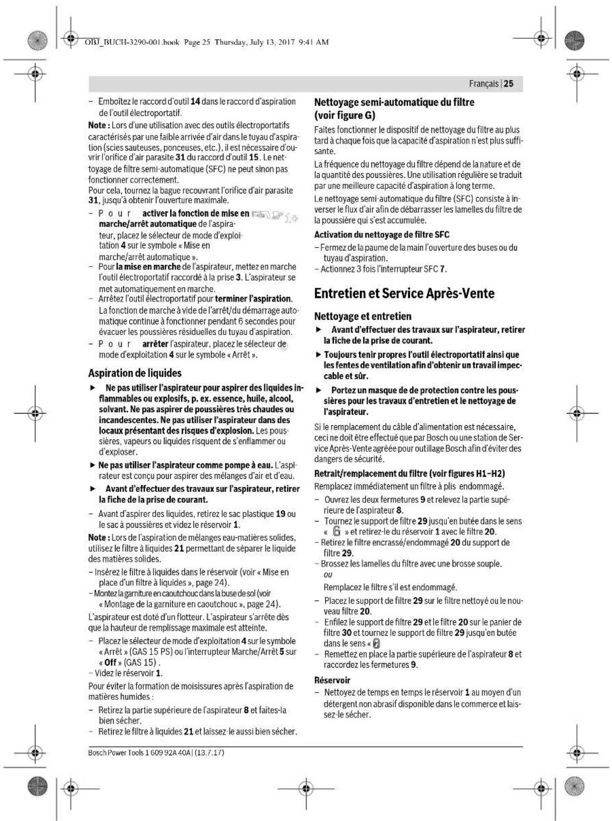 ORJ_BUCHI-3290-001.book Page 25 Thursday, July 13, 2017 9:41 AM Français | 25 - Emboîtez le raccord d'outil 14 dans le raccord d'aspiration de l'outil électroportatif. Note : Lors d'une utilisation avec des outils électroportatifs caractérisés par une faible arrivée d'air dans le tuyau d'aspiration (scies sauteuses, ponceuses, etc.), il est nécessaire d'ouvrir l'orifice d'air parasite 31 du raccord d'outil 15. Le nettoyage de filtre semi-automatique (SFC) ne peut sinon pas fonctionner correctement. Pour cela, tournez la bague recouvrant l'orifice d'air parasite 31, jusqu'à obtenir l'ouverture maximale. - Pour activer la fonction de mise en marche/arrêt automatique de l'aspirateur, placez le sélecteur de mode d'exploitation 4 sur le symbole « Mise en marche/arrêt automatique ». - Pour la mise en marche de l'aspirateur, mettez en marche l'outil électroportatif raccordé à la prise 3. L'aspirateur se met automatiquement en marche. - Arrêtez l'outil électroportatif pour terminer l'aspiration. La fonction de marche à vide de l'arrêt/du démarrage automatique continue à fonctionner pendant 6 secondes pour évacuer les poussières résiduelles du tuyau d'aspiration. - Pour arrêter l'aspirateur, placez le sélecteur de mode d'exploitation 4 sur le symbole « Arrêt ». Aspiration de liquides - Ne pas utiliser l'aspirateur pour aspirer des liquides inflammables ou explosifs, p. ex. essence, huile, alcool, solvant. Ne pas aspirer de poussières très chaudes ou incandescentes. Ne pas utiliser l'aspirateur dans des locaux présentant des risques d'explosion. Les poussières, vapeurs ou liquides risquent de s'enflammer ou d'exploser. - Ne pas utiliser l'aspirateur comme pompe à eau. L'aspirateur est conçu pour aspirer des mélanges d'air et d'eau. - Avant d'effectuer des travaux sur l'aspirateur, retirer la fiche de la prise de courant. - Avant d'aspirer des liquides, retirez le sac plastique 19 ou le sac à poussières et videz le réservoir 1. Note : Lors de l'aspiration de mélanges eau-matières solides, utilisez le filtre à liquides 21 permettant de séparer le liquide des matières solides. - Insérez le filtre à liquides dans le réservoir (voir « Mise en place d'un filtre à liquides », page 24). - Montez la garniture en caoutchouc dans la buse de sol (voir « Montage de la garniture en caoutchouc », page 24). L'aspirateur est doté d'un flotteur. L'aspirateur s'arrête dès que la hauteur de remplissage maximale est atteinte. - Placez le sélecteur de mode d'exploitation 4 sur le symbole « Arrêt » (GAS 15 PS) ou l'interrupteur Marche/Arrêt 5 sur « Off » (GAS 15). - Videz le réservoir 1. Pour éviter la formation de moisissures après l'aspiration de matières humides : - Retirez la partie supérieure de l'aspirateur 8 et faites-la bien sécher. - Retirez le filtre à liquides 21 et laissez le aussi bien sécher. Nettoyage semi-automatique du filtre (voir figure G) Faites fonctionner le dispositif de nettoyage du filtre au plus tard à chaque fois que la capacité d'aspiration n'est plus suffisante. La fréquence du nettoyage du filtre dépend de la nature et de la quantité des poussières. Une utilisation régulière se traduit par une meilleure capacité d'aspiration à long terme. Le nettoyage semi-automatique du filtre (SFC) consiste à inverser le flux d'air afin de débarrasser les lamelles du filtre de la poussière qui s'est accumulée. Activation du nettoyage de filtre SFC - Fermez de la paume de la main l'ouverture des buses ou du tuyau d'aspiration. - Actionnez 3 fois l'interrupteur SFC 7. Entretien et Service Après-Vente Nettoyage et entretien - Avant d'effectuer des travaux sur l'aspirateur, retirer la fiche de la prise de courant. - Toujours tenir propres l'outil électroportatif ainsi que les fentes de ventilation afin d'obtenir un travail impeccable et sûr. - Portez un masque de de protection contre les poussières pour les travaux d'entretien et le nettoyage de l'aspirateur. Si le remplacement du câble d'alimentation est nécessaire, ceci ne doit être effectué que par Bosch ou une station de Service Après-Vente agréée pour outillage Bosch afin d'éviter des dangers de sécurité. Retrait/remplacement du filtre (voir figures H1-H2) Remplacez immédiatement un filtre à plis endommagé. - Ouvrez les deux fermetures 9 et relevez la partie supérieure de l'aspirateur 8. - Tournez le support de filtre 29 jusqu'en butée dans le sens « 📄 » et retirez-le du réservoir 1 avec le filtre 20. - Retirez le filtre encrassé/endommagé 20 du support de filtre 29. - Brossez les lamelles du filtre avec une brosse souple. ou Remplacez le filtre s'il est endommagé. - Placez le support de filtre 29 sur le filtre nettoyé ou le nouveau filtre 20. - Enfilez le support de filtre 29 et le filtre 20 sur le panier de filtre 30 et tournez le support de filtre 29 jusqu'en butée dans le sens « 📄 - Remettez en place la partie supérieure de l'aspirateur 8 et raccordez les fermetures 9. Réservoir - Nettoyez de temps en temps le réservoir 1 au moyen d'un détergent non abrasif disponible dans le commerce et laissez-le sécher. Bosch Power Tools 1609 92A 40A | (13.7.17)