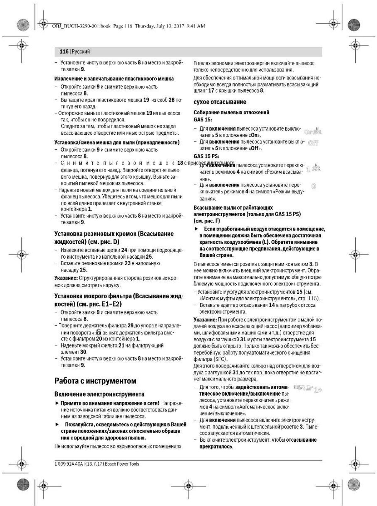 ОВ. ВУСН-3290-001.book Page 116 Thursday, July 13, 2017 9:41 AM 116 | Русский - Установите чистую верхнюю часть 8 на место и закройте замки 9. Извлечение и запечатывание пластикового мешка - Откройте замки 9 и снимите верхнюю часть пылесоса 8. - Вы ташите края пластикового мешка 19 из скоб 28 потянув его назад. - Осторожно выньте пластиковый мешок 19 из пылесоса так, чтобы он не повредился. Следите за тем, чтобы пластиковый мешок не задел всасывающее отверстие или иные острые предметы. Установка/смена мешка для пыли (принадлежности) - Откройте замки 9 и снимите верхнюю часть пылесоса 8. - С н и м и т е п л у л в о й м е ш о к 18 с присоединительного фланца, потянув его назад. Закройте отверстие пылевого мешка, повернув для этого крышку. Выньте закрытый пылевой мешок из пылесоса. - Наденьте новый мешок для пыли на соединительный фланец пылесоса. Убедитесь в том, что мешок для пыли по всей длине прилегает к внутренней стенке контейнера 1. - Установите чистую верхнюю часть 8 на место и закройте замки 9. Установка резиновых кромок (Всасывание жидкостей) (см. рис. D) - Извлеките вставные щетки 24 при помощи подходящего инструмента из напольной насадки 25. - Вставьте резиновые кромки 23 в напольную насадку 25. Указание: Структурированная сторона резиновых кромок должна смотреть наружу. Установка мокрого фильтра (Всасывание жидкостей) (см. рис. E1-E2) - Откройте замки 9 и снимите верхнюю часть пылесоса 8. - Поверните держатель фильтра 29 до упора в направлении поворота « ви выньте держатель фильтра вместе с фильтром 20 из контейнера 1. - Наденьте мокрый фильтр 21 на фильтрующий элемент 30. - Установите чистую верхнюю часть 8 на место и закройте замки 9. Работа с инструментом Включение электроинструмента ► Примите во внимание напряжение в сети! Напряжение источника питания должно соответствовать данным на заводской табличке пылесоса. ► Пожалуйста, осведомьтесь о действующих в Вашей стране положениях/законах относительно обращения с вредной для здоровья пылью. Не используйте пылесос во взрывоопасных помещениях. В целях экономии электроэнергии включайте пылесос только непосредственно для использования. Для обеспечения оптимальной мощности всасывания необходимо всегда полностью разматывать всасывающий шланг 17 с крышки пылесоса 8. сухое отсасывание Собирание пылевых отложений GAS 15: - Для включения пылесоса установите выключатель 5 в положение «On». - Для выключения пылесоса установите выключатель 5 в положение «Off». GAS 15 PS: - Для выключения пылесоса установите переключатель режимов 4 на символ «Режим всасывания». - Для выключения пылесоса установите переключатель режимов 4 на символ «Режим выдувания». Всасывание пыли от работающих электроинструментов (только для GAS 15 PS) (см. рис. F) ► Если отработанный воздух отводится в помещение, в помещении должна быть обеспечена достаточная кратность воздухообмена (L). Обратите внимание на соответствующие предписания, действующие в Вашей стране. В пылесосе имеется розетка с защитным контактом 3. В нее можно включить внешний электроинструмент. Обратите внимание на максимально допустимую общую потребляемую мощность подключенного электроинструмента. - Установите муфту для электроинструментов 15 (см. «Монтаж муфты для электроинструментов», стр. 115). - Вставьте адаптер отсасывания 14 в патрубок отсоса электроинструмента. Указание: При работе с электроинструментом с малой подачей воздуха во всасывающий насос (например побзика, шлифовальными машинками и т.д.) отверстие для воздуха с заглушкой 31 муфты электроинструмента 15 должно быть открыто. Только так можно обеспечить бесперебойную работу полуавтоматического очищения фильтра (SFC). Для этого поворачивайте колью над отверстием для воздуха с заглушкой 31 до тех пор, пока отверстие не достигнет максимального размера. - Для того, чтобы задействовать автоматическое включение/выключение пылесоса, установите переключатель режимов 4 на символ «Автоматическое включение/выключение». - Для включения пылесоса включите электроинструмент, подключенный к штепсельной розетке 3. Пылесос залускается автоматически. - Выключите электроинструмент, чтобы отсасывание прекратилось. 1 609 92A 40A | (13.7.17) Bosch Power Tools