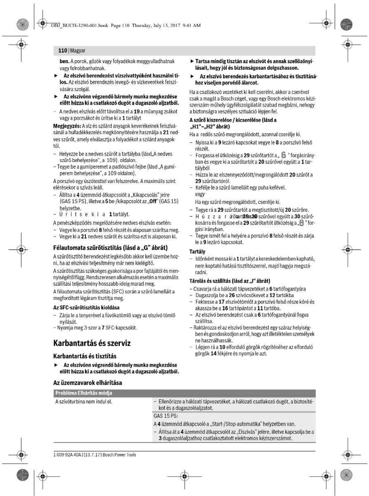 ORJ_BUCH-3290-001.book Page 110 Thursday, July 13, 2017 9:41 AM 110 | Magyar ben. A porok, gözök vagy folyadékok meggyulladhatnak vagy felrobbanhatnak. ► Az elszívó berendezést vízszivattyúként használni ti-los. Az elszívó berendezés levegő- és vízkeverékek felszí- vására szolgál. ► Az elszívonn végzendő bármely munka megkezdése elött húzza ki a csatlakozó dugót a dugaszoló aljzatból. - A nedves elszívás előtt távolitsa el a 19 a miűanyag zsákot vagy a porzsáket és ürítse ki a 1 tartályt Meglegyzés: A víz és szilárd anyagok keverékeinek felszíva- sánal a hulladékkezelés megkönnyítésére használja a 21 ned- ves szüröt, amely elválasztja a folyadékot a szilárd anyagok tól. - Helyezze be a nedves szüröt a tartályba (lásd „A nedves szürö behelyezése“, a 109). oldalon. - Tegye be a gumiperemet a padlósztő fejbe (lásd „A gumi- perem behelyezése“, a 109 oldalon). A porszívó egy úszótesttel van felszerelve. A maximális szint elérésekor a szívás leáll. - Állitsa a 4 üzemmod átkapcsolót a „Kikapcsolás” jelre (GAS 15 PS), illetve a 5 be-/kikapcsolót az „Off” (GAS 15) helyzetbe. - U r í t s e k i a 1 tartályt. A penész képződés megelőzésére nedves elszívás esetén: - Vegye le a porszívó 8 felső részét és alaposan száritsa meg. - Vegye ki a 21 nedves szüröt és száritsa ezt is alaposan ki. Félautomata szürötisztítás (lásd a „G” ábrát) A szürötisztító berendezést legkésőbb akkor kell üzembe hoz- ni, ha az elszívási teljesítmény már nem kielégítő. A szürötisztítás szükséges gyakorisága a por fajtájától és men- nyiségétől függ. Rendszeresen alkalmazás esetén a maximális szállítási teljesítmény hosszabb ideig marad meg. A félautomata szürötisztítás (SFC) során a szürö lamellált a megfordított légáram tiszítitja meg. Az SFC-szürötisztítás kioldása - Zárja le a tenyerével a fúvókatömlő vagy az elszívó tömlő nyilását. - Nyomja meg 3-szor a 7 SFC-kapcsolót. Karbantartás és szerviz Karbantartás és tiszítítás ► Az elszívonn végzendő bármely munka megkezdése elött húzza ki a csatlakozó dugót a dugaszoló aljzatból. Az üzemzavarok elhárítása Probléma Elhárítás módja A szívóturbina nem indul el. - Ellenőrizze a hálózati tápvezetéket, a hálózati csatlakozó dugót, a biztosíté- kot és a dugaszolóaljzatot. GAS 15 PS: A 4 üzemmod átkapcsoló a „Start-/Stop-automatika” helyzetben van. - Állitsa át a 4 üzemmod átkapcsolót az „Elszívás” jelére, illetve kapcsolja be a 3 dugaszolóaljzathoz csatlakoztatott elektromos kéziszerszámot. ► Tartsa mindig tisztán az elszívót és annak szellőzőnyí- lásait, hogy jól és biztonságosan dolgozhasson. ► Az elszívó berendezés karbantartásához és tiszítításá- hoz viseljen porvédő álarcot. Ha a csatlakozó vezetéket ki kell cserélni, akkor a cserével csak a magát a Bosch céget, vagy egy Bosch elektromos kézi- szerszám-mühely ügyfélszolgálatát szabad megbízni, nehogy a biztonságra veszélyes szituáció lépen fel. A szürö kiszerelése / kicserélése (lásd a „H1”–„H2” ábrát) Ha a redős szürö megrongálódott, azonnal cserélje ki. - Nyissa ki a 9 lezáráó kapcsokat vegye le 8 a porszívó felső részét. - Forgassa el ütközésig a 29 szürótartót a., “ forgásirány- ban és vegye ki a szürótartót a 20 szürövel együtt a 1 tartályból - Húzza le az elszennyeződött/megrongálódott 20 szürót a 29 szürótartóról. - Keféléje le a szürö lamellált egy puha kefével. vagy Ha egy szürö megrongálódott, cserélje ki. - Tegye rá a 29 szürótartót a megtisztitott/új 20 szüröre. - H ú z z a r árótartót 20 szürövel együtt a 30 szürö- kosárra és forgasse el a 29 szürótartót ütközésig a, “ forgási irányban. - Tegye ismét fel a helyére a porszívó 8 felső részét és zárja le a 9 lezáráó kapcsokat. Tartály - Idönként mossa ki a 1 tartályt a kereskedelemben kapható, nem koptató hatású tiszítószerrel, majd hagyja megszá- radni. Tárolás és szállítás (lásd az „I” ábrát) - Csavarja rá a hálózati tápvezetéket a 6 tartófogantyúra - Dugaszolja be a 26 szívócsőkevet a 12 tartókba - Fektesse a 17 elszívótömlót a porszívó felső része köré és akassza be a 16 tartópántot a 11 tartóba. - Az elszívó berendezést csak a 6 tartófogantyúnál fogva szállitsa. - Raktározza el az elszívó berendezést egy száraz helyiség- ben és gondoskodjon arról, hogy azt illetéktelen személyek ne használhassák. - Lépjen rá a 10 elforduló görgők rögzítéséhez az elforduló görgők 14 fékjére és nyomja le azt.