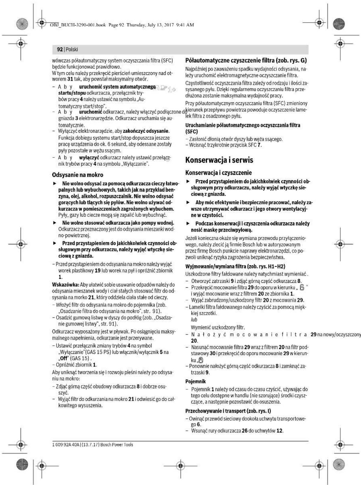 ORJ_BUCHI-3290-001.book Page 92 Thursday, July 13, 2017 9:41 AM 92 | Polski wówczas półautomatyczny system oczyszczania filtra (SFC) będzie funkcjonować prawidłowo. W tym celu należy przekręcić pierścień umieszczony nad ot-worem 31 tak, aby powstał maksymalny otwór. - A b y uruchomić system automatycznego startu/stopu odkurzacza, przełącznik try-bów pracy 4 należy ustawić na symbolu „Au- tomatyczny start/stop”. - A b y uruchomić odkuracz, należy włączyć podłączone do gniazda 3 elektronarzędzie. Odkuracz uruchamia się au- tomatycznie. - Wyłączyć elektronarzędzie, aby zakończyć odsysanie. Funkcja dobiegu systemu start/stop dopuszca jeszcze pracę urządzenia do ok. 6 sekund, aby odessane zostały pyły pozostałe w wężu ssącym. - A b y wyłączyć odkuracz należy ustawić przełącz- nik trybów pracy 4 na symbolu „Wyłączanie”. Odsysanie na mokro ► Nie wolno odsysać za pomocą odkurzacza cieczy łatwo- palnych lub wybuchowych, takich jak na przykład ben- zyna, olej, alkohol, rozpuszczalnik. Nie wolno odsysać gorących lub tłących się pyłów. Nie wolno używać odkurzacza w pomieszczeniach zagrożonych wybuchem. Pyły, gazy lub ciece mogą się zapalić lub wybuchnąć. ► Nie wolno stosować odkuracza jako pompy wodnej. Odkuracz przeznaczony jest do odsysania mieszanki wod- no-powietrznej. ► Przed przystąpieniem do jakichkolwiek czynności ob- ługowym przy odkuraczu, należy wyjąć wtyczkę sie- ciową z gniazda. - Przed przystąpieniem do odsysania na mokro należy wyjąć worek plastikowy 19 lub worek na pył i opróżnić zbiornik 1. Wskazówka: Aby ułatwić sobie usuwanie odpadów należy do odsysania mieszanek wody i ciała stałych stosować filtr do od- sysania na morko 21, który oddziela ciała stałe od cieczy. - Włożyć filtr do odsysania na mokro do pojemnika (zob. „Osadzanie filtra do odsysania na mokro”, str. 91). - Osadzić gumową listwę w dyszy do podłóg (zob. „Osadza- nie gumowej listwy”, str. 91). Odkuracz wyposażony jest w pływak. Po osiągnięciu maksy- malnego napełnienia, odkurzanie jest przerywane. - Ustawić przełącznik zmiany trybów 4 na symbol „Wyłączanie” (GAS 15 PS) lub włącznik/wyłącznik 5 na „Off” (GAS 15) . - Opróżnić zbiornik 1. Aby uniknąć tworzenia się i rozwoju pleśni należy po odsya- niu na mokro: - Z Django górną część obudowy odkurzacza 8 i dobrze osu- szyc. - Wyjąć filtr do odkurzania na mokro 21 i odwiesić go do cał- kowitego wysuszenia. Półautomatyczne czyszczenie filtra (zob. rys. G) Najpoźniej po zauważeniu spadku wydajności odsysania, na- leży uruchomić elektromagnetyczne oczyszczanie filtra. Częstotliwość oczyszczania filtra zależy od rodzaju i ilości za- sysanego pyłu. Dzięki regularnemu oczyszczaniu filtra prze- dłużona zostanie maksymalna wydajność pracy. Przy półautomatycznym oczyszczaniu filtra (SFC) zmieniony kierunek przepływu powietrza powoduje oczyszczenie lame- lek filtra z osadzonego pyłu. Uruchamianie półautomatycznego oczyszczania filtra (SFC) - Zasłonić dłonią otwór dyszy lub węża ssącego. - Wcisnąć trzykrotnie przycisk SFC 7. Konserwacja i serwis Konserwacja i czyszczenie ► Przed przystąpieniem do jakichkolwiek czynności ob- ługowym przy odkuraczu, należy wyjąć wtyczkę sie- ciową z gniazda. ► Aby móc efektywnie i bezpiecznie pracować, należy za- wsze utrzymywać odkuracz i jego otwory wentylacyj- ne w czystości. ► Podczas konserwacji i czyszczenia odkuracza należy nosić maskę przeciwpyłową. Jeżeli konieczna okaże się wymiana przewodu przyłączenio- wego, należy zlecić ją firmie Bosch lub w autoryzowanym przez firmę Bosch punkcie naprawy elektronarzędzi, co po- zwoli uniknąć ryzyka zagrożenia bezpieczeństwa. Wyjmowanie/wymiana filtra (zob. rys. H1-H2) Uszkodzone filtry fałdowane należy natychmiast wymieniać . - Otworzyć zatrzaski 9 i zdjąć górną część odkurzacza 8. - Przekręcić mocowanie filtra 29 do oporu w kierunku . “ i wyjąć mocowanie wraz z filtrem 20 ze zbiornika 1. - Wyjąć zabrudzony/uszkodzony filtr 20 z mocowania 29. - Lamelki filtra fałdowanego należy czyścić za pomocą mięk- kiej szczotki. lub Wymienić uszkodzony filtr. - Na łożyć mocowanie i e filtra 29 na nowy/oczyszczony 20. - Nasunąć mocowanie filtra 29 wraz z filtrem 20 na filtr pod- stawowy 30 i przekręcić do oporu mocowanie 29 w kierun- ku „” - Ponownie nałożyć górną część odkurzacza 8 i zamknąć za- trzaski 9. Pojemnik - Pojemnik 1 należy od czasu do czasu czyścić, używając do tego celu dostępne w handlu (nie szorujące) środki czysz- czące, a następnie pozostawić do osuszenia. Przechowywanie i transport (zob. rys. I) - Owinać przewód sieciowy dookoła uchwytu transportowe- go 6. - Wsunąć rury odkurzacza 26 do uchwytów 12. 1 609 92A 40A | (13.7.17) Bosch Power Tools