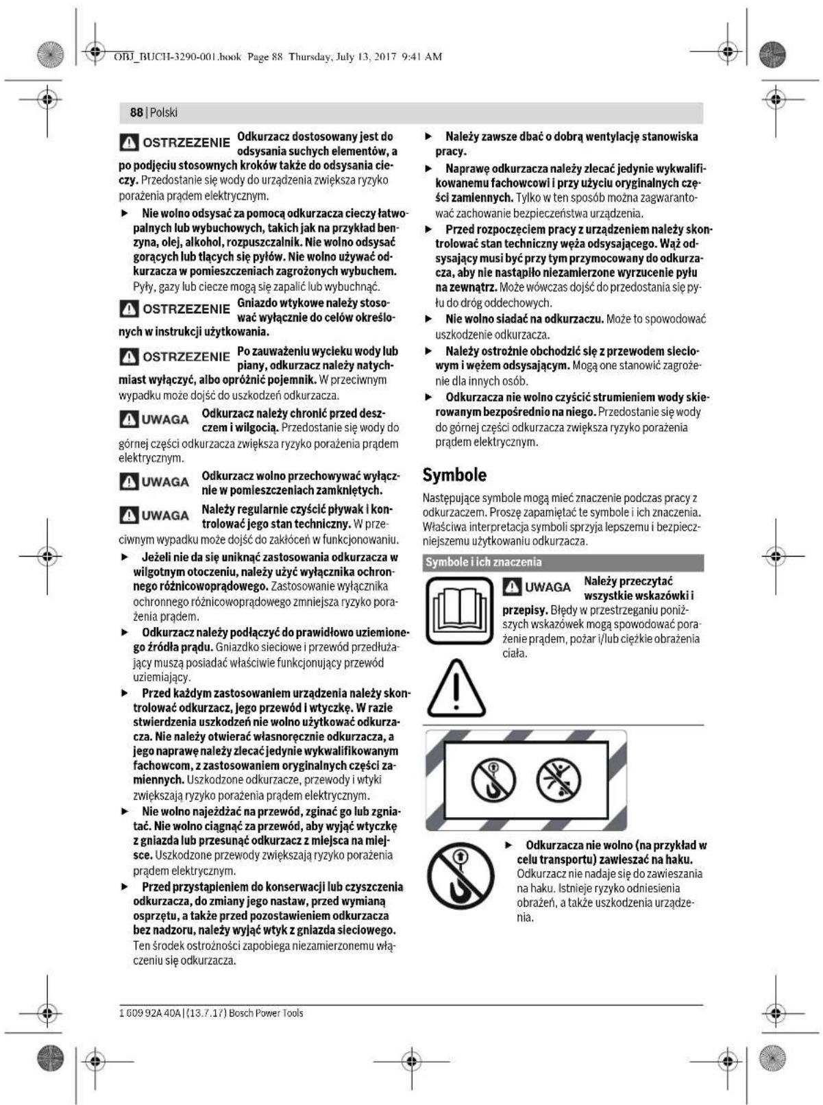 88 | Polski OSTRZEZENIE Odkurzacz dostosowany jest do odsysania suchych elementów, a po podjeciu stosownych kroków takź do odysania cie- czy. Przedostanie sie wody do urzȩdzenia zȩwksza ryzyko porȩzenia prądem elektrycznym. ► Nie wolno odysać za pomocą odkurzacza cieczy latwo- palnych lub wybuchowych, takich jak na przykład ben- zyna, olej, alkohol, Rozpuszczalnik. Nie wolno odysać gorçych lub tacych sie pyłow. Nie wolno uzywać odk- kurzacza w pomieszczeniach zagrożonych wybuchem. Pyły, gazy lub cieze są zapalić lub wybuchnć. OSTRZEZENIE Gniazdo wtykowe nalezy stoso- wać wylącznie do celów określo- nych w instrukcji uzytkowania. OSTRZEZENIE Po zauważeniu wycleku wody lub piany, odkurzac zalezy natych- miast wylączyć, albo opróźnić pojemnik. W przeciwnym wypadku moź dojsć do uszkodzeń odkurzacza. UWAGA Odkurzac zalezy chronić przed desz- czem i wilgocią. Przedostanie sie wody do górnej czȩci odkurzacza zȩwksza ryzyko porȩzenia prądem elektrycznym. UWAGA Odkurzac zal wolno przechowywać wylącz- nie w pomieszczeniach zamknętych. UWAGA Nalezy regularnie czȩcić pływk i kon- trolować jego stan techniczny. W prze- ciwnym wypadku moź dojsć do zaklóceń w funkcjonowaniu. ► Jeźeli nie da sie uniknać zastosowania odkurzacza w wilgotnym otoczeniu, nalezy uzyć wylącznika ochron- nego roznicowoprądowego. Zastosowanie wylącznika ochronnego roznicowoprądowego zmniejsza ryzyko pora- żenia prądem. ► Odkurzac zalezy podłącyć do prawidłowo uziemione- go źródła prądu. Gniazdo sieciowe i przewód przedluża- jacy muszą posiadać wlaściwie funkcionujcy przewód uziemiający. ► Przed kaźdym zastosowaniem urzȩdzenia nalezy skon- trolować odkurzacz, jego przewód i wtyczke. W razie stwierdzenia uszkodzeń nie wolno uzytkować odkurzac- za. Nie nalezy otwierać wlasnoręcznie odkurzacza, a jego naprawe nalezy zlecać jedynie wykwalifikowanym fachowcom, z zastosowaniem oryginalnych czȩci za- miennych. Uszkodzone odkurzacze, przewody i wtyki zwiktuszaja ryzyko porȩzenia prądem elektrycznym. ► Nie wolno najezdžać na przewód, zginać go lub zgnia- tać. Nie wolno ciagnić za przewód, aby wypć wtyczke z gniazda lub przesunć odkurzac z mlejsca na miej- sce. Uszkodzone przewody zwiȩkszaj rzykyo porȩzenia prądem elektrycznym. ► Przed przystapieleniem do konserwacji lub czyszczenia odkurzacza, do zmiany jego nastaw, przed wymianą osprzętu, a takźne przech pozostawieniem odkurzacza bez nadzoru, nalezy wypć wtyk z gniazda sieciowego. Ten srodek ostrożnosci zapobiega niedamierzonemu włą- czeniu sie odkurzacza. Nalezy zawsze dbać o dobrą wentylacja stanowiska pracy. Naprawe odkurzacza nalezy zlecać jedynie wykwalifi- kowanemu fachowcowi i przy uzyclu oryginalnych czę- sci zamiennych. Tlyko w ten sposób moźna zagwaranto- wać zachowanie bezpiecieństwa urzȩdzenia. Przed Rozpoczeciem pracy z urzȩdzeniem nalezy skon- trolować stan techniczny wȩza odsysajacego. Waz od- sysajacy musi być przy tym przymocowany do odkurzac- za, aby nie nastapilno niedamierzone wyrzucenie pyłu na zewnătrz. M#o#e wówczas dojsć do przedostania sie py- lu do dróg oddechowych. Nile wolno siadać na odkurzaczu. M#o#e to spowodować uszkodzenie odkurzacza. Nalezy ostrożnie obchodzić sie z przewodem sieclo- wym i wezem odsysajacym. M#og# one stanowić zagroze- nie dla innych osb. Odkurzacza nie wolno czȩcić strumieniem wody skie- rowanym bezpośrednio na niego. Przedostanie sie wody do górnej czȩci odkurzacza zȩwksza ryzyko porȩzenia prądem elektrycznym. Symbole Nastepujuće symbole m#ag mieć znaczenia podczas pracy z odkurzaczem. Proszę zapamiętać te symbole i ich znaczenia. Własciwa interpretacja symboli sprezyja lepszemu i bezpiecie- niejsemu uzytkowaniu odkurzacza. Symbole i ich znaczenia UWAGA Nalezy przeczytać wsztskie wskazówki i przepisy. B#edy w przestrzeganiu poniż- szych wskazówek m#ag spowodować pora- żenie prądem, pożar i/lub ciężkie obrażenia ciała. Odkurzacza nie wolno (na przykład w celu transportu) zawleszać na haku. Odkurzacz nie nadaje sie do zawieszania na haku. Istnieje ryzyko odniesienia obrażeni, a takźne uszkodzenia urzȩdze- nia.