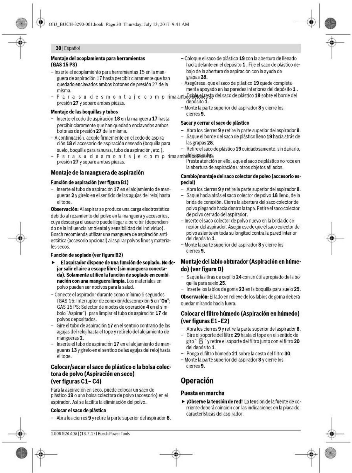 30 | Español Montaje del acoplamiento para herramientas (GAS 15 PS) - Inserte el acoplamiento para herramientas 15 en la manguera de aspiración 17 hasta percibir claramente que han quedado enclavados ambos botones de presión 27 de la misma. - Para su des montaje com prima ambos botones de presión 27 y separe ambas piezas. Montaje de las boquillas y tubos - Inserte el codo de aspiración 18 en la manguera 17 hasta percibir claramente que han quedado enclavados ambos botones de presión 27 de la misma. - A continuación, acople firmemente en el codo de aspiración 18 el accesorio de aspiración deseado (boquilla para suelo, boquilla para ranuras, tubo de aspiración, etc.). - Para su des montaje com prima ambos botones de presión 27 y separe ambas piezas. Montaje de la manguera de aspiración Función de aspiración (ver figura B1) - Inserte el tubo de aspiración 17 en el alojamiento de mangueras 2 y gírelo en el sentido de las agujas del reloj hasta el tope. Observación: Al aspirar se produce una carga electrostática debido al rozamiento del polvo en la manguera y accesorios, cuya descarga el usuario puede llegar a percibir (dependiendo de la influencia ambiental y sensibilidad del individuo). Bosch recomienda utilizar una manguera de aspiración antiestática (accesorio opcional) al aspirar polvos finos y materiales secos. Función de soplado (ver figura B2) ► El aspirador dispone de una función de soplado. No dejar salir el aire a escape libre (sin manguera conectada). Solamente utilice la función de soplado en combinación con una manguera limpla. Los materiales en polvo pueden ser nocivos para la salud. - Conecte el aspirador durante como mínimo 5 segundos (GAS 15: Interruptor de conexión/desconexión 5 en "On"; GAS 15 PS: Selector de modos de operación 4 en el símbolo "Aspirar"), para limpiar el tubo de aspiración 17 de polvos depositados. - Gire el tubo de aspiración 17 en el sentido contrario de las agujas del reloj hasta el tope y retirelo del alojamiento de mangueras 2. - Inserte el tubo de aspiración 17 en el alojamiento de mangueras 13 y gírelo en el sentido de las agujas del reloj hasta el tope. Colocar/sacar el saco de plástico o la bolsa colectora de polvo (Aspiración en seco) (ver figuras C1 - C4) Para la aspiración en seco, puede colocar un saco de plástico 19 o una bolsa colectora de polvo (accesorio) en el aspirador. Así se facilita la eliminación del polvo. Colocar el saco de plástico - Abra los cierres 9 y retire la parte superior del aspirador 8. Coloque el saco de plástico 19 con la abertura de llenado hacia delante en el depósito 1. Fije el saco de plástico debajo de la abertura de aspiración con la ayuda de grapas 28. - Asegúrese, que el saco de plástico 19 quede completamente apoyado en las paredes interiores del depósito 1. Doble el reste del saco de plástico sobre el borde del depósito 1. - Monte la parte superior del aspirador 8 y cierre los cierres 9. Sacar y cerrar el saco de plástico - Abra los cierres 9 y retire la parte superior del aspirador 8. - Saque el borde del saco de plástico lleno 19 hacia atrás de las grapas 28. - Retire el saco de plástico 19 cuidadosamente, sin dañarlo, del aspirador. Preste atención en ello, a que el saco de plástico no roce en la abertura de aspiración u otros objetos afilados. Cambio/montaje del saco colector de polvo (accesorio especial) - Abra los cierres 9 y retire la parte superior del aspirador 8. - Saque hacia atrás el saco colector de polvo 18 lleno, de la brida de conexión. Cierre la abertura del saco colector de polvo plegando hacia dentro la tapa. Retire el saco colector de polvo cerrado del aspirador. - Inserte el saco colector de polvo nuevo en la brida de conexión del aspirador. Asegúrese de que el saco colector de polvo asiente en toda su longitud contra la pared interior del depósito 1. - Monte la parte superior del aspirador 8 y cierre los cierres 9. Montaje del labio obturador (Aspiración en húmedo) (ver figura D) - Saque las tiras de cepillo 24 con un útil apropiado de la boquilla para suelo 25. - Inserte los labios de goma 23 en la boquilla para suelo 25. Observación: El lado en relieve de los labios de goma deberá quedar mirando hacia fuera. Colocar el filtro húmedo (Aspiración en húmedo) (ver figuras E1-E2) - Abra los cierres 9 y retire la parte superior del aspirador 8. - Gire el soporte del filtro 29 hasta el tope en el sentido de giro "6" y retire el soporte del filtro junto con el filtro 20 del depósito 1. - Ponga el filtro húmedo 21 sobre la cesta del filtro 30. - Monte la parte superior del aspirador 8 y cierre los cierres 9. Operación Puesta en marcha ► ¡Observe la tensión de red! La tensión de la fuente de corriente deberá coincidir con las indicaciones en la placa de características del aspirador.