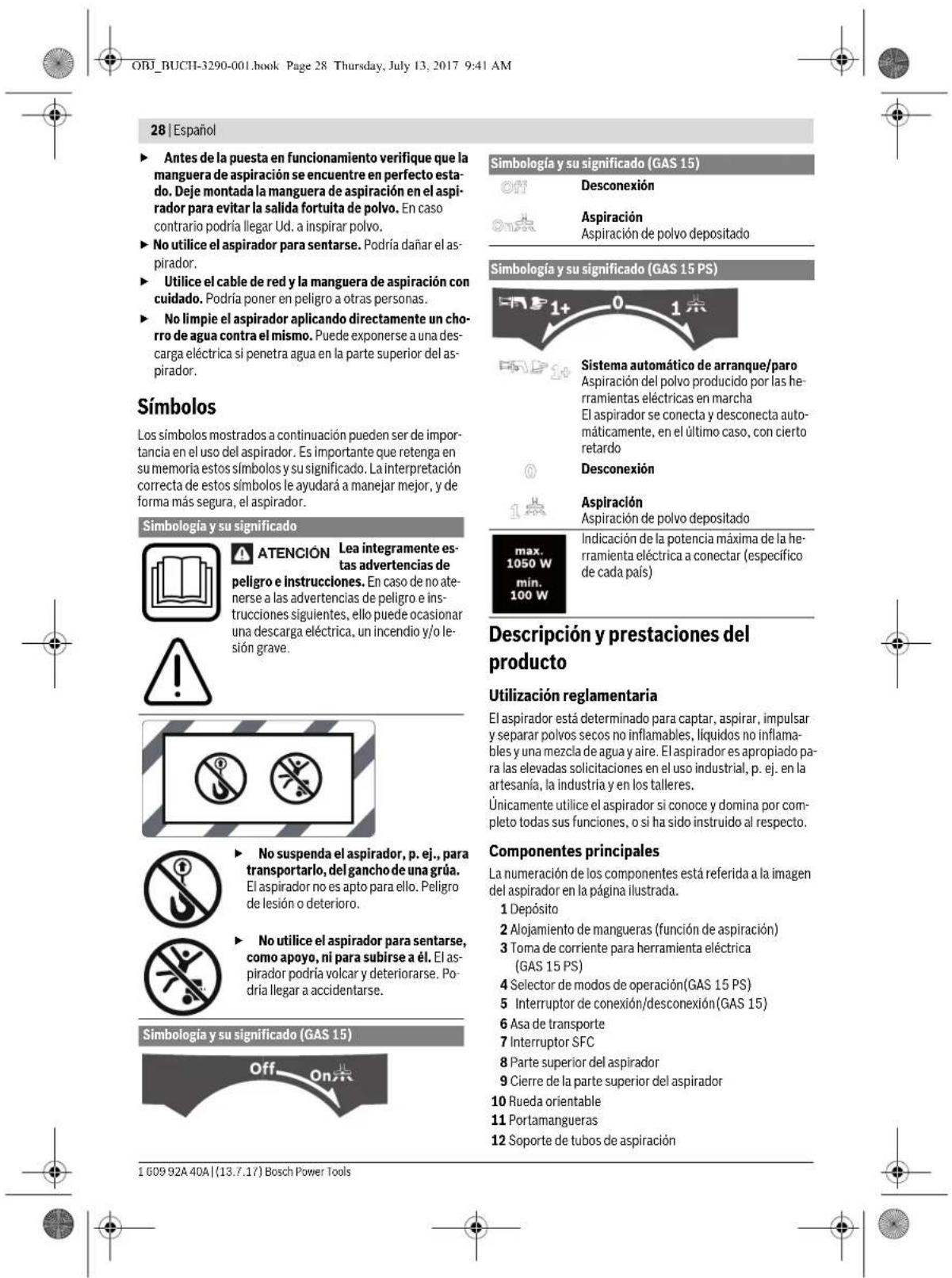 ORJ_BUCHI-3290-001.book Page 28 Thursday, July 13, 2017 9:41 AM 28 | Español ► Antes de la puesta en funcionamiento verifique que la manguera de aspiración se encuentre en perfecto estado. Deje montada la manguera de aspiración en el aspirador para evitar la salida fortuita de polvo. En caso contrario podría llegar Ud. a inspirar polvo. ► No utilice el aspirador para sentarse. Podría dañar el aspirador. ► Utilice el cable de red y la manguera de aspiración con cuidado. Podría poner en peligro a otras personas. ► No limpie el aspirador aplicando directamente un chorro de agua contra el mismo. Puede exponerse a una descarga eléctrica si penetra agua en la parte superior del aspirador. Simbología y su significado (GAS 15) Off Desconexión On Ex Aspiración Aspiración de polvo depositado Simbología y su significado (GAS 15 PS) Sistema automático de arranque/paro Aspiración del polvo producido por las herramientas eléctricas en marcha El aspirador se conecta y desconecta automáticamente, en el último caso, con cierto retardo Desconexión On Ex Aspiración Aspiración de polvo depositado max. 1050 W Indicación de la potencia máxima de la herramienta eléctrica a conectar (específico de cada país) min. 100 W Descripción y prestaciones del producto Utilización reglamentaria El aspirador está determinado para captar, aspirar, impulsar y separar polvos secos no inflamables, líquidos no inflamables y una mezcla de agua y aire. El aspirador es apropiado para las elevadas solicitaciones en el uso industrial, p. ej. en la artesanía, la industria y en los talleres. Únicamente utilice el aspirador si conoce y domina por completo todas sus funciones, o sí ha sido instruido al respecto. Componentes principales La numeración de los componentes está referida a la imagen del aspirador en la página ilustrada. 1 Depósito 2 Alojamiento de mangueras (función de aspiración) 3 Toma de corriente para herramienta eléctrica (GAS 15 PS) 4 Selector de modos de operación(GAS 15 PS) 5 Interruptor de conexión/desconexión(GAS 15) 6 Asa de transporte 7 Interruptor SFC 8 Parte superior del aspirador 9 Cierre de la parte superior del aspirador 10 Rueda orientable 11 Portamangueras 12 Soporte de tubos de aspiración Simbología y su significado (GAS 15) Off On Ex 1 609 92A 40A | (13.7.17) Bosch Power Tools
