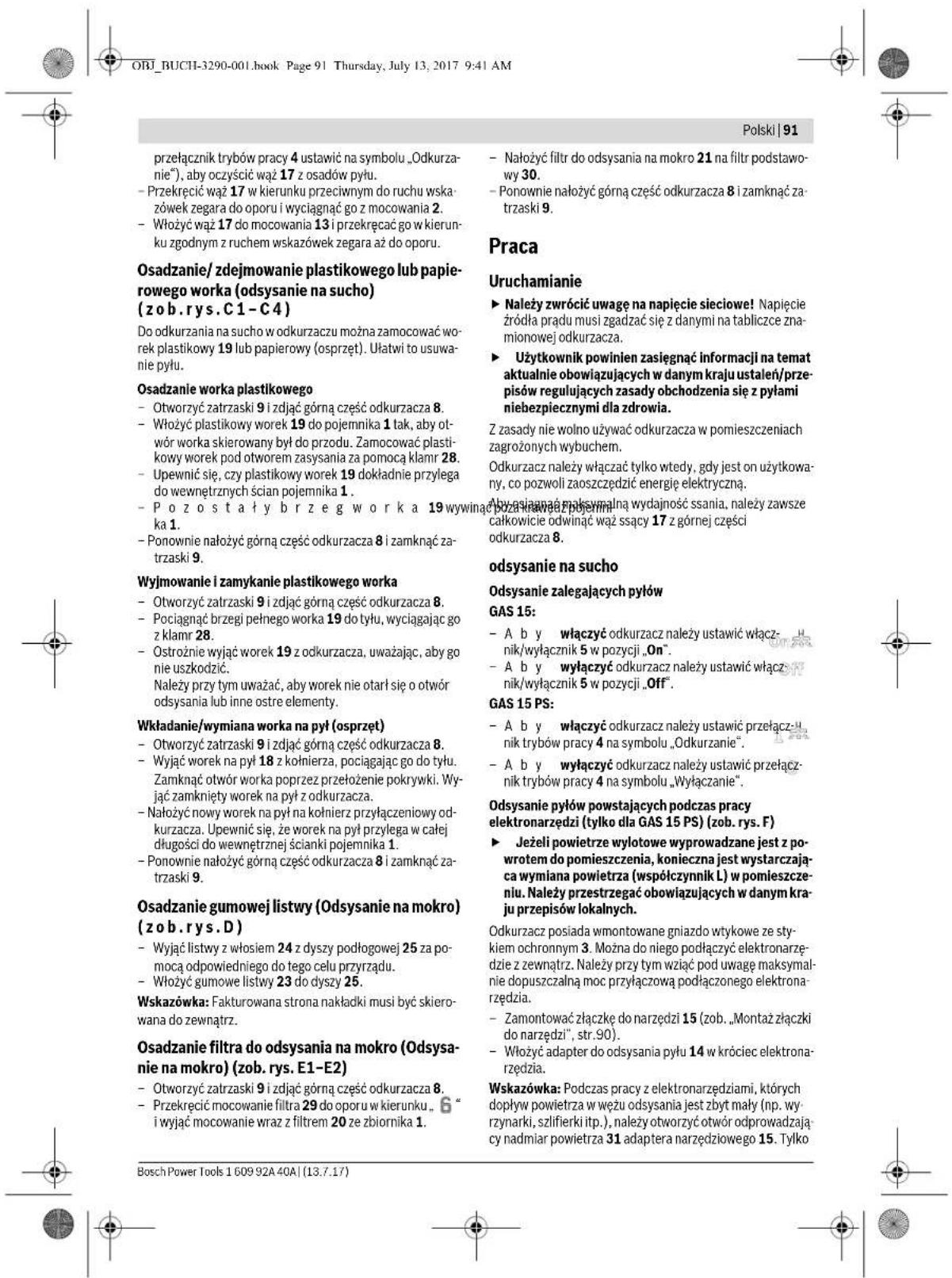 Polski | 91 przełącznik trybów pracy 4 ustawić na symbolu „Odkurzanie“), aby oczyścić wąż 17 z osadów pyłu. - Przekręcić wąż 17 w kierunku przeciwnym do ruchu wskażówek zegara do oporu i wyciągnąć go z mocowania 2. - Włożyć wąż 17 do mocowania 13 i przekręcać go w kierunku zgodnym z ruchem wskażówek zegara aż do oporu. Osadzanie/ zdejmowanie plastikowego lub papierowego worka (odysyanie na sucho) (zob.rys.C1-C4) Do odkurzania na sucho w odkurzaczu można zamocować worek plastikowy 19 lub papierowy (osprzęt). Ułatwii to usuwanie pyłu. Osadzanie worka plastikowego - Otworzyć zatrzaski 9 i zdjąć górną część odkurzacza 8. - Włożyć plastikowy worek 19 do pojemnika 1 tak, aby otwór worka skierowany był do przodu. Zamocować plastikowy worek pod otworem zasysania za pomocą klamr 28. - Upewnić się, czy plastikowy worek 19 dokładnie przylega do wewnętrznych ścian pojemnika 1. - P o z o s t a 1 y b r z e g w o r k a 19 wywinać poznakawia pojemni. - Ponownie nałożyć górną część odkurzacza 8 i zamknąć za-trzaski 9. Wyjmowanie i zamykanie plastikowego worka - Otworzyć zatrzaski 9 i zdjąć górną część odkurzacza 8. - Pociągnąć brzegi pełnego worka 19 do tyłu, wyciągając go z klamr 28. - Ostrożnie wyłąć worek 19 z odkurzacza, uważając, aby go nie uszkodzić. Należy przy tym uważać, aby worek nie otarł się o otwór odsysania lub inne ostre elementy. Wkładanie/wymiana worka na pył (osprzęt) - Otworzyć zatrzaski 9 i zdjąć górną część odkurzacza 8. - Wyjąć worek na pył 18 z kołnierza, pociągając go do tyłu. Zamknąć otwór worka poprzez przełożenie pokrywki. Wyjąć zamknięty worek na pył z odkurzacza. - Nałożyć nowy worek na pył na kołnierz przyłączeniowy odkurzacza. Upewnić się, że worek na pył przylega w całej długości do wewnętrznej ścianki pojemnika 1. - Ponownie nałożyć górną część odkurzacza 8 i zamknąć za-trzaski 9. Osadzanie gumowej listwy (Odsysanie na mokro) (zob.rys.D) - Wyjąć listwy z włosiem 24 z dyszy podłogowej 25 za pomocą odpowiedniego do tego celu przyrządu. - Włożyć gumowe listwy 23 do dyszy 25. Wskazówka: Fakturowana strona nakładki musi być skierowana do zewnątrz. Osadzanie filtra do odsysania na mokro (Odsysanie na mokro) (zob.rys.E1-E2) - Otworzyć zatrzaski 9 i zdjąć górną część odkurzacza 8. - Przekręcić mocowanie filtra 29 do oporu w kierunku „6” i wyjąć mocowanie wraz z filtrem 20 ze zbiornika 1. - Nałożyć filtr do odsysania na mokro (Odsysanie na mokro) (zob.rys.E1-E2) - Przekręcić mocowanie filtra 29 do oporu w kierunku „6” i wyjąć mocowanie wraz z filtrem 20 ze zbiornika 1. - Nałożyć filtr do odsysania na mokro (Odsysanie na mokro) (zob.rys.E1-E2) - Przekręcić mocowanie filtra 29 do oporu w kierunku “6” i wyjąć mocowanie wraz z filtrem 20 ze zbiornika 1. - Nałożyć filtr do odsysania na mokro (Odsysanie na mokro) (zob.rys.E1-E2) - Przekręcić mocowanie filtra 29 do oporu w kierunku „6” i wyjąć mocowanie wraz z filtrem 20 ze zbiornika 2. - Nałożyć filtr do odsysania na mokro (Odsysanie na mokro) (zob.rys.E1-E2) - Przekręcić mocowanie filtra 29 do oporu w kierunku „6” i wyjąć mocowanie wraz z filtrem 20 ze zbiornika 3 - Nałożyć filtr do odsysania na mokro (Odsysanie na mokro) (zob.rys.E1-E2) - Przekręcić mocowanie filtra 29 do oporu w kierunku „6” i wyjąć mocowanie wraz z filtrem 20 ze zbiornika 4 - Nałożyć filtr do odsysania na mokro (Odsysanie na mokro) (zob.rys.E1-E2) - Przekręcić mocowanie filtra 29 do oporu w kierunku „6” i wyjąć mocowanie wraz z filtrem 20 ze zbiornika 5 - Nałożyć filtr do odsysania na mokro (Odsysanie na mokro) (zob.rys.E1-E2) - Przekręcić mocowanie filtra 29 do oporu w kierunku „6” i wyjąć mocowanie wraz z filtrem 20 ze zbiornika 6 - Nałożyć filtr do odsysania na mokro (Odsysanie na mokro) (zob.rys.E1-E2) - Przekręcić mocowanie filtra 29 do oporu w kierunku „6” i wyjąć mocowanie wraz z filtrem 20 ze zbiornika 7 - Nałożyć filtr do odsysania na mokro (Odsysanie na mokro) (zob.rys.E1-E2) - Przekręcić mocowanie filtra 29 do oporu w kierunku „6” i wyjąć mocowanie wraz z filtrem 20 ze zbiornika 8 - Nałożyć filtr do odsysania na mokro (Odsysanie na mokro) (zob.rys.E1-E2) - Przekręcić mocowanie filtra 29 do oporu w kierunku „6” i wyjąć mocowanie wraz z filtrem 20 ze zbiornika 9 - Nałożyć filtr do odsysania na mokro (Odsysanie na mokro) (zob.rys.E1-E2) - Przekręcić mocowanie filtra 29 do oporu w kierunku „6” i wyjąć mocowanie wraz z filtrem 20 ze zbiornika 10 - Nałożyć filtr do odsysania na mokro (Odsysanie na mokro) (zob.rys.E1-E2) - Przekręcić mocowanie filtra 29 do oporu w kierunku „6” i wyjąć mocowanie wraz z filtrem 20 ze zbiornika 11 - Nałożyć filtr do odsysania na mokro (Odsysanie na mokro) (zob.rys.E1-E2) - Przekręcić mocowanie filtra 29 do oporu w kierunku „6” i wyjąć mocowanie wraz z filtrem 20 ze zbiornika 12 - Nałożyć filtr do odsysania na mokro (Odsysanie na mokro) (zob.rys.E1-E2) - Przekręcić mocowanie filtra 29 do oporu w kierunku „6” i wyjąć mocowanie wraz z filtrem 20 ze zbiornika 13 - Nałożyć filtr do odsysania na mokro (Odsysanie na mokro) (zob.rys.E1-E2) - Przekręcić mocowanie filtra 29 do oporu w kierunku „6” i wyjąć mocowanie wraz z filtrem 20 ze zbiornika 14 - Nałożyć filtr do odsysania na mokro (Odsysanie na mokro) (zob.rys.E1-E2) - Przekręcić mocowanie filtra 29 do oporu w kierunku „6” i wyjąć mocowanie wraz z filtrem 20 ze zbiornika 15 - Nałożyć filtr do odsysania na mokro (Odsysanie na mokro) (zob.rys.E1-E2) - Przekręcić mocowanie filtra 29 do oporu w kierunku „6” i wyjąć mocowanie wraz z filtrem 20 ze zbiornika 16 - Nałożyć filtr do odsysania na mokro (Odsysanie na mokro) (zob.rys.E1-E2) - Przekręcić mocowanie filtra 29 do oporu w kierunku „6” i wyjąć mocowanie wraz z filtrem 20 ze zbiornika 17 - Nałożyć filtr do odsysania na mokro (Odsysanie na mokro) (zob.rys.E1-E2) - Przekręcić mocowanie filtra 29 do oporu w kierunku „6” i wyjąć mocowanie wraz z filtrem 20 ze zbiornika 18 - Na celebratingcy widłatyte wyprowadzone jest z powrotem do pomieszczenia, konieczna jest wystarcząca wymiana powietrza (współczynnik L) w pomieszczeniu. Należy przestrzegać obowiązujących w danym kraju przepisów lokalnych. - Jeżeli powietrze wylotowe wyprowadzone jest z powrotem do pomieszczenia, konieczna jest wystarcząca wymiana powietrza (współczynnik L) w pomieszczeniu. Należy przestrzegać obowiązujących w danym kraju przepisów lokalnych. Odkuracz posiada wmontowane gniaźdo wtykowe ze stykiem ochronnym 3. Można do niego podłączyć elektronarzędzie z zewnątrz. Należy przy tym wziąć pod uwagę maksymalnie dopuszczalną moc przyłączową podłączonego elektronarzędzia. - Zamontować złączkę do narzędzi 15 (zob. „Montaż złączki do narzędzi”, str.90). - Włożyć adapter do odsysania pyłu 14 w króciec elektronarzędzia. Wskazówka: Podczas pracy z elektronarzędziami, których dopyływ powietrza w wężu odsysania jest zbyt mały (np. wyrzynarki, szlifierki itp.), należy otworzyć otwór odprowadzający nadmiar powietrza 31 adaptera narzędziowegoo 15. Tylko Praca Uruchamianie ► Należy zwrócić uwagę na napięcie sieciowe! Napięcie źródła prądu musi zgadząć się z danymi na tabliczce znamionowej odkurzacza. ► Użytkownik powinien zasięgnąć informacji na temat aktualnie obowiązujących w danym kraju ustaleń/przepisów regulujących zasady obchodzenia się z pyłami niebezpiecznymi dla zdrowia. Z zasady nie wolno używać odkurzacza w pomieszczeniach zagrozonych wybuchem. Odkurzaczą należyężący tylko wtedy, gdy jest on użytkowany, co pozwoli zaoszczędzić energię elektryczną. Aby agiągniące maksymalną wydajność ssania, należy zawsze całkowicie odwiniąć wąż sąscy 17 z górnej części odkurzacząsza. odsysanie na sucho Odsysanie zalegających pyłów GAS 15: - A b y Percentcy odkurzacz należy ustawić/Oktalknik/wyłącznik 5 w pozycji „On”. - A b y Percentcy odkurzacz należy ustawić/Wyłącznik/wyłącznik 5 w pozycji „Off”. GAS 15 PS: - A b y Percentcy odkurzacz należy ustawić/Przełącznik/nyaktrybów pracy 4 na symbolu „Odkurzanie”. - A b y Percentcy odkurzacz należy ustawić/Przełącznik/nyaktrybów pracy 4 na symbolu „Wyłączanie”. Odsysanie pyłów powstających podczas pracy elektronarzędzi (tylko dla GAS 15 PS) (zob.rys.F) ► Jeżeli powietrze wylotowe wyprowadzone jest z powrotem do pomieszczenia, konieczna jest wystarcząca wymiana powietrza (współczynnik L) w pomieszczeniu. Należy przestrzegać obowiązujących w danym kraju przepisów lokalnych. Odkurzaczą posiada wmontowane gniaźdo wtykowe ze stykiem ochronnym 3. Można do niego podłączyć elektronarzędzie z zewnątrz. Należy przy tym wziąć pod uwagę maksymalnie dopuszczalną moc przyłączową podłączonego elektronarzędzia. - Zamontować złączkę do narzędzi 15 (zob. „Montaż słączki do narzędzi”, str.90). - Włożyć adapter do odsysania pyłu 14 w króciec elektronarzędzia. Wskazówka: Podczas pracy z elektronarzędziami, których dopyływ powietrza w wężu odsysania jest zbyt mały (np. wyrzynarki, szlifierki itp.), należy otworzyć otwórs odprowadzający nadmiar powietrza 31 adaptera narzędziowegoo 15. Tylko Bosch Power Tools 1609.92A.40A | (13.7.17)