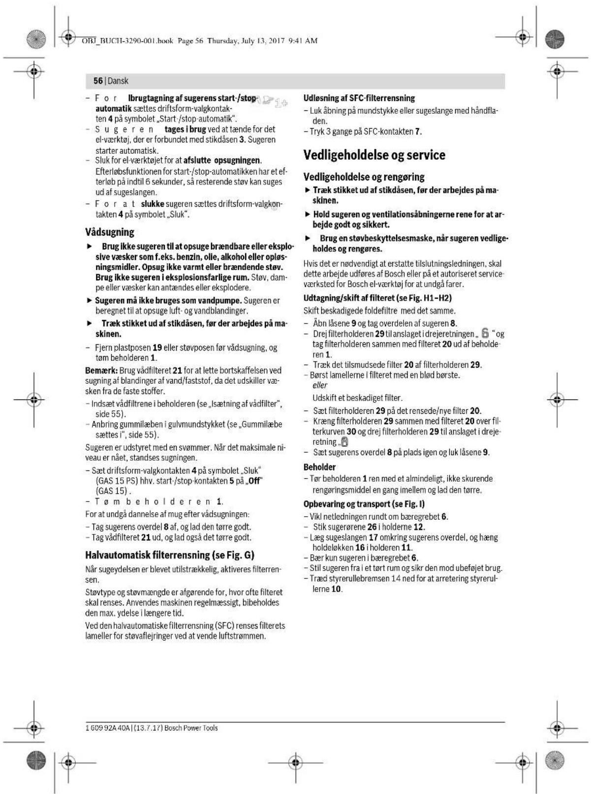 ORJ_BUCHI-3290-001.book Page 56 Thursday, July 13, 2017 9:41 AM 56 | Dansk - For Ibrugtagning af sugerens start-/stop- automatik sættes driftsform-valgkontak- ten 4 på symbolet „Start-/stop-automatik”. - Sug er en tages i brug ved at tænde for det el-værktøj, der er forbundet med stikdåsen 3. Sugeren starter automatisk. - Sluk for el-værktøjet for at afslutte opsugningen. Efterløbsfunktionen for start-/stop-automatikken har et ef- terløb på indtil 6 sekunder, så resterende støv kan suges ud af sugeslangen. - For a t slukke sugeren sættes driftsform-valgkon- takten 4 på symbolet „Sluk”. Vådsugning ► Brug ikke sugeren til at opseuge brændbare eller eksplo- sive væsker som f.eks. benzin, olle, alkohol eller opløs- ningsmidler. Opsug ikke varmt eller brændende støv. Brug ikke sugeren i eksplosionsfarlige rum. Støv, dam- pe eller væsker kan antændes eller eksplodere. ► Sugeren må ikke bruges som vandpumpe. Sugeren er beregnet til at opseuge luft- og vandblandinger. ► Træk stikket ud af stikdåsen, før der arbejdes på ma- skinen. - Fjern plastposen 19 eller støvposen før vådsugning, og tøm beholderen 1. Bemærk: Brug vådfilteret 21 for at lette bortskaffelsen ved sugning af blandinger af vand/faststof, da det udskiller væ- sken fra de faste stoffer. - Indsæt vådfiltrene i beholderen (se „lsætning af vådfilter“, side 55). - Anbring gummilæben i gulvmundstykket (se „Gummilæbe sættes i“, side 55). Sugeren er udstyret med en svømmer. Når det maksimale ni- veau er nået, standses sugningen. - Sæt driftsform-valgkontakten 4 på symbolet „Sluk“ (GAS 15 PS) hhv. start-/stop-kontakten 5 på „Off“ (GAS 15) . - Tøm beholderen 1. For at undgå dannelse af mug efter vådsugningen: - Tag sugerens overdel 8 af, og lad den tørre godt. - Tag vådfilteret 21 ud, og lad også det tørre godt. Halvautomatisk filterrensning (se Fig. G) Når sugeydelsen er blevet utilstrækkelig, aktiveres filterren- sen. Støvtype og støvmængde er afgørende for, hvor ofte filteret skal renses. Anvendes maskinen regelmæssigt, bibeholdes den max. ydelse i længere tid. Ved den halvautomatiske filterrensning (SFC) renses filterets lameller for støvaflejringer ved at vende luftstrømmen. Udløsning af SFC-filterrensning - Luk åbning på mundstykke eller sugeslange med håndfla- den. - Tryk 3 gange på SFC-kontakten 7. Vedligeholdelse og service Vedligeholdelse og rengøring ► Træk stikket ud af stikdåsen, før der arbejdes på ma- skinen. ► Hold sugeren og ventilationsåbningerne rene for at ar- bejde godt og sikkert. ► Brug en støvbeskyttelsesmaske, når sugeren vedlige- holdes og rengøres. Hvis det er nødvendigt at erstatte tilslutningsledningen, skal dette arbejde udføres af Bosch eller på et autoriseret service- værksted for Bosch el-værktøj for at undgå farer. Udtagning/skift af filteret (se Fig. H1-H2) Skift beskadigede foldefiltre med det samme. - Åbn låsene 9 og tag overdelen af sugeren 8. - Drej filterholderen 29 til anslaget i drejeretningen., 📄 “og tag filterholderen sammen med filteret 20 ud af beholde- ren 1. - Træk det tilsmudsede filter 20 af filterholderen 29. - Børst lamellerne i filteret med en blød børste. eller Udskift et beskadiget filter. - Sæt filterholderen 29 på det rensede/nye filter 20. - Kræng filterholderen 29 sammen med filteret 20 over fil- terkurven 30 og drej filterholderen 29 til anslaget i dreje- retning. 📄 - Sæt sugerens overdel 8 på plads igen og luk låsene 9. Beholder - Tør beholderen 1 ren med et almindeligt, ikke skurende rengøringsmiddel en gang imellem og lad den tørre. Opbevaring og transport (se Fig. I) - Vikl netledningen rundt om bæregrebet 6. - Stik sugerørene 26 i holderne 12. - Læg sugeslangen 17 omkring sugerens overdel, og hæng holdeløkken 16 i holderen 11. - Bær kun sugeren i bæregrebet 6. - Stil sugeren fra i et tørt rum og sikr den mod ubeføjet brug. - Træd styrerullebremsen 14 ned for at arretering styrerul- lerne 10.