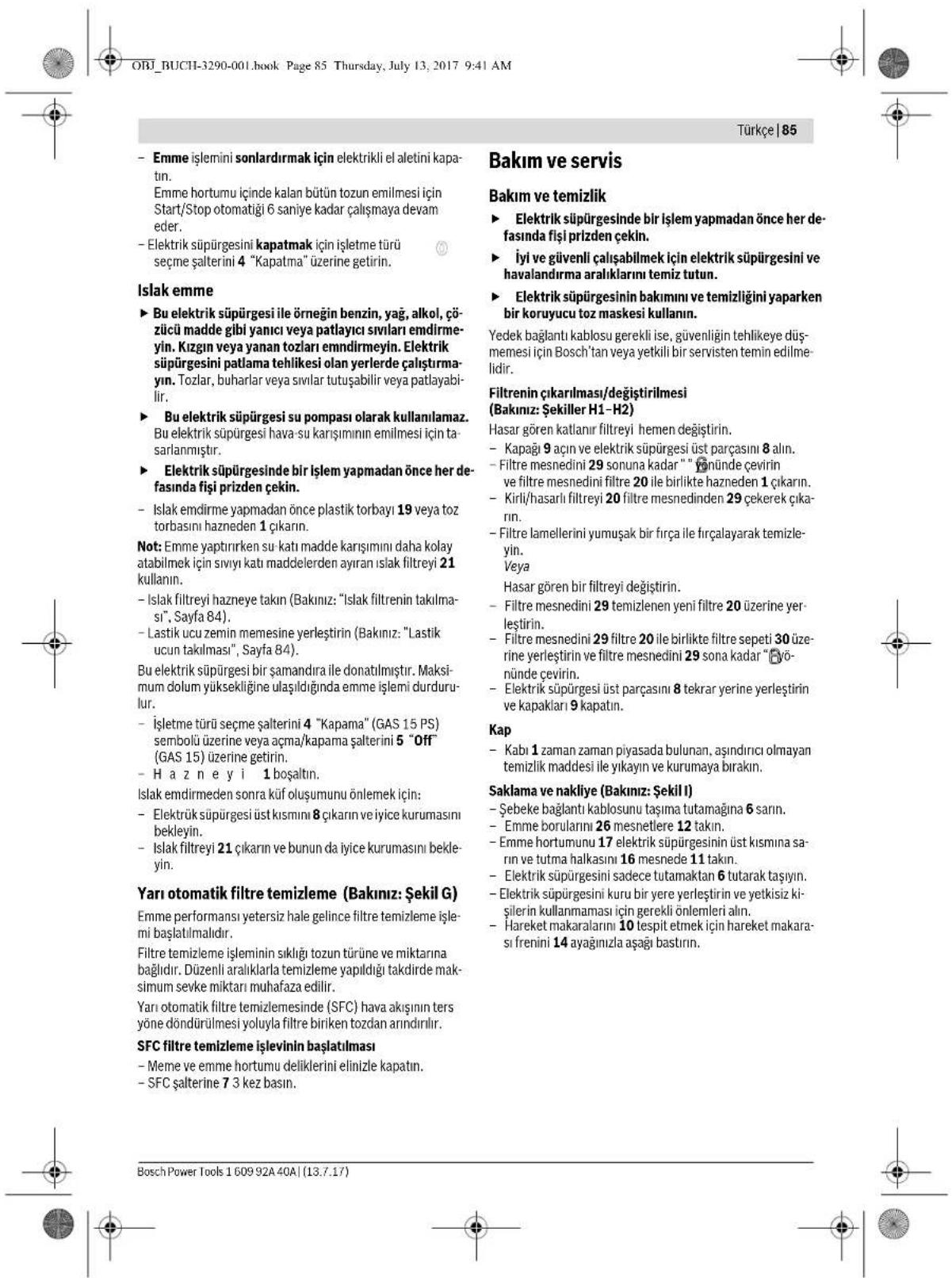 ORJ_BUCHI-3290-001.book Page 85 Thursday, July 13, 2017 9:41 AM Türkçe | 85 Emme işlemini sonlardırmak için elektrikli el aletini kapa- tin. Emme hortumu içinde kalan bütün tozun emilmesi için Start/Stop otomatiği 6 saniye kadar çalışmaya devam eder. Elektrik süpürgesini kapatmak için işletme türü seçme şalterini 4 "Kapatma" üzerine getirin. Islak emme ► Bu elektrik süpürgesi ile örneğin benzin, yağ, alkol, çö- zücü madde gibi yanıcı veya patlayıcı sıvıları emdirme- yin. Kızgın veya yanan tozlari emndirmeyin. Elektrik süpürgesini patlama tehlikesi olan yerlerde çalıştırma- yin. Tozlar, buharlar veya sıvılar tutuşabilir veya patlayabi- lir. ► Bu elektrik süpürgesi su pompası olarak kullanılamaz. Bu elektrik süpürgesi hava-su karışımının emilmesi için ta- sarlanmıştır. ► Elektrik süpürgesinde bir işlem yapmadan önce her de- fasında fişi prizden çekin. - Islak emdirme yapmadan önce plastik torbayı 19 veya toz torbasını hazneden 1 çıkarın. Not: Emme yaptırırken su katı madde karışımını daha kolay atabilmek için sıvıyı katı maddelerden ayıran islak filtreyi 21 kullanın. - Islak filtreyi hazneye takın (Bakınız: "Islak filtremin takılma- sı", Sayfa 84). - Lastik ucu zemin memesine yerleştirin (Bakınız: "Lastik ucun takılması", Sayfa 84). Bu elektrik süpürgesi bir şamandırı ile donatılmıştır. Maksi- mum dolum yüksekliğine ulaşıldığında emme işlemi durduru- lur. - İşletme türü seçme şalterini 4 "Kapama" (GAS 15 PS) sembolü üzerine veya açma/kapama şalterini 5 "Off" (GAS 15) üzerine getirin. - H a z n e y i 1 boşaltın. Islak emdirmeden sonra küf oluşumunu önlemek için: - Elektrik süpürgesi üst kısmını 8 çıkarın ve iyice kurumasını bekleyin. - Islak filtreyi 21 çıkarın ve bunun da iyice kurumasını bekle- yin. Yarı otomatik filtre temizleme (Bakınız: Şekil G) Emme performansı yetersiz hale gelince filtre temizleme isle- mi başlatılmalıdır. Filtre temizleme işleminin sıklığı tozun türüne ve miktarına bağlıdır. Düzenli aralıklarla temizleme yapıldığı takdirde mak- simum sevke miktarı muhafaza edilir. Yarı otomatik filtre temizlemesinde (SFC) hava akışının ters yöne döndürülmesi yoluyla filtre biriken tozdan arındırılır. SFC filtre temizleme işlevinin başlatılması - Meme ve emme hortumu deliklerini elinizle kapatın. - SFC şalterine 7 3 kez basın. Bakım ve servis Bakım ve temizlik ► Elektrik süpürgesinde bir işlem yapmadan önce her de- fasında fişi prizden çekin. ► İyi ve güvenli çalışabilmek için elektrik süpürgesini ve havalandırma aralıklarını temiz tutun. ► Elektrik süpürgesinin bakımını ve temizliğini yaparken bir koruyucu toz maskesi kullanın. Yedek bağlantı kablosu gerekli ise, güvenliğin tehlikeye düş- memesi için Bosch'tan veya yetkili bir servisten temin edilme- lidir. Filtrenin çıkarılması/değiştirilmesi (Bakınız: Şekiller H1–H2) Hasar gören katlanır filtreyi hemen değiştirin. - Kapagi 9 açın ve elektrik süpürgesi üst parçasını 8 alın. - Filtre mesnedini 29 sonuna kadar " " Yönünde çevirin ve filtre mesnedini filtre 20 ile birlikte hazneden 1 çıkarın. - Kirli/hasarlı filtreyi 20 filtre mesnedinden 29 çekerek çika- rin. - Filtre lamellerini yumuşak bir fırça ile fırçalayarak temizle- yin. Veya Hasar gören bir filtreyi değiştirin. - Filtre mesnedini 29 temizlenen yeni filtre 20 üzerine yer- leşterin. - Filtre mesnedini 29 filtre 20 ile birlikte filtre sepeti 30 üze- rine yerleştirin ve filtre mesnedini 29 sona kadar " Yö- nünde çevirin. - Elektrik süpürgesi üst parçasını 8 tekrar yerine yerleştirin ve kapakları 9 kapatın. Kap - Kabı 1 zaman zaman piyasada bulunan, aşındırıcı olmayan temizlik maddesi ile yıkayın ve kurumaya bırakın. Saklama ve nakliye (Bakınız: Şekil I) - Şebeke bağlantı kablosunu taşıma tutamağına 6 sarın. - Emme borularını 26 mesnetlere 12 takın. - Emme hortumunu 17 elektrik süpürgesinin üst kısmına sa- rin ve tutma halkasını 16 mesnede 11 takın. - Elektrik süpürgesini sadece tutamaktan 6 tutarak taşıyın. - Elektrik süpürgesini kuru bir yere yerleştirin ve yetkisiz ki- şilerin kullanmaması için gerekli önlemleri alın. - Hareket makaralarını 10 tespit etmek için hareket makara- sı frenini 14 ayağınlızla aşağı bastırın.