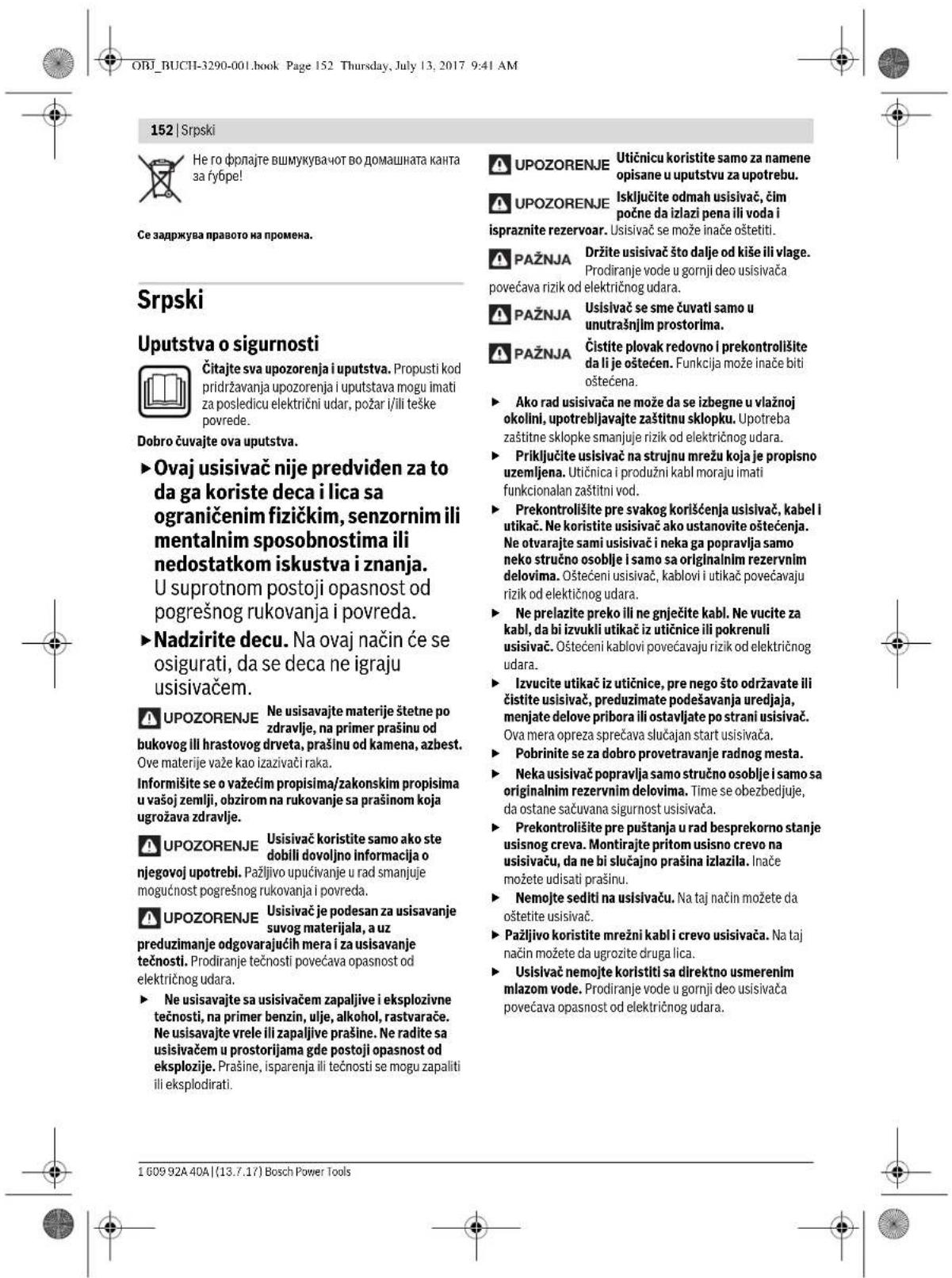ORJ_BUCHI-3290-001.book Page 152 Thursday, July 13, 2017 9:41 AM 152 | Srpski He ro φrlajte bvmukyvačot bo domahnata kanta za fybrje! Se zadrjuvna pravoto na promena. Srpski Uputstva o sigurnosti Čitajte sva upozorenja i uputstva. Propusti kod pridržavanja upozorenja i uputstava mogu imati za posledicu električni udar, požar i/ili teške povrede. Dobro cuvajte ova uputstva. ► Ovaj usisivač nije predviđen za to da ga koriste deca i lica sa ograničenim fizičkim, senzornim ili mentalnim sposobnostima ili nedostatkom iskustva i znanja. U suprotnom postoji opasnost od pogrešnog rukovanja i povreda. ► Nadzirite decu. Na ovaj način će se osigurati, da se deca ne igraju usisivačem. ⚠ UPOZORENJE Ne usisavajte materije štetne po zdravlje, na primer prašinu od bukovog ili hrastovog drveta, prašinu od kamena, azbest. Ove materije važe kao izazivači raka. Informišite se o važećim propisima/zakonskim propisima u vašoj zemlji, obzirom na rukovanje sa prašinom koja ugrožava zdravlje. ⚠ UPOZORENJE Usisivač koristite samo ako ste dobili dovoljno informacija o njegovoj upotrebi. Pažljivo upućivanje u rad smanjuje mogućnost pogrešnog rukovanja i povreda. ⚠ UPOZORENJE Usisivač je podesan za usisavanje suvog materijala, a uz preduzimanje odgovarajućih mera i za usisavanje tečnosti. Prodiranje tečnosti povećava opasnost od električnog udara. ► Ne usisavajte sa usisivačem zapaljive i eksplozivne tečnosti, na primer benzin, ulje, alkohol, rastvarače. Ne usisavajte vrele ili zapaljive prašine. Ne radite sa usisivačem u prostorijama gde postoji opasnost od eksplozije. Prašine, isparenja ili tečnosti se mogu zapaliti ili eksplodirati. ⚠ UPOZORENJE Utičnicu koristite samo za namene opisane u uputstvu za upotrebu. ⚠ UPOZORENJE Isključite odmah usisivač, čim počne da izlazi pena ili voda i ispraznite rezervoar. Usisivač se može inače ošetiti. ⚠ PAŽNJA Držite usisivač što dalje od kiše ili vlage. Prodiranje vode u gornji deo usisivača povećava rizik od električnog udara. ⚠ PAŽNJA Usisivač se sme čuvati samo u unutrašnjim prostorima. ⚠ PAŽNJA Čistite plovak redovno i prekontrolišite da li je oštećen. Funkcija može inače biti oštećena. ► Ako rad usisivača ne može da se izbegne u vlažnoj okolini, upotrebljavajte zaštitnu sklopku. Upotreba zaštite sklopke smanjuje rizik od električnog udara. ► Priključite usisivač na strujnu mrežu koja je propisno uzemljena. Utičnica i produžni kabi moraju imati funkcionalan zaštitni vod. ► Prekontrolišite pre svakog korišćenja usisivač, kabel i utikač. Ne koristite usisivač ako ustanovite oštećenja. Ne otvarajte sami usisivač i neka ga popravlja samo neko stručno osoblje i samo sa originalnim rezervnim delovima. Oštećeni usisivač, kablovi i utikač povećavaju rizik od električnog udara. ► Ne prelazite preko ili ne gnječite kabl. Ne vucite za kabi, da bi izvukli utikač iz utičnice ili pokrenuli usisivač. Oštećeni kablovi povećavaju rizik od električnog udara. ► Izvucite utikač iz utičnice, pre nego što održavate ili čistite usisivač, preduzimate podešavanja uredjaja, menjate delove pribora ili ostavljate po strani usisivač. Ova mera opreza sprećava slučajan start usisivača. ► Pobrinite se za dobro provetravanje radnog mesta. ► Neka usisivač popravlja samo stručno osoblje i samo sa originalnim rezervnim delovima. Time se obezbedjuje, da ostane sačuvana sigurnost usisivača. ► Prekontrolišite pre puštanja u rad besprekorno stanje usisnog creva. Montirajte pritom usisno crevo na usisivaču, da ne bi slučajno prašina izlazila. Inače možete udisati prašinu. ► Nemojte sediti na usisivaču. Na taj način možete da ošetite usisivač. ► Pažljivo koristite mrežni kabi i crevo usisivača. Na taj način možete da ugrozite druga lica. ► Usisivač nemojte koristiti sa direktno usmerenim mlazom vode. Prodiranje vode u gornji deo usisivača povećava opasnost od električnog udara. 1 609 92A 40A | (13.7.17) Bosch Power Tools