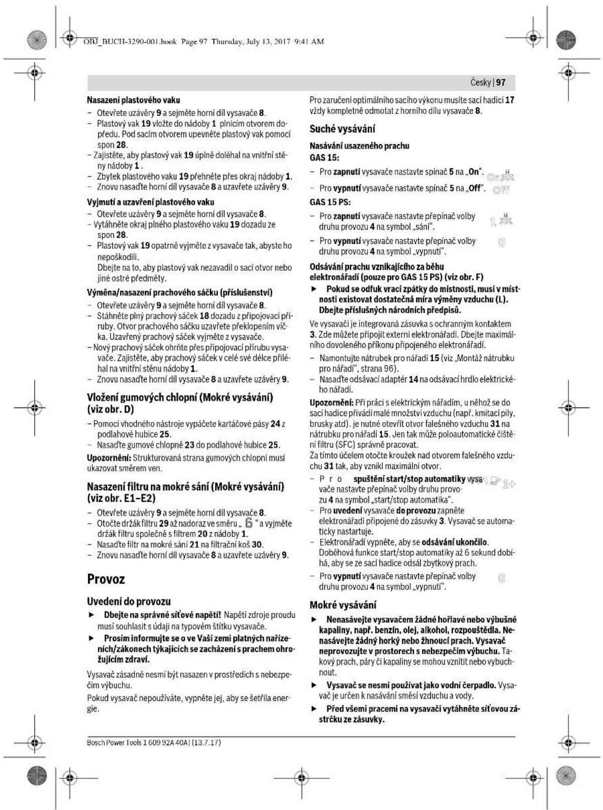 ORJ_BUCH-3290-001.book Page 97 Thursday, July 13, 2017 9:41 AM Česky | 97 Nasazení plastového vaku - Otevřete uzávěry 9 a sejměte horní díl vysavače 8. - Plastový vak 19 vložte do nádoby 1 plnicím otvorem dopředu. Pod sacím otvorem upevněte plastový vak pomocí spon 28. - Zajistěte, aby plastový vak 19 úplně doléhal na vnitřní stěny nádoby 1. - Zbytek plastového vaku 19 přehněte přes okraj nádoby 1. - Znovu nasadťe horní díl vysavače 8 a uzavřete uzávěry 9. Vyjmutí a uzavření plastového vaku - Otevřete uzávěry 9 a sejměte horní díl vysavače 8. - Vytáhněte okraj plného plastového vaku 19 dozadu ze spon 28. - Plastový vak 19 opatrně vyjměte z vysavače tak, abyste ho nepoškodili. Dbejte na lo, aby plastový vak nezavadil o sací otvor nebo jiné ostré předměty. Výměna/nasazení prachového sáčku (příslušenství) - Otevřete uzávěry 9 a sejměte horní díl vysavače 8. - Stáhněte plný prachový sáček 18 dozadu z připojovací přiruby. Otvor prachového sáčku uzavřete překlopením vička. Uzavřený prachový sáček vyjměte z vysavače. - Nový prachový sáček ohrňte přes připojovací přirubu vysavače. Zajistěte, aby prachový sáček v celé své délce přiléhal na vnitřní stěnu nádoby 1. - Znovu nasadťe horní díl vysavače 8 a uzavřete uzávěry 9. Vložení gumových chlopní (Mokré vysávání) (viz obr. D) - Pomocí vhodného nástroje vypáčete kartáčové pásy 24 z podlahové hubice 25. - Nasadťe gumové chlopně 23 do podlahové hubice 25. Upozornění: Strukturovaná strana gumových chlopní musí ukazovat směrem ven. Nasazení filtru na mokré sání (Mokré vysávání) (viz obr. E1-E2) - Otevřete uzávěry 9 a sejměte horní díl vysavače 8. - Otočte držák filtru 29 až nadoraz ve směru. 6 "a vyjměte držák filtru společně s filtrem 20 z nádoby 1. - Nasadťe filtr na mokré sání 21 na filtrační koš 30. - Znovu nasadťe horní díl vysavače 8 a uzavřete uzávěry 9. Provoz Uvedení do provozu ► Dbejte na správné síťové napětí! Napětí zdroje proudu musí souhlasit s údaji na typovém štítku vysavače. ► Proším informujte se o ve Vaší zemi platných nařizeních/zákonech týkajících se zacházení s prachem ohrožujícím zdraví. Vysavač zásadně nesmí být nasazen v prostředich s nebezpečím výbuchu. Pokud vysavač nepoužíváte, vypněte jej, aby se šetřila energie. Prozaručení optimálního sacího výkonu musíte saci hadici 17 vždy kompletně odmotat z horního dílu vysavače 8. Suché vysávání Nasavnání usazeného prachu GAS 15: - Pro zapnutí vysavače nastavte spinač 5 na „On”. - Pro vypnutí vysavače nastavte spinač 5 na „Off”. GAS 15 PS: - Pro zapnutí vysavače nastavte přepinač volby druhu provozu 4 na symbol „sání”. - Pro vypnutí vysavače nastavte přepinač volby druhu provozu 4 na symbol „vypnutí”. Odsávání prachu vznikajícího za běhu elektronářadi (pouze pro GAS 15 PS) (viz obr. F) ► Pokud se odfuk vrací zpátky do místnosti, musí v místnosti existovat dostatečná míra výměny vzduchu (L). Dbejte příslušných národních předpisů. Ve vysvači je integrovaná zásuvka s ochranným kontaktem 3. Zde můžete připojit externí elektronářadi. Dbejte maximálního dovoleného příkonu připojeného elektronářadi. - Namontujte nátrubek pro nářadí 15 (viz „Montáz nátrubku pro nářadí”, strana 96). - Nasadťe odsávací adaptér 14 na odsávací hrdlo elektrického nářadí. Upozornění: Při práci s elektrickým nářadím, u něhož se do sací hadice přivádi malé množství vzduchu (např. kmitací pily, brusky atd). je nutné otevrít otvor falešného vzduchu 31 na nátrubku pro nářadí 15. Jen tak může poloautomatické čištění filtru (SFC) správně pracovat. Za tímto účelem otočte kroužek nad otvorem falešného vzduchu 31 tak, aby vznikl maximální otvor. - Pro spuštění start/stop automatiky vysavače nastavte přepinač volby druhu provozu 4 na symbol „start/stop automatika”. - Pro uvedení vysavače do provozu zapněte elektronářadi připojené do zásuvky 3. Vysavač se automaticky nastartuje. - Elektronářadi vypněte, aby se odsávání ukončilo. Doběhová funkce start/stop automatiky až 6 sekund dobihá, aby se ze sací hadice odsál zbytkový prach. - Pro vypnutí vysavače nastavte přepinač volby druhu provozu 4 na symbol „vypnutí”. Mokré vysávání ► Nenasávejte vysavačem žádné hořlavé nebo výbušné kapalny, např. benzín, olej, alkohol, rozpouštědla. Ne nasávejte žádný horký nebo žhnoucí prach. Vysavač neprovozujte v prostorech s nebezpečím výbuchu. Takový prach, páry či kapaliny se mohou vznítit nebo vybuchnout. ► Vysavač se nesmi použivat jako vodní čerpadlo. Vysavač je určen k nasávání směsí vzduchu a vody. ► Před všemi pracemi na vysavači vytáhněte síťovou zástrčku ze zásuvky. Bosch Power Tools 1 609 92A 40A | (13.7.17)