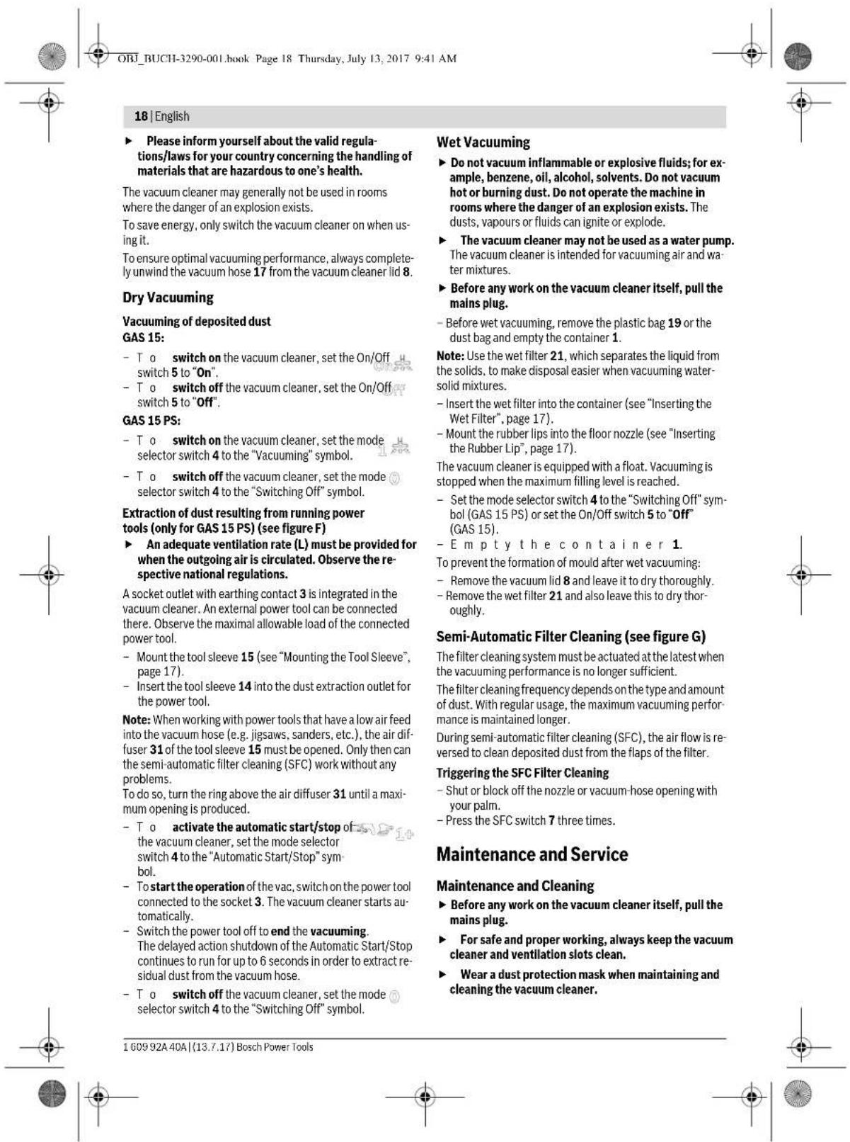 ORJ_BUCH-3290-001.book Page 18 Thursday, July 13, 2017 9:41 AM 18 | English ► Please inform yourself about the valid regulations/laws for your country concerning the handling of materials that are hazardous to one's health. The vacuum cleaner may generally not be used in rooms where the danger of an explosion exists. To save energy, only switch the vacuum cleaner on when using it. To ensure optimal vacuuming performance, always completely unwind the vacuum hose 17 from the vacuum cleaner lid 8. Dry Vacuuming Vacuuming of deposited dust GAS 15: - T o switch on the vacuum cleaner, set the On/Off switch 5 to "On". - T o switch off the vacuum cleaner, set the On/Off switch 5 to "Off". GAS 15 PS: - T o switch on the vacuum cleaner, set the mode selector switch 4 to the "Vacuuming" symbol. - T o switch off the vacuum cleaner, set the mode selector switch 4 to the "Switching Off" symbol. Extraction of dust resulting from running power tools (only for GAS 15 PS) (see figure F) ► An adequate ventilation rate (L) must be provided for when the outgoing air is circulated. Observe the respective national regulations. A socket outlet with earthing contact 3 is integrated in the vacuum cleaner. An external power tool can be connected there. Observe the maximal allowable load of the connected power tool. - Mount the tool sleeve 15 (see "Mounting the Tool Sleeve", page 17). - Insert the tool sleeve 14 into the dust extraction outlet for the power tool. Note: When working with power tools that have a low air feed into the vacuum hose (e.g. jigsaw, sanders, etc.), the air diffuser 31 of the tool sleeve 15 must be opened. Only then can the semi-automatic filter cleaning (SFC) work without any problems. To do so, turn the ring above the air diffuser 31 until a maximum opening is produced. - T o activate the automatic start/stop of the vacuum cleaner, set the mode selector switch 4 to the "Automatic Start/Stop" symbol. - To start the operation of the vac, switch on the power tool connected to the socket 3. The vacuum cleaner starts automatically. - Switch the power tool off to end the vacuuming. The delayed action shutdown of the Automatic Start/Stop continues to run for up to 6 seconds in order to extract residual dust from the vacuum hose. - T o switch off the vacuum cleaner, set the mode selector switch 4 to the "Switching Off" symbol. Wet Vacuuming ► Do not vacuum inflammable or explosive fluids; for example, benzene, oil, alcohol, solvents. Do not vacuum hot or burning dust. Do not operate the machine in rooms where the danger of an explosion exists. The dusts, vapours or fluids can ignite or explode. ► The vacuum cleaner may not be used as a water pump. The vacuum cleaner is intended for vacuuming air and water mixtures. ► Before any work on the vacuum cleaner itself, pull the mains plug. - Before wet vacuuming, remove the plastic bag 19 or the dust bag and empty the container 1. Note: Use the wet filter 21, which separates the liquid from the solids, to make disposal easier when vacuuming water-solid mixtures. - Insert the wet filter into the container (see "Inserting the Wet Filter", page 17). - Mount the rubber lips into the floor nozzle (see "Inserting the Rubber Lip", page 17). The vacuum cleaner is equipped with a float. Vacuuming is stopped when the maximum filling level is reached. - Set the mode selector switch 4 to the "Switching Off" symbol (GAS 15 PS) or set the On/Off switch 5 to "Off" (GAS 15). - Empty t h e c o n t a i n e r 1. To prevent the formation of mould after wet vacuuming: - Remove the vacuum lid 8 and leave it to dry thoroughly. - Remove the wet filter 21 and also leave this to dry thoroughly. Semi-Automatic Filter Cleaning (see figure G) The filter cleaning system must be actuated at the latest when the vacuuming performance is no longer sufficient. The filter cleaning frequency depends on the type and amount of dust. With regular usage, the maximum vacuuming performance is maintained longer. During semi-automatic filter cleaning (SFC), the air flow is reversed to clean deposited dust from the flaps of the filter. Triggering the SFC Filter Cleaning - Shut or block off the nozzle or vacuum-hose opening with your palm. - Press the SFC switch 7 three times. Maintenance and Service Maintenance and Cleaning ► Before any work on the vacuum cleaner itself, pull the mains plug. ► For safe and proper working, always keep the vacuum cleaner and ventilation slots clean. ► Wear a dust protection mask when maintaining and cleaning the vacuum cleaner. 1 609 92A 40A | (13.7.17) Bosch Power Tools