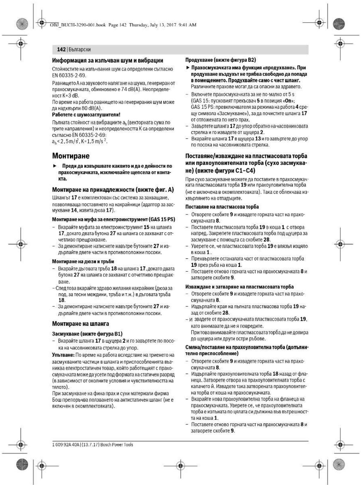 142 | Български Информация за излъчван шум и вибрации Стойностите на излъчвания шум са определени съгласно EN 60335-2-69. Равнището А на звуковото налягане на шума, генериран от прахосмукачката, обикновено е 74 dB(A). Неопределенност К=3 dB. По време на работа равнището на генерирания шум може да надхвърли 80 dB(A). Работете с шумозаглушители! Пылната стойност на вибрациите \(a_{n}\) (векторната сума по трите направления) и неопределеноста К са определени съгласно EN 60335-2-69: \(a_{1}<2,5m/s^{2}, K=1,5m/s^{2}\). Монтиране ► Преди да извършвате каквито и да е дейности по прахосмукачката, изключвайте щепсела от контакта. Монтиране на принадлежности (вижте фиг. А) Шлангът 17 е комплектован със система за захващане, позволяваща поставянето на накрайници (адаптор за засмукване 14, извита диоза 17). Монтиране на муфа за електроинструмент (GAS 15 PS) - Вкарайте муфата за електроинструмент 15 на шланга 17, докато двата бутона 27 на шланга се захванат с отчетливо прещракване. - За демонтиране натиснете навътре бутоните 27 и издърпайте двете части в противоположни посоки. Монтиране на диози и тръби - Вкарайте дъговата тръба 18 на шланга 17, докато двата бутона 27 на шланга се захванат с отчетливо прещракване. - След това вкарайте здраво желания накрайник (диоза за под, за тесни междини, тръба и т.н.) в дъговата тръба 18. - За демонтиране натиснете навътре бутоните 27 и издърпайте двете части в противоположни посоки. Монтиране на шланга Засмукване (вижте фигура B1) - Вкарайте шланга 17 в шущера 2 и го завъртете по посока на часовниковата стрелка до упор. Упътване: По време на работа вследствие на триенето на засмукваните частици в шланга и приспособленията възника електростатичен товар, който работеящят с прахосмукачката може да усети под формата на статичен разряд (в зависимости от околните условия и чувствителността на тялото). При засмукване на фина прах и сухи материали фирма Бош препорчва ползването на антистатичен шланг (не е включен в окомплектовката). Продухване (вижте фигура B2) ► Прахосмукачката има функция «продухване». При продухване вздухът не трябва свободно да попада в помещението. Продухвайте само с чист шланг. Различните прахове могат да са опасни за здравето. - Включете прахосмукачката за не по-малко от 5 s (GAS 15: пусковият прекъсвач 5 в позиция «On»; GAS 15 PS: превключвателя за режима на работа 4 срещу символа «Засмукване»), за да почистите шланга 17 от отложената по него прах. - Завъртете шланга 17 до упор обратно на часовниковата стрелка и го извадете от шущера 2. - Вкарайте шланга 17 в шущера 13 и го завъртете до упор по посока на часовниковата стрелка. Поставяне/изваждане на пластмасовата торба или прахоуловителната торба (сухо засмукване) (вижте фигури C1-C4) При сухо засмукване можете да поставите в прахосмукачката пластмасовата торба 19 или прахоуловителна торба (не е включена в окомплектовката). Така се облекчава изхвърлянето на отпадъщите. Поставяне на пластмасова торба - Отворете скобите 9 и извадете горната част на прахосмукачката 8. - Поставете пластмасовата торба 19 в коша 1. с отвора напред. Закрепете пластмасовата торба под шущера за засмукване с помощта са скобите 28. - Уверете се, че пластмасовата торба 19 е влязъл изцяло в коша 1. - Прехвърлете останалата част от пластмасовата торба 19 през ръба на коша 1. - Поставете отново горната част на прахосмукачката 8 и затворете скобите 9. Изваждане и затваряне на пластмасовата торба - Отворете скобите 9 и извадете горната част на прахосмукачката 8. - Издърпайте края на пылната пластмасова торба 19 назад от скобите 28. - и звадете от прахосмукачката пластмасовата торба 19, като внимавате да не я повредите. При това внимавайте пластмасовата торба да не долира до шущера или други остри ръбове. Смяна/поставяне на прахоуловителна торба (допълнително приспособление) - Отворете скобите 9 и извадете горната част на прахосмукачката 8. - Издърпайте прахоуловителна торба 18 назад от фланеца. Затворете отвора на прахоуловителна торба с капачето й. Извадете така затворената прахоуловителна торба от коша на прахосмукачката. - Вкарайте нова прахоуловителна торба на фланеца на прахосмукачката. Уверете се, че прахоуловителна торба е изпъната по цилата сидължина вьв вътрешността на коша 1. - Поставете отново горната част на прахосмукачката 8 и затворете скобите 9. 1 609 92A 40A | (13.7.17) Bosch Power Tools
