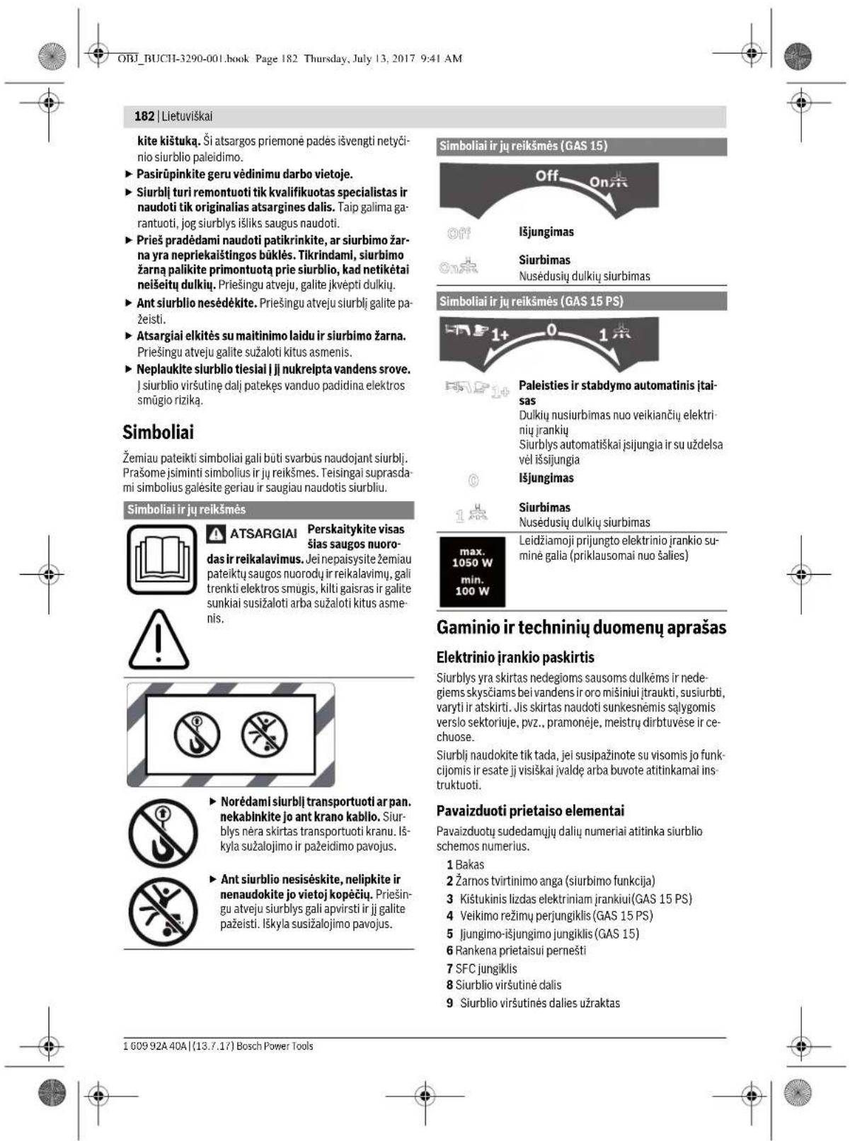 ORJ_BUCHI-3290-001.book Page 182 Thursday, July 13, 2017 9:41 AM 182 | Lietuviškai kite kištuka. Ši atsargos priemonė padės išvengti netyčinio siurblio paleidimo. ► Pasirūpinkite geru vėdinimu darbo vietoje. ► Siurbli turi remontuoti tik kvalifikuotas specialistas ir naudoti tik originalias atsargines dalis. Taip galima garantuoti, jog siurblys išliks saugus naudoti. ► Prieš pradėdami naudoti patikrinkite, ar siurbimo žarna yra nepriekaištingos būklės. Tikrindami, siurbimo žarna palikite primontuotą prie siurblio, kad netikėtai neišeitų dulkių. Priešingu atveju, galite jkvėpti dulkių. ► Ant siurblio nesėdekite. Priešingu atveju siurbli galite pažeisti. ► Atsargiai elkitės su maitinimo laidu ir siurbimo žarna. Priešingu atveju galite sužaloti kitus asmenis. ► Neplaukite siurblio tiesiai i ji nukreipta vandens srove. J siurblio viršutinė dalį patekęs vanduo padidina elektros smūgio riziką. Simboliai Žemiau pateikti simboliai gali būti svarbūs naudojant siurbli. Prašome jsiminti simbolius ir jų reikšmes. Teisingai suprasdami simbolius gašesite geriau ir saugiau naudotis siurbliu. Simboliai ir jų reikšmės ATSARGIAI Perskaitykite visas šias saugos nuoro-das ir reikalavimus. Jei nepaisysite žemiau pateiktų saugos nuorodų ir reikalavimų, gali trenkti elektros smugis, kilti gaisras ir galite sunkiai susižaloti arba sužaloti kitus asmenis. Gaminio ir techninių duomenų aprašas Elektrinio įrankio paskirtis Siurblys yra skirtas nedegioms sausoms dulkėms ir nede-giemis skysčiams bei vandens ir oro mišiniui įtraukti, susiurbti, varyti ir atskirti. Jis skirtas naudoti sunkesnėmis sąlygomis verslo sektoriuje, pvz., pramonėje, meistrų dirbtuvėse ir ce-chuose. Siurbli naudokite tik tada, jei susipažinote su visomis jo funk-cijomis ir esate įj visiškai jvaldę arba buvote atitinkamai instruktuoti. Pavaizduoti prietaiso elementai Pavaizduotų sudedamųjų dalių numeriai atitinka siurblio schemos numerius. 1 Bakas 2 Žarnos tvirtinimo anga (siurbimo funkcija) 3 Kištukinis lizdas elektriniam įrankiui(GAS 15 PS) 4 Veikimo režimų perjungiklis (GAS 15 PS) 5 Jiungimo-išjungimo jungiklis (GAS 15) 6 Rankena prietaisui pernešti 7 SFC jungiklis 8 Siurblio viršutinė dalis 9 Siurblio viršutinės dalies užraktas 1 609 92A 40A | (13.7.17) Bosch Power Tools