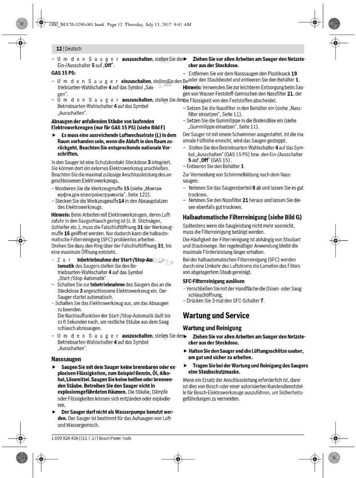ORJ_BUCHI-3290-001.book Page 12 Thursday, July 13, 2017 9:41 AM 12 | Deutsch - U m den Sa u ger auszuschalten, stellen Sie den Ein-/Ausschalter 5 auf „Off”. GAS 15 PS: - U m den Sa u ger einzuschalten, stellen Sie den Betriebsarten-Wahlschalter 4 auf das Symbol „Saugen”. - U m den Sa u ger auszuschalten, stellen Sie den Betriebsarten-Wahlschalter 4 auf das Symbol „Ausschalten”. Absaugen der anfallenden Stäube von laufenden Elektrowerkzeugen (nur für GAS 15 PS) (siehe Bild F) ► Es muss eine ausreichende Luftwechselrate (L) in dem Raum vorhanden sein, wenn die Abluft in den Raum zurückgeht. Beachten Sie entsprechende nationale Vorschriften. In den Sauger ist eine Schutzkontakt-Steckdose 3 integriert. Sie können dort ein externes Elektrowerkzeug anschließen. Beachten Sie die maximal zulässige Anschlussleistung des angeschlossenen Elektrowerkzeugs. - Montieren Sie die Werkzeugmuffe 15 (siehe „Monttak muftni diu elektroinstrumenti”, Seite 122). - Stecken Sie die Werkzeugmuffe 14 in den Absaugstutzen des Elektrowerkzeugs. Hinweis: Beim Arbeiten mit Elektrowerkzeugen, deren Luftzufuhr in den Saugschlauch gering ist (z. B. Stichsagen, Schleifer etc.), muss die Falschluftöffnung 31 der Werkzeugmuffe 15 geöffnet werden. Nur dadurch kann die halbautomatische Filterreinigung (SFC) problemlos arbeiten. Drehen Sie dazu den Ring über der Falschluftöffnung 31, bis eine maximale Öffnung entsteht. - Zur Inbetriebnahme der Start-/Stop-Automatik des Saugers stellen Sie den Betriebsarten-Wahlschalter 4 auf das Symbol „Start-/Stop-Automatik”. - Schalten Sie zur Inbetriebnahme des Saugers das an die Steckdose 3 angeschlossene Elektrowerkzeug ein. Der Sauger startet automatisch. - Schalten Sie das Elektrowerkzeug aus, um das Absaugen zu beenden. Die Nachlauffunktion der Start-/Stop-Automatik läuft bis zu 6 Sekunden nach, um restliche Stäube aus dem Saugschlauch abzusaugen. - U m den Sa u ger auszuschalten, stellen Sie der Betriebsarten-Wahlschalter 4 auf das Symbol „Ausschalten”. Nasssaugen ► Saugen Sie mit dem Sauger keine brennbaren oder explosiven Flüssigkeiten, zum Beispiel Benzin, Öl, Alkohol, Lösemittel. Saugen Sie keine heißen oder brennen den Stäube. Betreiben Sie den Sauger nicht in explosionsgefährdeten Räumen. Die Stäube, Dämpfe oder Flüssigkeiten konnen sich entzünden oder explodieren. ► Der Sauger darf nicht als Wasserpumpe benutzt werden. Der Sauger ist bestimmt für das Aufsaugen von Luft- und Wassergemisch. Ziehen Sie vor allen Arbeiten am Sauger den Netzstecker aus der Steckdose. - Entfernen Sie vor dem Nasssaugen den Plastiksack 19 Boder den Staubbeutel und entleeren Sie den Behälter 1. Hinweis: Verwenden Sie zur leichteren Entsorgung beim Sau-gen von Wasser-Feststoff-Gemischen den Nassfilter 21, der die Flüssigkeit von den Feststoffen abscheidet. - Setzen Sie die Nassfilter in den Behälter ein (siehe „Nassfilter einsetzen“, Seite 11). - Setzen Sie die Gummilippe in die Bodendüse ein (siehe „Gummilippe einsetzen“, Seite 11). Der Sauger ist mit einem Schwimmer ausgestattet. Ist die maximale Füllhöhe erreicht, wird das Saugen gestoppt. - Stellen Sie den Betriebsarten-Wahlschalter 4 auf das Sym-bol „Ausschalter“ (GAS 15 PS) bzw. den Ein-/Ausschalter 5 auf „Off“ (GAS 15) . - Entleeren Sie den Behälter 1. Zur Vermeidung von Schimmelbildung nach dem Nass-saugen: - Nehmen Sie das Saugeroberteil 8 ab und lassen Sie es gut trocknen. - Nehmen Sie den Nassfilter 21 heraus und lassen Sie die-sen ebenfalls gut trocknen. Halbautomatische Filterreinigung (siehe Bild G) Spätestens wenn die Saugleistung nicht mehr ausreicht, muss die Filterreinigung betätigt werden. Die Häufigkeit der Filterreinigung ist abhängig von Staubart und Staubmenge. Bei regelmäßiger Anwendung bleibt die maximale Förderleistung länger erhalten. Bei der halbautomatischen Filterreinigung (SFC) werden durch eine Umkehr des Luftstroms die Lamellen des Filters von abgelagertem Staub gereinigt. SFC-Filterreinigung auslösen - Verschließen Sie mit der Handfläche die Düsen- oder Saug-schlauchöffnung. - Drücken Sie 3-mal den SFC-Schalter 7. Wartung und Service Wartung und Reinigung Ziehen Sie vor allen Arbeiten am Sauger den Netzstecker aus der Steckdose. ► Halten Sie den Sauger und die Lüftungsschlitze sauber, um gut und sicher zu arbeiten. ► Tragen Sie bei der Wartung und Reinigung des Saugers eine Staubschutzmaske. Wenn ein Ersatz der Anschlussleitung erforderlich ist, dann ist dies von Bosch oder einer autorisierten Kundendienststelle für Bosch-Elektrowerkzeuge auszuführen, um Sicherheitsgefährdungen zu vermeiden. 1 609 92A 40A | (13.7.17) Bosch Power Tools