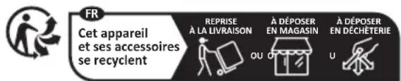 FR Cet appareil et ses accessoires se recyclent REPRISE À LA LIVRAISON À DÉPOSER EN MAGASIN À DÉPOSER EN DÉCHÉTERIE