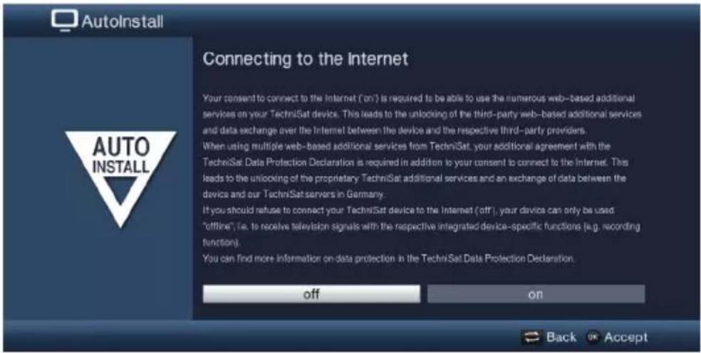 AutoInstall Connecting to the Internet Your consent to connect to the Internet ('on') is required to be able to use the numerous web-based additional services on your TechniSat device. This leads to the unlocking of the third-party web-based additional services and data exchange over the Internet between the device and the respective third-party providers. When using multiple web-based additional services from TechniSat, your additional agreement with the TechniSat Data Protection Declaration is required in addition to your consent to connect to the Internet. This leads to the unlocking of the proprietary TechniSat additional services and an exchange of data between the device and our TechniSat servers in Germany. If you should refuse to connect your TechniSat device to the Internet ('off'), your device can only be used "offline", i.e. to receive television signals with the respective integrated device-specific functions (e.g. recording function). You can find more information on data protection in the TechniSat Data Protection Declaration. off on Back OK Accept