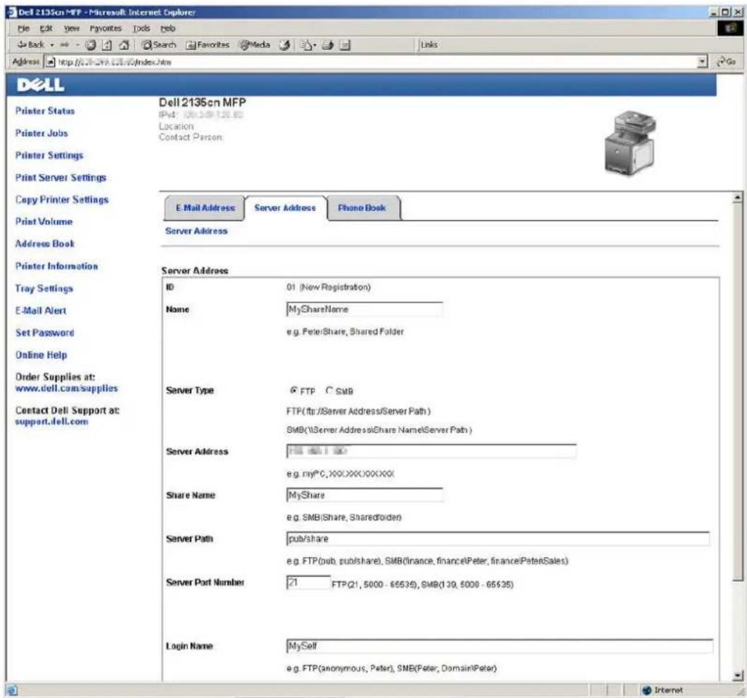 Dell 2135cn MFP - Microsoft Internet Explorer File Edit View Favorites Tools Help Back Search Favorites Media Links Address http://2135cn.mfp/index.html Dell Printer Status Printer Jobs Printer Settings Print Server Settings Copy Printer Settings Print Volume Address Book Printer Information Tray Settings E-Mail Alert Set Password Online Help Order Supplies at: www.dell.com/supplies Contact Dell Support at: support.dell.com Dell 2135cn MFP IPv4: 069-109-128.60 Location Contact Person: E-Mail Address Server Address Phone Book Server Address Server Address ID 01 (New Registration) Name MyShareName e.g. Peter/Share, Shared Folder Server Type FTP C SMB FTP(ftp:/Server Address/Server Path ) SMB(\Server Address@Share Name\Server Path ) Server Address FSS 66.1.00 e.g. myPC, XXXXXXXXXXX Share Name MyShare e.g. SMB(Share, SharedFolder) Server Path pub/share e.g. FTP(pub, pub/share), SMB(finance, finance\Peter, finance\PeterSales) Server Port Number 21 FTP(21, 5000 - 65535), SMB(139, 5000 - 65535) Login Name MySelf e.g. FTP(anonymous, Peter), SMB(Peter, Domain\Peter) Internet