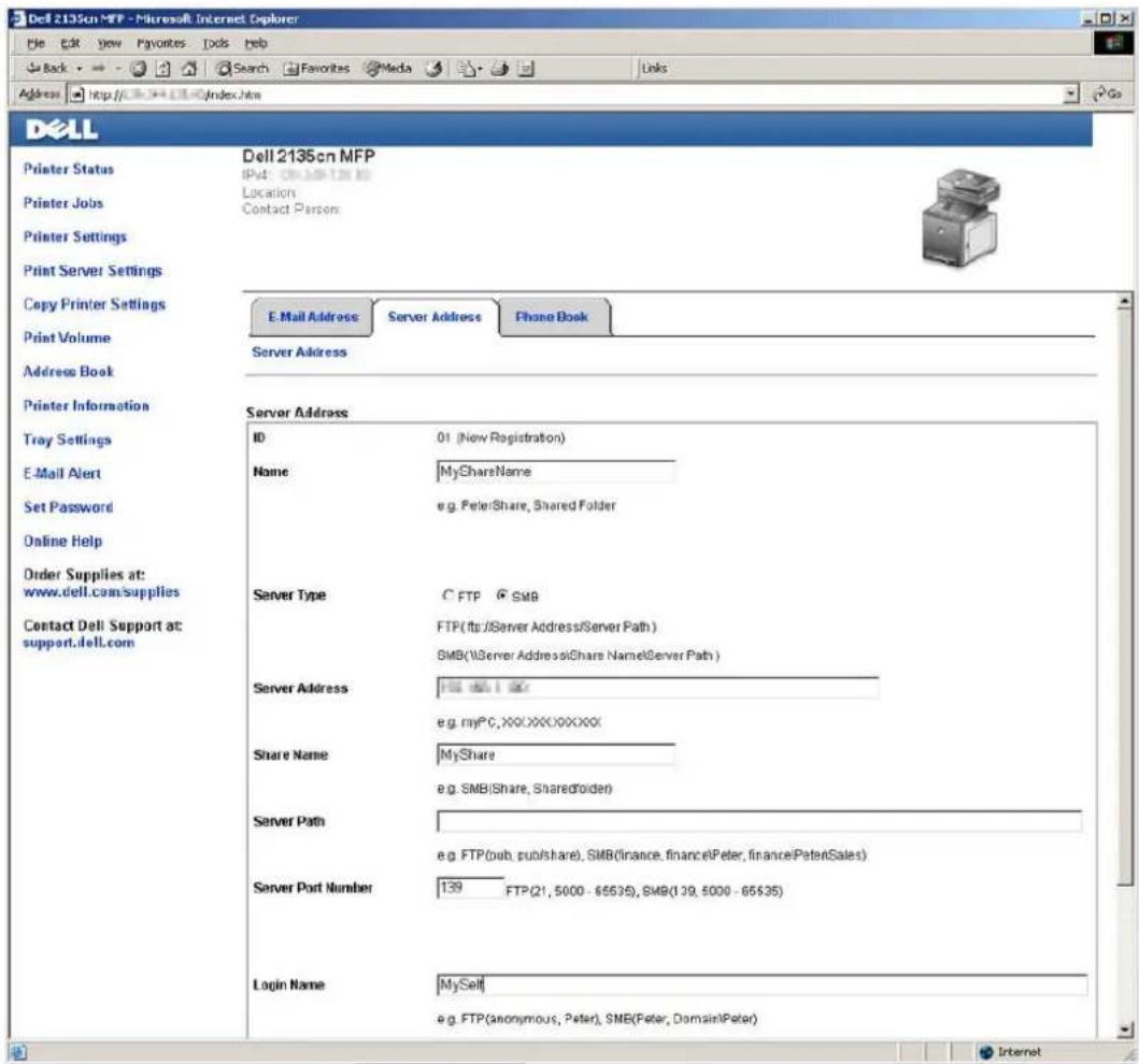 Dell 2135cn MFP - Microsoft Internet Explorer File Edit View Favorites Tools Help Back Search Favorites Media Links Address http://www.dell.com/index.html Dell Printer Status Printer Jobs Printer Settings Print Server Settings Copy Printer Settings Print Volume Address Book Printer Information Tray Settings E-Mail Alert Set Password Online Help Order Supplies at: www.dell.com/supplies Contact Dell Support at: support.dell.com Dell 2135cn MFP IPv4: 08.109-128 KB Location Contact Person: E-Mail Address Server Address Phone Book Server Address Server Address ID 01 (New Registration) Name MyShareName e.g. Peter/Share, Shared Folder Server Type C FTP SMB FTP(ftp:/Server Address/Server Path ) SMB(\Server Address@Share Name\Server Path ) Server Address FISI 100 e.g. myPC,XX.XXX.XXXXXX Share Name MyShare e.g. SMB(Share, SharedFolder) Server Path e.g. FTP(pub, publish/share), SMB(finance, finance,Peter, finance,PeterSales) Server Port Number 139 FTP(21, 5000 - 65535), SMB(139, 5000 - 65535) Login Name MySelf e.g. FTP(anonymous, Peter), SMB(Peter, Domain\Peter) Internet