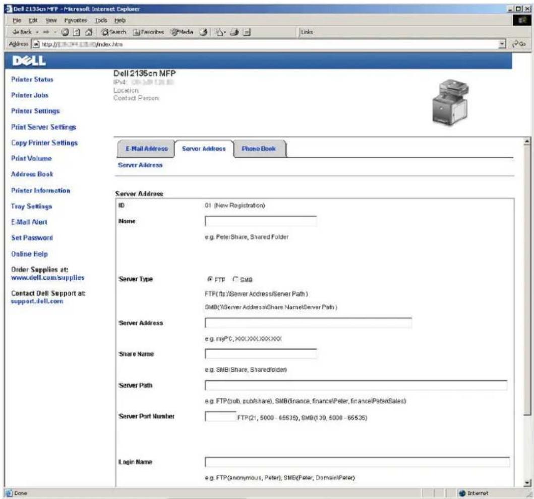 Dell 2135cn MFP - Microsoft Internet Explorer File Edit View Favorites Tools Help Back Search Favorites Media Links Address http://10.04.18/index.htm Dell Printer Status Printer Jobs Printer Settings Print Server Settings Copy Printer Settings Print Volume Address Book Printer Information Tray Settings E-Mail Alert Set Password Online Help Order Supplies at: www.dell.com/supplies Contact Dell Support at: support.dell.com Dell 2135cn MFP IPv4: 01 (New Registration) Location: Contact Person: E-Mail Address Server Address Phone Book Server Address Server Address ID 01 (New Registration) Name e.g. Peter/Share, Shared Folder Server Type FTP C SMB FTP(ftp:/Server Address/Server Path ) SMB(\Server Address@Share Name\Server Path ) Server Address e.g. myPC,XX.XXX.XXX.XX Share Name e.g. SMB(Share, SharedFolder) Server Path e.g. FTP(put, publishshare), SMB(finance, finance\Peter, finance\PeterSales) Server Port Number FTP(21, 5000 - 65535), SMB(139, 5000 - 65535) Login Name e.g. FTP(anonymous, Peter), SMB(Peter, Domain\Peter) Done Internet