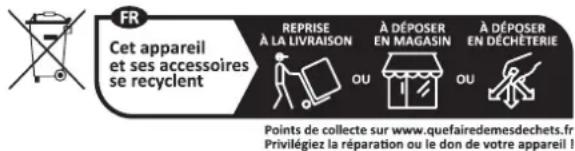 FR Cet appareil et ses accessoires se recyclent REPRISE À LA LIVRAISON À DÉPOSER EN MAGASIN À DÉPOSER EN DÉCHÉTERIE Points de collecte sur www.quefairedemesdechets.fr Privilégiez la réparation ou le don de votre appareil !