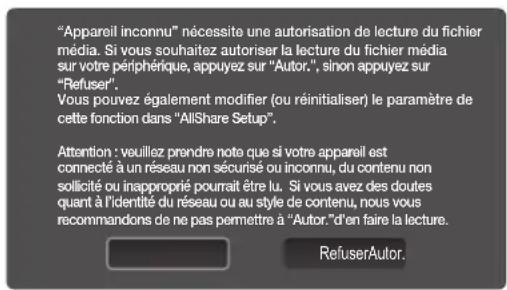 "Appareil inconnu" nécessite une autorisation de lecture du fichier média. Si vous souhaitez autoriser la lecture du fichier média sur votre périphérique, appuyez sur "Autor.", sinon appuyez sur "Refuser". Vous pouvez également modifier (ou réinitialiser) le paramètre de cette fonction dans "AllShare Setup". Attention : veuillez prendre note que si votre appareil est connecté à un réseau non sécurisé ou inconnu, du contenu non sollicité ou inapproprié pourrait être lu. Si vous avez des doutes quant à l'identité du réseau ou au style de contenu, nous vous recommandons de ne pas permettre à "Autor." d'en faire la lecture. RefuserAutor.