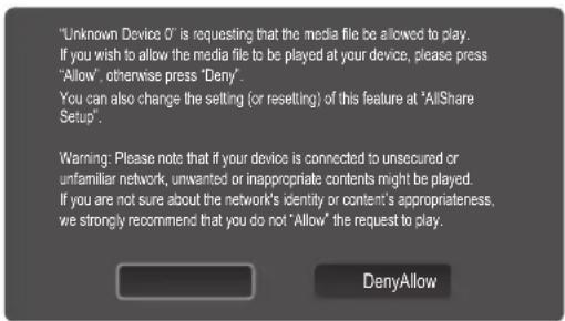 "Unknown Device 0" is requesting that the media file be allowed to play. If you wish to allow the media file to be played at your device, please press "Allow", otherwise press "Deny". You can also change the setting (or resetting) of this feature at "AllShare Setup". Warning: Please note that if your device is connected to unsecured or unfamiliar network, unwanted or inappropriate contents might be played. If you are not sure about the network's identity or content's appropriateness, we strongly recommend that you do not "Allow" the request to play. DenyAllow