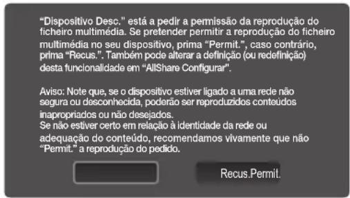 "Dispositivo Desc." está a pedir a permissão da reprodução do ficheiro multimédia. Se pretender permitir a reprodução do ficheiro multimédia no seu dispositivo, prima "Permit.", caso contrário, prima "Recus". Também pode alterar a definição (ou redefinição) desta funcionalidade em "AllShare Configurar". Aviso: Note que, se o dispositivo estiver ligado a uma rede não segura ou desconhecida, poderão ser reproduzidos conteúdos inapropriados ou não desejados. Se não estiver certo em relação à identidade da rede ou adequação do conteúdo, recomendamos vivamente que não "Permit." a reprodução do pedido. Recus.Permit.