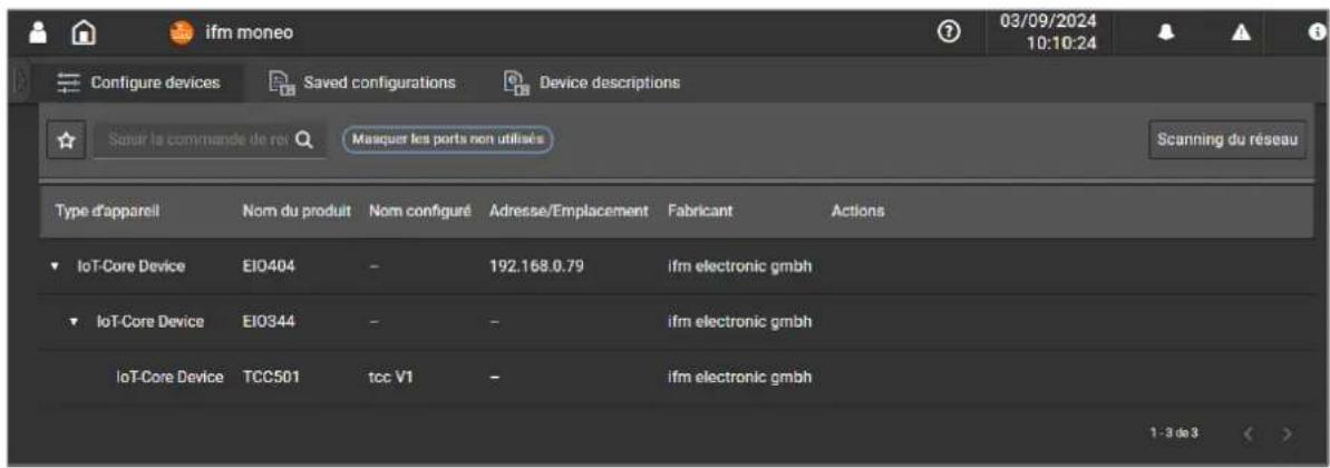 ifm moneo Configure devices Saved configurations Device descriptions 03/09/2024 10:10:24 Saur la commande de roi Masquer les ports non utilisés Scanning du réseau Type d'apparell Nom du produit Nom configuré Adresse/Emplacement Fabricant Actions IoT-Core Device EIO404 - 192.168.0.79 ifm electronic gmbh IoT-Core Device EIO344 - - ifm electronic gmbh IoT-Core Device TCC501 tcc V1 - ifm electronic gmbh 1 - 3 de 3