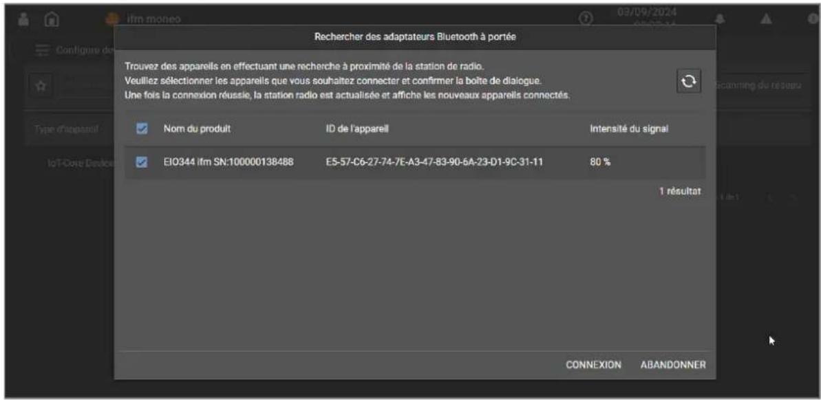 Rechercher des adaptateurs Bluetooth à portée Trouvez des appareils en effectuant une recherche à proximité de la station de radio. Veuillez sélectionner les appareils que vous souhaitez connecter et confirmer la boîte de dialogue. Une fois la connexion réussie, la station radio est actualisée et affiche les nouveaux appareils connectés. Nom du produit ID de l'appareil Intensité du signal EIO344 Ifm SN:100000138488 E5-57-C6-27-74-7E-A3-47-83-90-6A-23-D1-9C-31-11 80 % 1 résultat CONNEXION ABANDONNER