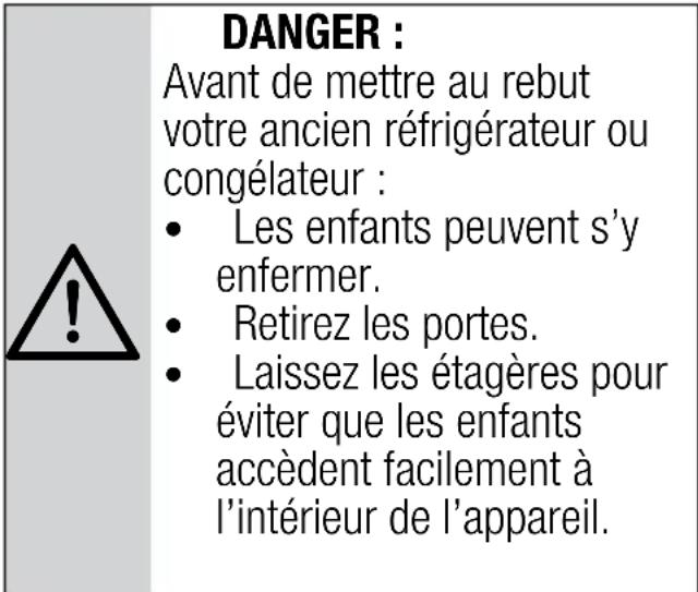 DANGER : Avant de mettre au rebut votre ancien réfrigérateur ou congélateur : • Les enfants peuvent s'y enfermer. • Retirez les portes. • Laissez les étagères pour éviter que les enfants accèdent facilement à l'intérieur de l'appareil.
