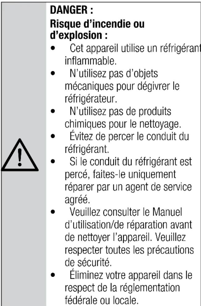 DANGER : Risque d'incendie ou d'explosion : • Cet appareil utilise un réfrigérant inflammable. • N'utilisez pas d'objets mécaniques pour dégivrer le réfrigérateur. • N'utilisez pas de produits chimiques pour le nettoyage. • Évitez de percer le conduit du réfrigérant. • Si le conduit du réfrigérant est percé, faites-le uniquement réparer par un agent de service agréé. • Veuillez consulter le Manuel d'utilisation/de réparation avant de nettoyer l'appareil. Veuillez respecter toutes les précautions de sécurité. • Éliminez votre appareil dans le respect de la réglementation fédérale ou locale.