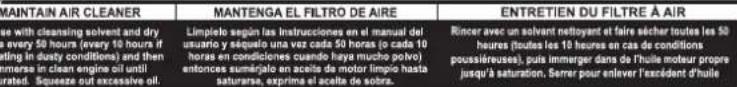 MAINTAIN AIR CLEANER Les with cleansing solvent and dry s, every 50 hours (every 50 hours if tating in dusty conditions) and then menses in clean engine oil until rated. Squeeze out excessive oil. Mantenga EL FILTRO DE AIRE Limpilo según les Instrucciones en el manual del usurario y séquilo una vez cada 50 horas (c cada 10 hours en condiciones cuando haya mucho polvo) entonces suméralo en aceite de motor limpio hasta saturarse, exprime el aceite de sobra. ENTRETIEN DU FILTRE À AIR Rincer avec un solvant nettoyant et faire sêcher toutes les 50 heures (toutes les 10 heures en cas de conditions poussiéruses), puis immerger dans de l'huile moteur propre jours à saturation. Sérer pour enlever l'excédent d'huile