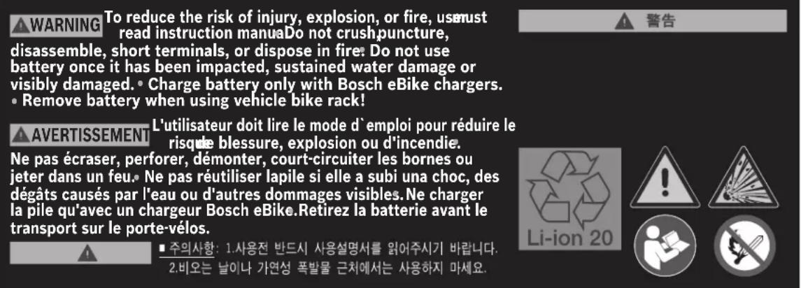 WARNING To reduce the risk of injury, explosion, or fire, us must read instruction manua. Do not crush puncture, disassemble, short terminals, or dispose in fire: Do not use battery once it has been impacted, sustained water damage or visibly damaged. • Charge battery only with Bosch eBike chargers. • Remove battery when using vehicle bike rack! AVERTISSEMENT L'utilisateur doit lire le mode d'emploi pour réduire le risque blessure, explosion ou d'incendie. Ne pas écraser, perforer, démonter, court-circuiter les bornes ou jeter dans un feu. Ne pas réutiliser lapile si elle a subi una choc, des dégâts causés par l'eau ou d'autres dommages visibles. Ne charger la pile qu'avec un chargeur Bosch eBike. Retirez la batterie avant le transport sur le porte-vélos. ■ 주의사항: 1.사용전 반드시 사용설명서를 읽어주시기 바랍니다. 2.비오는 날이나 가연성 폭발물 근치에서는 사용하지 마세요.