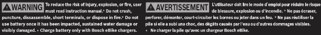 WARNING To reduce the risk of injury, explosion, or fire, user must read instruction manual. Do not crush, puncture, dissassemble, short terminals, or dispose in fire. Do not use battery once it has been impacted, sustained water damage or visibly damaged. Charge battery only with Bosch eBike chargers.