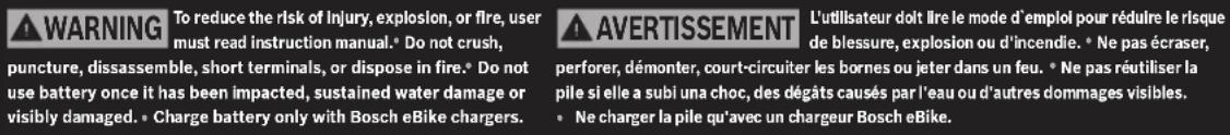 WARNING To reduce the risk of injury, explosion, or fire, user must read instruction manual. Do not crush, puncture, dissassemble, short terminals, or dispose in fire. Do not use battery once it has been impacted, sustained water damage or visibly damaged. Charge battery only with Bosch eBike chargers. AVERTISSEMENT L'utilisateur doit lire le mode d'emploi pour réduire le risque de blessure, explosion ou d'incendie. * Ne pas écraser, perforer, démonter, court-circuiter les bornes ou jeter dans un feu. * Ne pas réutiliser la pile si elle a subi una choc, des dégâts causés par l'eau ou d'autres dommages visibles. * Ne charger la pile qu'avec un chargeur Bosch eBike.