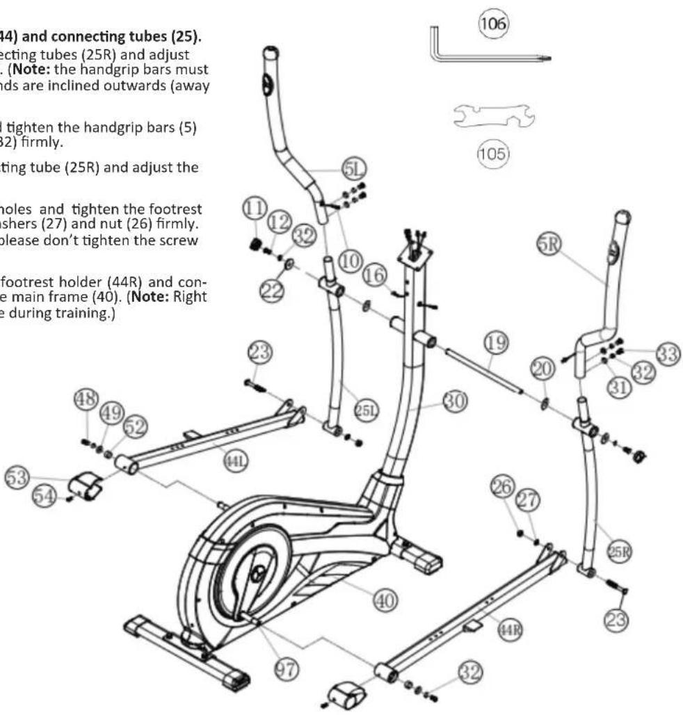 (4) and connecting tubes (25). acting tubes (25R) and adjust . (Note: the handgrip bars must nds are inclined outwards (away tighten the handgrip bars (5) 2) firmly. ting tube (25R) and adjust the holes and tighten the footrest shers (27) and nut (26) firmly. please don't tighten the screw footrest holder (44R) and con- e main frame (40). (Note: Right e during training.) 106 105 11 12 32 10 16 22 23 251 19 20 31 32 33 5R 26 27 25R 23 40 41 49 52 53 54 97